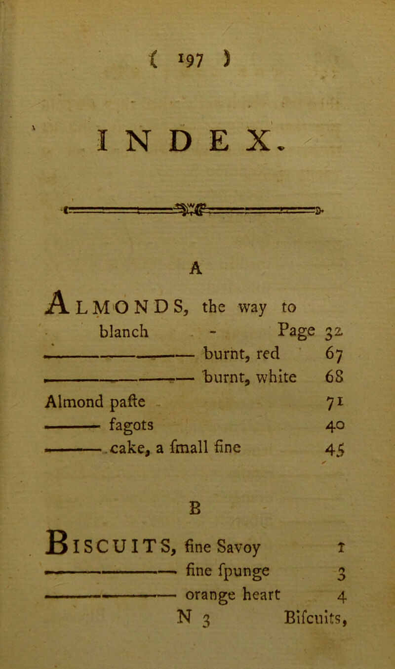 < *97 ) INDEX A L M O N D S, the way to blanch - Page 32 —I— burnt, red 67 -— Taurnt, white Almond pafte - ■ fagots —.cake, a fmall fine 68 71 40 45 B jSiSCUITS, fine Savoy ---■ fine fpunge — orange heart 4 N 3 Bifcnits,