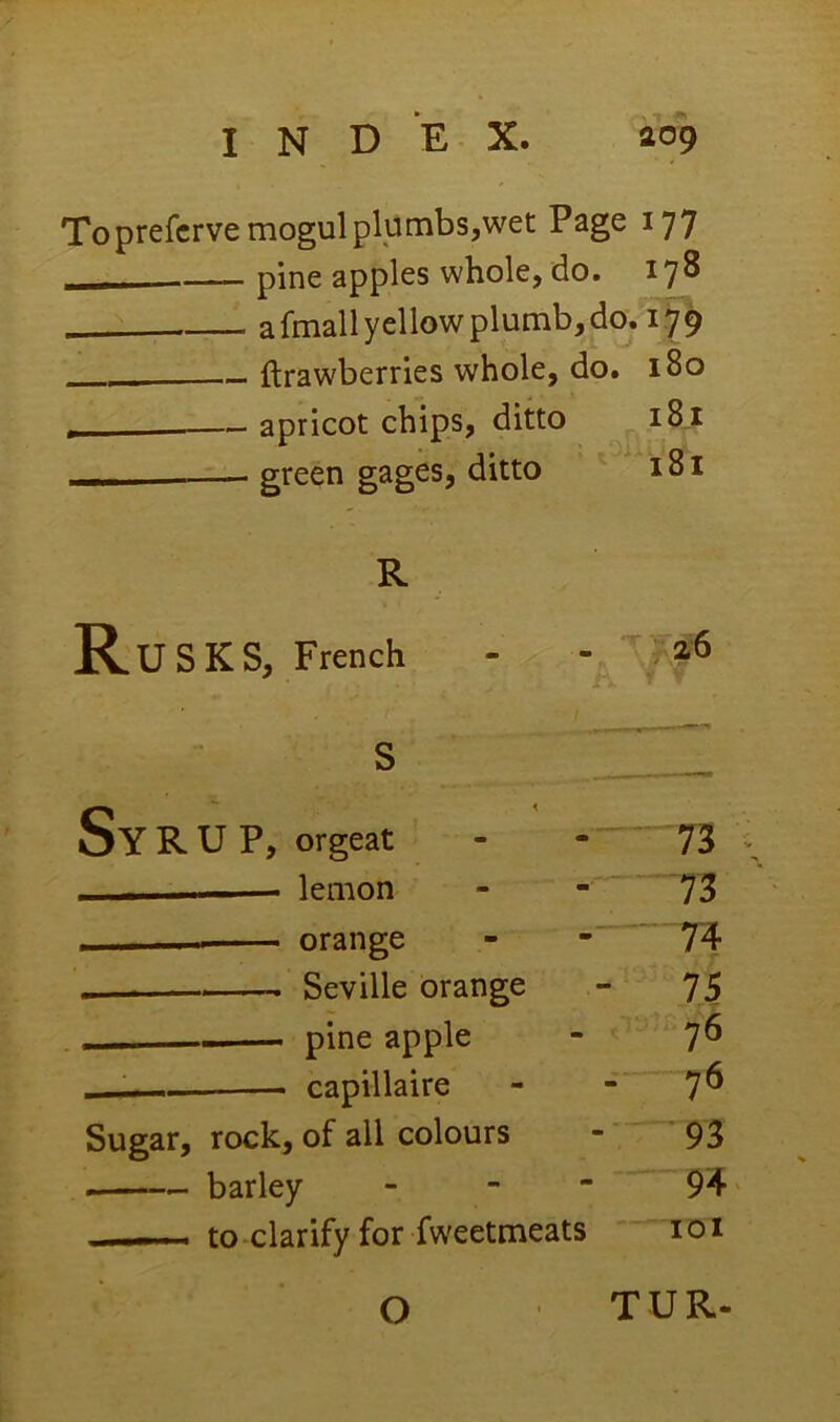 Toprefcrve mogul plumbs,wet Page 177 pine apples whole, do. 178 a fmall yellow plumb, do, 179 (Irawberries whole, do. 180 — apricot chips, ditto 181 - green gages, ditto 181 R Rusks, French r 2(6 s ■II^ SY R U P, orgeat ■■ — lemon 73 , orange ' n Seville orange - 75 - pine apple 76 — capillaire - 7^ Sugar, rock, of all colours ■' 93 — barley - - - 94 to clarify for fweetmeats lOl 0 TUR.