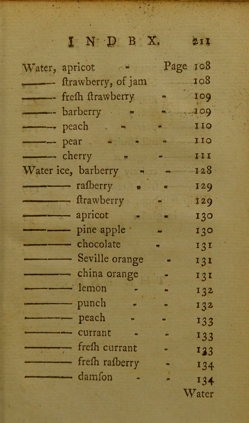 ^Vater, apricot Page io8 _ fl'r'nx/Tiprrv. nf i?im loS » J J ■ frelh ftrawberry 109 1; ■ barberry  99 peach . no pear . o no ■ cherry ?. m n I Water ice, barberry 128 — rafberry « m 129 ——— ftrawberry md 129 ■ apricot » in 130 — pine apple * m 130 chocolate «* Seville orange m 131 china orange m 131 -■ lemon m 132 • punch m 132 • peach - 133 — currant m 133 ; frefh currant m 133 frefh rafberry m 134 damfon 1 134