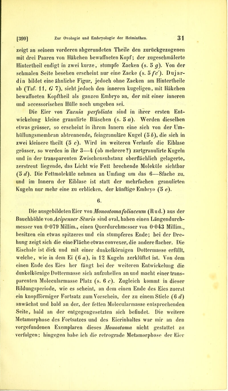 zeigt an seinem vorderen abgerundeten Theile den zurückgezogenen mit drei Paaren von Häkchen bewaffneten Kopf; der zugeschmälerte Hintertheil endigt in zwei kurze, stumpfe Zacken (s. 5 g). Von der schmalen Seite besehen erscheint nur eine Zacke (s. Dujar- din bildet eine ähnliche Figur, jedoch ohne Zacken am Hintertheile ab (Taf. H, T), sieht jedoch den inneren kugeligen, mit Häkchen bewaffneten Kopftheil als ganzen Embryo an, der mit einer inneren und accessorischen Hülle noch umgeben sei. Die Eier von Taenia perfoliata sind in ihrer ersten Ent- wickelung kleine granulirte Bläschen (s. 3 «). Werden dieselben etwas grösser, so erscheint in ihrem Innern eine sich von der Um- hülliingsmem.bran abtrennende, feingranuläre Kugel (3 6), die sich in zwei kleinere theilt (5 c). Wird im weiteren Verlaufe die Eiblase grösser, so werden in ihr 3—4 (ob mehrere?) zartgranulirte Kugeln und in der transparenten Zwischensubstanz oberflächlich gelagerte, zerstreut liegende, das Licht wie Fett brechende Moleküle sichtbar (3 d). Die Fettmoleküle nehmen an Umfang um das 6—Sfache zu. und im Innern der Eiblase ist statt der mehrfachen granulirten Kugeln nur mehr eine zu erblicken, der künftige Embryo (3 e). 6. Die ausgebildeten Eier \on Monostoma foliaceum (Rud.) aus der Bauchhöhle von Sturio sind oval, haben einen Längendurch- messer von 0*079 Millim., einen Querdurchraesser von 0*043 Millim., besitzen ein etwas spitzeres und ein stumpferes Ende; bei der Dre- hung zeigt sich die eine Fläche etwas convexer, die andere flacher. Die Eischale ist dick und mit einer dunkelkörnigen Dottermasse erfüllt, welche, wie in dem Ei (6 zz), in 12 Kugeln zerklüftet ist. Von dem einen Ende des Eies her fängt bei der weiteren Entwickelung die dunkelkörnige Dottermasse sich aufzuhellen an und macht einer trans- parenten Molecularmasse Platz (s. 6 c). Zugleich kommt in dieser Bildungsperiode, wie es scheint, an dem einen Ende des Eies zuerst ein knopfförmiger Fortsatz zum Vorschein, der zu einem Stiele (6 d) anwächst und bald an der, der fetten Molecularmasse entsprechenden Seite, bald an der entgegengesetzten sich befindet. Die weitere Metamorphose des Fortsatzes und des Eierinhaltes war mir an den Vorgefundenen Exemplaren dieses Monostoma nicht gestattet zu verfolgen; hingegen habe ich die retrograde Metamorphose der Eier