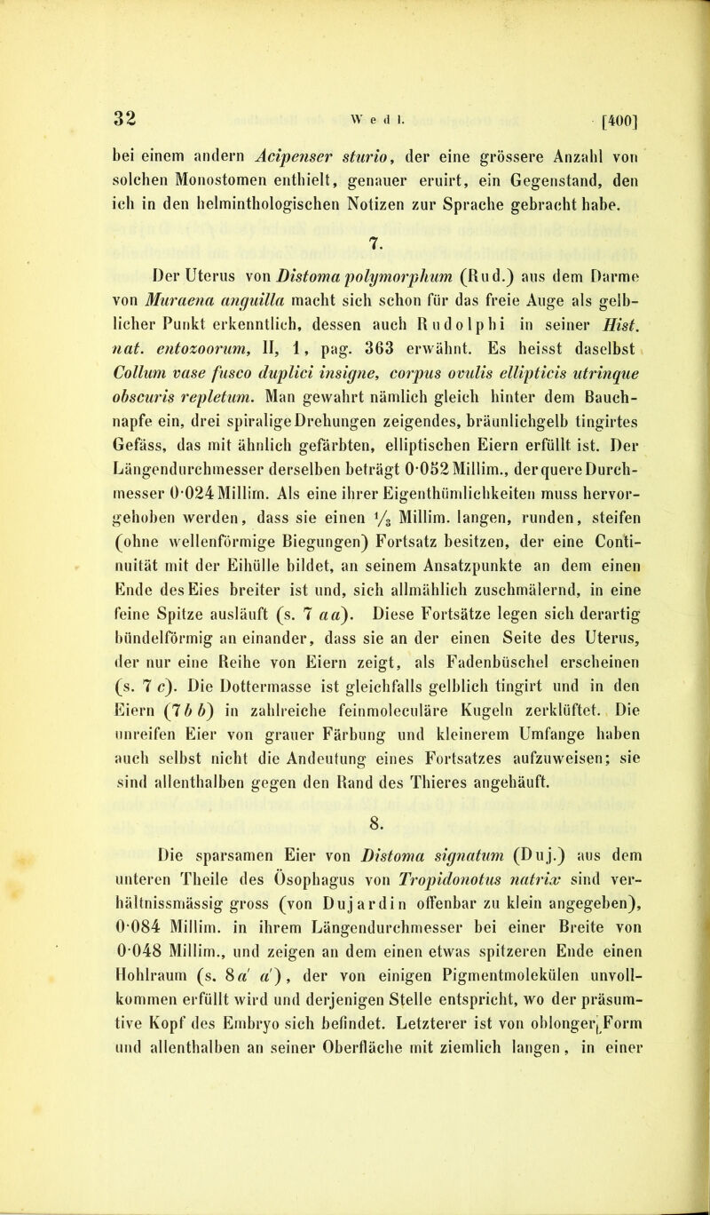 [400] bei einem andern Acipenser sturio, der eine grössere Anzahl von solchen Monostomen enthielt, genauer eruirt, ein Gegenstand, den ich in den helminthologischen Notizen zur Sprache gebracht habe. 7. Der Uterus \on Distoma polymorphtim (Rud.) aus dem Darme von Muraena anguilla macht sich schon für das freie Auge als gelb- licher Punkt erkenntlich, dessen auch Rudolphi in seiner Hist, nat. entozoorum, II, 1, pag. 363 erwähnt. Es heisst daselbst Collum vase fusco duplici insigne, corpus ovulis ellipticis utrinque obscuris repletum. Man gewahrt nämlich gleich hinter dem Bauch- napfe ein, drei spiralige Drehungen zeigendes, bräunlichgelb tingirtes Gefäss, das mit ähnlich gefärbten, elliptischen Eiern erfüllt ist. Der Längendurchmesser derselben beträgt 0*032 Millim., der quere Durch- messer 0*024 Millirn. Als eine ihrer Eigenthümlichkeiten muss hervor- gehüben werden, dass sie einen % Millirn. langen, runden, steifen (ohne wellenförmige Biegungen) Fortsatz besitzen, der eine Conti- nuität mit der Eihülle bildet, an seinem Ansatzpunkte an dem einen Finde des Eies breiter ist und, sich allmählich zuschmälernd, in eine feine Spitze ausläuft (s. 7 aa). Diese Fortsätze legen sich derartig bündelförmig an einander, dass sie an der einen Seite des Uterus, der nur eine Reihe von Eiern zeigt, als Fadenbüschel erscheinen (s. 7 c). Die Dottermasse ist gleichfalls gelblich tingirt und in den Eiern (7 b b} in zahlreiche feinmoleculäre Kugeln zerklüftet. Die unreifen Eier von grauer Färbung und kleinerem Umfange haben auch selbst nicht die Andeutung eines Fortsatzes aufzuweisen; sie sind allenthalben gegen den Rand des Thieres angehäuft. 8. Die sparsamen Eier von Distoma signatum (Duj.) aus dem unteren Theile des Ösophagus von Tropidonotus natrix sind ver- hältnissmässig gross (von Dujardin offenbar zu klein angegeben), 0*084 Millirn. in ihrem Längendurchmesser bei einer Breite von 0*048 Millirn., und zeigen an dem einen etwas spitzeren Ende einen Hohlraum (s. 8 a a), der von einigen Pigmentmolekülen unvoll- kommen erfüllt wird und derjenigen Stelle entspricht, wo der präsum- tive Kopf des Embryo sich befindet. Letzterer ist von oblongerj Form und allenthalben an seiner Oberfläche mit ziemlich langen, in einer