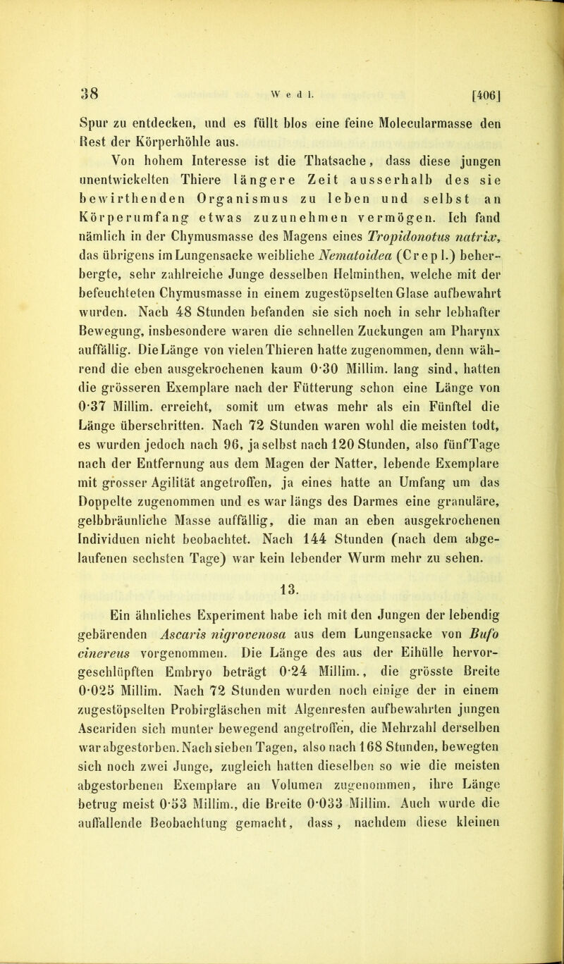 [406J Spur zu entdecken, und es füllt blos eine feine Molecularmasse den Rest der Körperhöhle aus. Von hohem Interesse ist die Thatsache, dass diese jungen unentwickelten Thiere längere Zeit ausserhalb des sie bewirthenden Organismus zu leben und selbst an Kör per umfang etwas zuzu nehmen vermögen. Ich fand nämlich in der Chymusmasse des Magens eines Tropidonotus natrix, das übrigens im Lungensacke weibliche Nematoidea (Crep 1.) beher- bergte, sehr zahlreiche Junge desselben Helminthen, welche mit der befeuchteten Chymusmasse in einem zugestöpselten Glase aufbewahrt wurden. Nach 48 Stunden befanden sie sich noch in sehr lebhafter Bewegung, insbesondere waren die schnellen Zuckungen am Pharynx auffällig. Die Länge von vielen Thieren hatte zugenommen, denn wäh- rend die eben ausgekrochenen kaum 0*30 Millim. lang sind, hatten die grösseren Exemplare nach der Fütterung schon eine Länge von 0*37 Millim. erreicht, somit um etwas mehr als ein Fünftel die Länge üherschritten. Nach 72 Stunden waren wohl die meisten todt, es wurden jedoch nach 96, ja selbst nach 120 Stunden, also fünfTage nach der Entfernung aus dem Magen der Natter, lebende Exemplare mit grosser Agilität angetroffen, ja eines hatte an Umfang um das Doppelte zugenommen und es war längs des Darmes eine granuläre, gelbhräunliche Masse auffällig, die man an eben ausgekrochenen Individuen nicht beobachtet. Nach 144 Stunden (nach dem abge- laufenen sechsten Tage) war kein lebender Wurm mehr zu sehen. 13. Ein ähnliches Experiment habe ich mit den Jungen der lebendig gebärenden Ascai'is nigroveriosa aus dem Lungensacke von Bufo einereus vorgenommen. Die Länge des aus der Eihülle hervor- geschlüpften Embryo beträgt 0*24 Millim., die grösste Breite 0-025 Millim. Nach 72 Stunden wurden noch einige der in einem zugestöpselten Probirgläschen mit Algenresten aufbewahrten jungen Ascariden sich munter bewegend angetroffen, die Mehrzahl derselben war abgestorben. Nach sieben Tagen, also nach 168 Stunden, bewegten sich noch zwei Junge, zugleich hatten dieselben so wie die meisten abgestorbenen Exemplare an Volumen zugenommen, ihre Länge betrug meist 0-53 Millim., die Breite 0*033 Millim. Auch wurde die auffallende Beobachtung gemacht, dass, nachdem diese kleinen