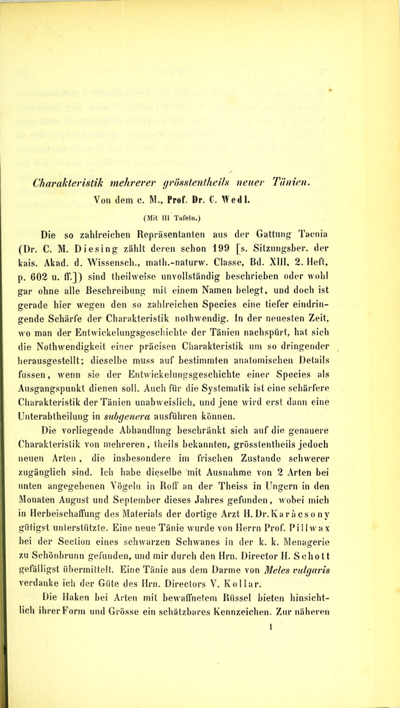 Charakteristik mehrerer grösstentheils neuer Tänien, Von dem c. M., Prof. Dr. C. Wedl, (Mit III Tafeln.) Die so zahlreichen Repräsentanten aus der Gattung Taenia (Dr. C. M. Diesing zählt deren schon 199 [s. Sitzungsher. der kais. Akad. d. Wissensch., inath.-naturw. Classe, Bd. XIJI, 2. Heft, p. 602 u. ff.]) sind theilweise unvollständig beschrieben oder wohl gar ohne alle Beschreibung mit einem Namen belegt, und doch ist gerade hier wegen den so zahlreichen Species eine tiefer eindrin- gende Schärfe der Charakteristik nothwendig. ln der neuesten Zeit, wo man der Entwickelungsgeschichte der Tänien nachspürt, hat sich die Nothwendigkeit einer präcisen Charakteristik um so dringender lierausgestellt; dieselbe muss auf bestimmten anatomischen Details fassen, wenn sie der Entwickelungsgeschichte einer Species als Ausgangspunkt dienen soll. Auch für die Systematik ist eine schärfere Cliarakteristik der Tänien unabweislieh, und jene wird erst dann eine Unterabtheilung in subgenera ausführen können. Die vorliegende Abhandlung beschränkt sich auf die genauere Charakteristik von mehreren, theils bekannten, grösstentheils jedoch neuen Arten , die insbesondere im frischen Zustande schwerer zugänglich sind. Ich habe dieselbe mit Ausnahme von 2 Arten bei unten angegebenen Vögeln in Rolf an der Theiss in Ungern in den Monaten August und September dieses Jahres gefunden, wobei mich in HerbeischalTung des Materials der dortige Arzt H.Dr.Karäcsony gütigst unterstützte. Eine neue Tänie wurde von Herrn Prof. Piliwax bei der Section eines schwarzen Schwanes in der k. k. Menagerie zu Schönbrunn gefunden, und mir durch den Hrn. Director H. Schott gefälligst übermittelt. Eine Tänie aus dem Darme von Meies vulgaris verdanke ich der Güte des Hrn. Directors V. Kollar. Die Haken bei Arten mit bewatfnetem Rüssel bieten hinsicht- lich ihrer Form und Grösse ein schätzbares Kennzeichen. Zur näheren l