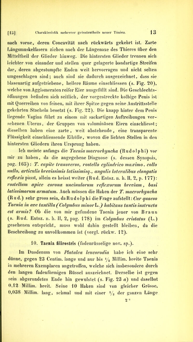 nach vorne, deren Concavität nach rückwärts gekehrt ist. Zarte Längsmuskelfasern ziehen nach der Längenaxe des Thieres über den Mitteltheii der Glieder hinweg. Die hintersten Glieder trennen sich leichter von einander und stellen quer gelagerte bandartige Streifen dar, deren abgestumpfte Enden weit hervorragen und nicht selten umgeschlagen sind; auch sind sie dadurch ausgezeichnet, dass sie blasenartig aufgetriehene, hellere Räume einschliessen (s. Fig. 20), welche von Agglomeraten reifer Eier ausgefüllt sind. Die Geschlechts- ödhungen befinden sich seitlich, der vorgestreckte kolbige Penis ist mit Qtierreihen von feinen, mit ihrer Spitze gegen seine Austrittsstelle gekehrten Stacheln besetzt (s. Fig. 22). Die knapp hinter dem Penis liegende Vagina führt zu einem mit sackartigen Auftreibungen ver- sehenen Uterus, der Gruppen von voluminösen Eiern einschliesst; dieselben haben eine zarte, weit abstehende, eine transparente Flüssigkeit einschliessende Eihülle, wovon die lichten Stellen in den hintersten Gliedern ihren Ursprung haben. Ich meinte anfangs die Taenia ^nacrorhyncha (Rudolph i) vor mir zu haben, da die angegebene Diagnose (s. dessen Synopsis, pag. 165): T. capite transverso, rostello cylhidrico maximo, collo nullo, articulis brevissimis latissimisq., angulis lateralibus elongatis reflexis passt, allein es heisst weiter (Rud. Entoz. n. h. II, 2, p. 177): rostellum apice corona unciniilorum reflexorum brevium, basi latissimorum armatum. Auch müssen die Haken der T. macrorhyncha (Rud.) sehr gross sein, da Rudolphi die Frage aufstellt: Taenia in ave tantilla(Colymbus minorlj.^ habitans tantisinstructa est armis? Ob die von mir gefundene Taenia jener von Braun (s. Rud. Entoz. n. h. H, 2, pag. 178) im Colymbus cristatus (L.) gesehenen entspricht, muss wohl dahin gestellt bleiben, da die Beschreibung zu unvollkommen ist (vergl. rückw. 12). 10. Taenia filirostris (fadenrüsselige nov. sp.). Im Duodenum von Platalea lencorodia habe ich eine sehr dünne, gegen 23 Centim. lange und nur bis Millim. breite Taenia in mehreren Exemplaren angetroffen, welche sich insbesondere durch den langen fadenförmigen Rüssel aiiszeichnet. Derselbe ist gegen sein abgerundetes Ende hin gewulstet (s. Fig. 23 d) und daselbst 0,12 Millim. breit. Seine 10 Haken sind von gleicher Grösse, 0,038 Millim. lang, schmal und mit einer 2/3 der ganzen Länge 2