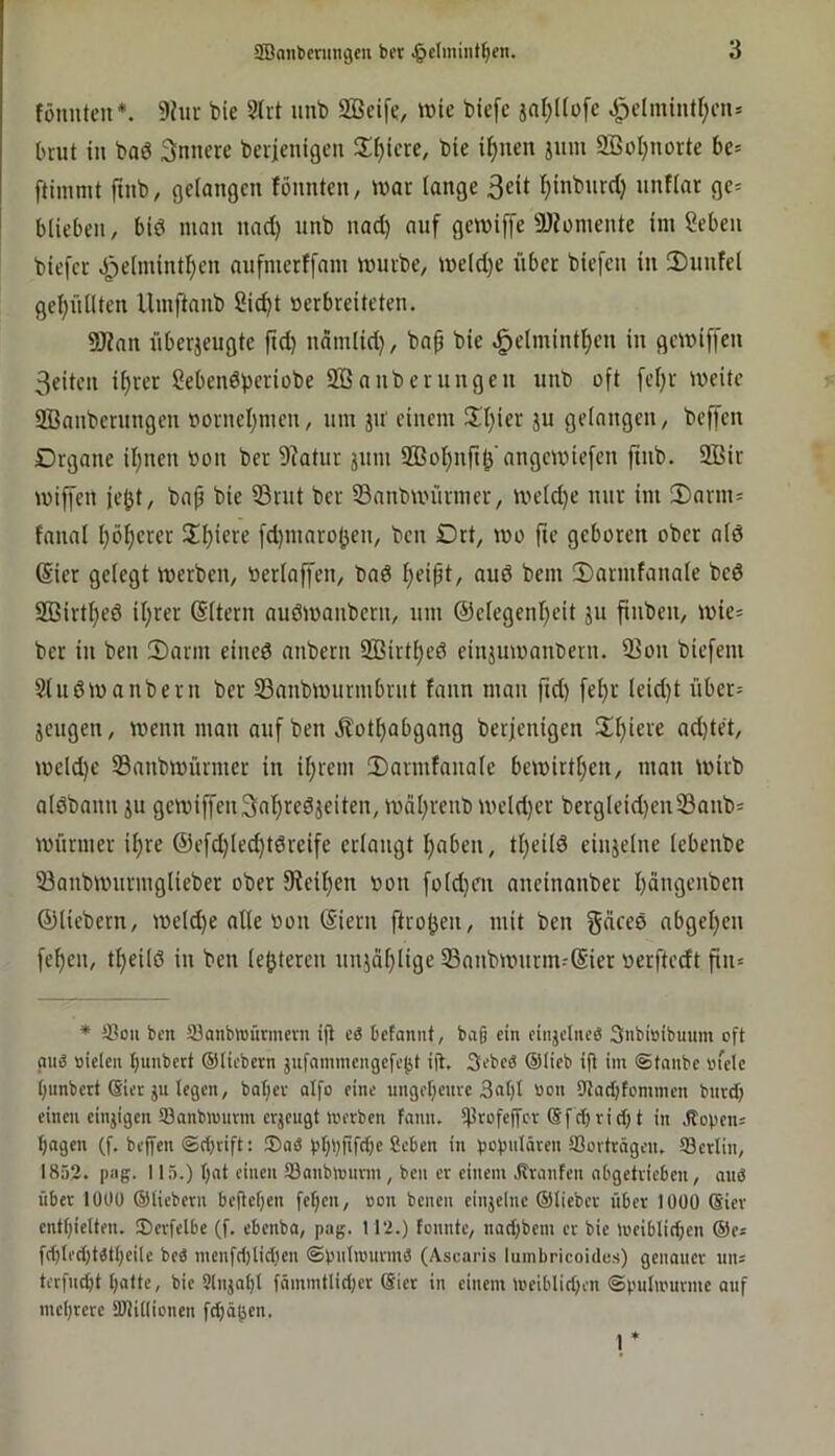 fönnten*. 9hir bie Slit unb 2Beife, wie biefc jnf;üü[e ^clminU^m» bnit in ba6 3nnere berieuigeu S^ijicre, bie il^ucn jiim 9BoI;norte bc= ftimnit finb, geiongcn löunten, war lange ßeit l)inbnrd) nnflar ge= blieben, biö man nad) imb nad) auf gewiffe ajfomente im Seben biefcr Jj)elmintl)en aufmerffam würbe, weld)e über biefen in SDiinfel gel)nllten Umftanb Sic^t »erbreiteten. SWan überjeugte fid) ndmiid), bap bie ^elmintljen in gewiffen 3eiten i^rer ßebenöperiobe SBanberungen unb oft [eljr weite 2Banbernngcn rtorneljincn, um ju' einem 5d}ier ju gelangen, beffen Organe iljnen »on ber 9?atur jum Sßoljnft^'angewiefen ftnb. 9Bir wiffcn ie^t, bap bie 33rut ber S3anbwürmer, weld)e nur im ®arm= fanal l)öl;erer üljiere [d)marojjen, bcn Ort, wo fte geboren ober alö 6ier gelegt werben, »erlaffen, bad l;eipt, aud bem iDarmfanale bed 2öirtl;ed il;rer (Sltern audwanbcrn, um @elegenl)eit ju finben, wie= ber in ben 2)arm eined anbern 2Birtl)ed einjuwaiWern. 9]on biefem Sludwanbern ber SSanbwurmbrnt fann man jtd) [el)r leid)t übcr= jcugen, wenn man auf ben jlot^abgang berjenigen 2!t)iere ad)tet, weld)e Sanbwürmer in il;rem 3)armfanale bewirtl;en, mau wirb aldbaun ju gewiffen3al)redjeiten, wäl;reub weld)er bergleid)eu33anb' Würmer il;re @efd)lec^tdreife erlangt Ijaben, tl)eild einjelne lebenbe 33anbwurmglieber ober 9?eil)en Oon fold)en aneinanber l)äugenben ©liebem, weld)e alle »on (Siern ftro^en, mit ben gnced abgel}en fel)en, tl)eild in ben le^teren unjdljlige 53anbwnrm--@ier «erftedt fin» * ®ou bcn Söanbnjurmcvn ifi eä befaniit, baß ein cinjcincö 3nbiöibuum oft mig nieten bunbert ©ticbern jufaminengefebt ijt, 3ebc0 ®(ieb i(i im ©tanbe niete bimbert Siet JU legen, batjev alfo eine ungebeure 3at)I non ttlacbfommen bnrd) einen einjigen tßanbinimn erjeugt incrben fann. $rofej[cr ©f cf) ri cl) t in .dopen; bagen (f. beffen ©cl)nft: 3)aö pbbfiffb« Seben in popniöten ffioitrngen. 93erlin, 1853. |)iig. 115.) b'it c’iiien 93anb)nunn, ben er einem .dranfen abgetrieben, anö über lüOO ©liebem befteben feffen, non benen einjelne ©lieber über lÜÜO @ier entbielten. iDerfelbe (f. ebenba, pag. 113.) fonnte, naebbem er bie ineiblicben ©e; f(bled)tätl)eile bei menfd)lid)en ©pntinnrmä (Ascaris lumbricoides) genauer un; terfuebt biifte, bie Slnjabt fnmmflid)cr ©ier in einem ineiblid)en ©pnlinurme auf mebrere DJlitlionen febäben. 1