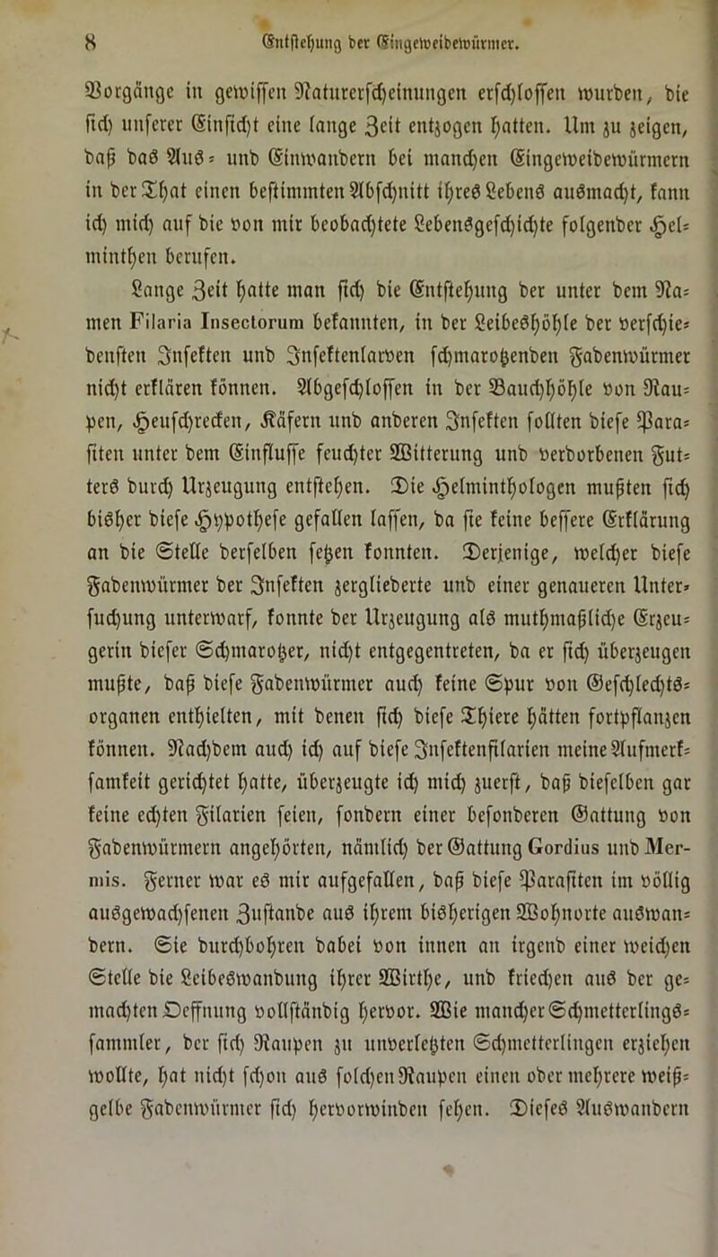 H ®ntf>e()uiig bcr (Singehjeibelüürmcr. 23orgängc in gekniffen 9?aturcrfä)cinungen erfeijieffen würben, bie fid) nnferet (Sinfid}t eine lange 3cit entjogen I}atten. Um jn jeigen, bnp ba6 Slnö * unb (Sinwanbern bei mand)en Singeweibewürmern in ber^i^nt einen beftiminten 3Ib[d)nitt ii^reöSebenö auömad}t, fnnn id) mid) auf bie »on mir beobad)tete Sebenöge[d)id)te folgenber minimen berufen. Sange 3cit l^atte man ftd) bie (Sntfteljung ber unter bem 9?a= men Filaria Inseciorum befannten, in ber Seibed^ö^ie ber »er[d)ies benften Snfeften unb 3nfeUenIarr>en [d)maro^enben gabenwürmer nid)t erflären fönnen. 2(bge[d)ioffen in ber S3aud)!^ö]^te »on 9tau= ))en, ,g)en[d)reden, .Käfern unb anberen 3n[eften [eilten biefe $ara= fiten unter bem (Sinfluffe fcudjter SSitterung unb »erborbenen terd burd) Urzeugung entfte^en. 2)ie .gjeimintl^ologen mußten ftc^ bid^er biefe .§^boti)efe gefallen taffen, ba fte feine beffere (Srflorung an bie SteEe berfelben fe^en fonnten. iDerfenige, weicher biefe gabenwürmer ber Snfeften jerglieberte unb einer genaueren Unter» fud)ung unterwarf, fonnte ber Urjeugung aid mutf)map(id)e Srjeu» gerin biefer ©cbmarol^er, nid)t entgegentreten, ba er ftc^ überjeugen mufte, bap biefe gabenwürmer auc^ feine ©pur »on @efd}Iec^td* Organen enti^ielten, mit benen ftc^ biefe !If)iere f)atten fortpflanjcn fönnen. 9iad}bem aud) id) auf biefe ^nfeftenfiiarien meine Slufmerf» famfeit gerichtet l^atte, überjeugte id) mid) juerft, bap biefclbcn gar feine ed)ten f^ilarien feien, fonbern einer befonberen ©attung »on gabenwürmern angepörten, nämtid) ber ©attung Gordius unbMer- niis. ferner war ed mir aufgefalien, bap biefe fparapten im »öilig audgewad)fenen 3uftanbe aud iprem bidf)erigen 2Bol)uorte audwan* bern. ©ie burc^bof)ren babei »on innen an irgenb einer weid)en ©teile bie Seibedwanbung i^rcr SBirti)c, unb fried)en and ber ge» mnd)ten Dcffnnng »ollftdnbig i)er»or. 2ßie mancher©(^metterlingds fammler, bcr ftd) fKaupen jn niwerieptcn ©d)mctterlingcn crjiel)cn wollte, I)at nid)t fd)on and fotd)en9faiWcn einen ober mcl)rere weip» gelbe gabcnwnrmcr fid) f)cr»orwinbcn fct)cn. 2)iefed Sludwanbern