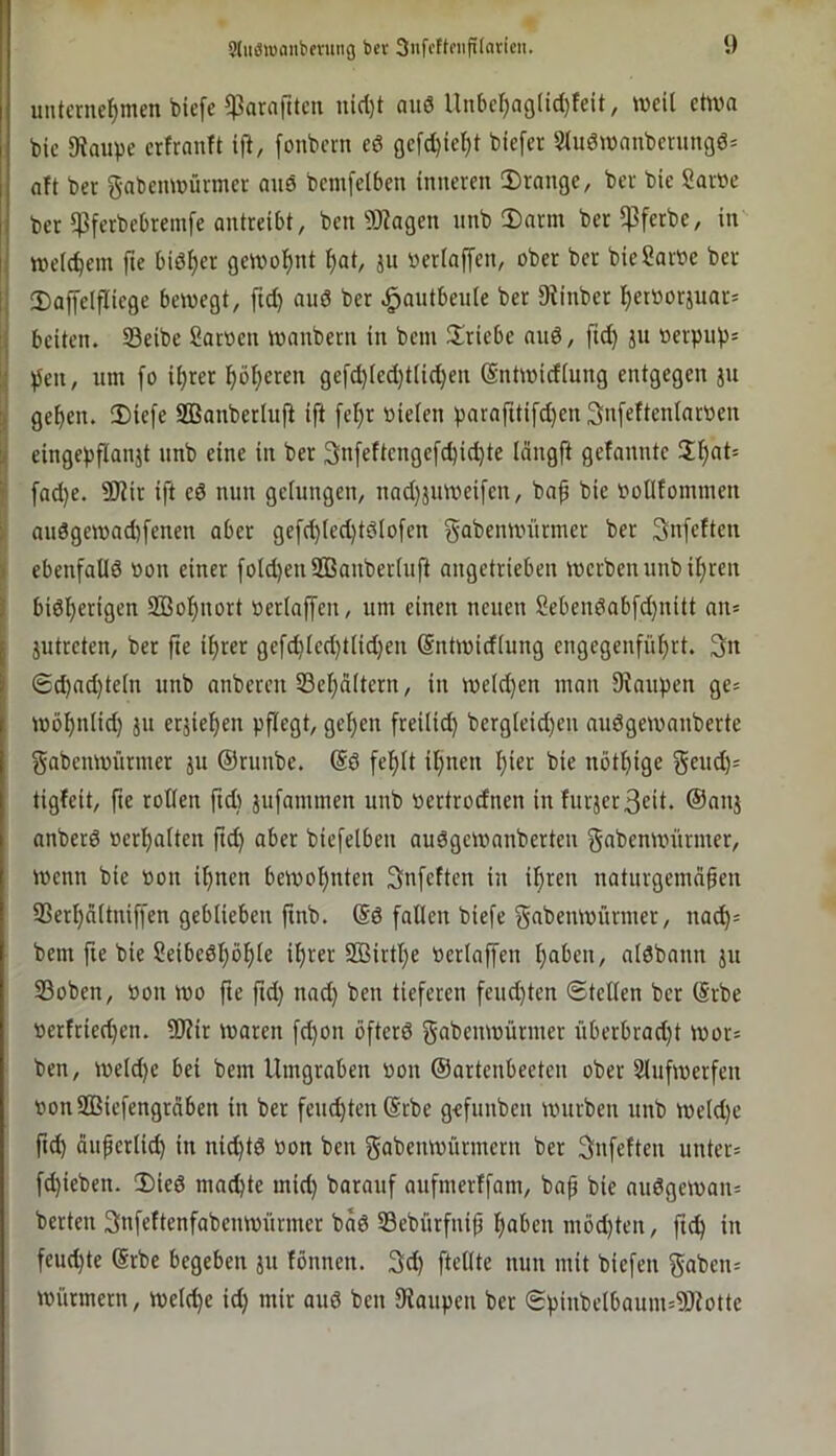 unternehmen biefc $araftten nicl)t anö Unbehaö(id)fcit, meil etwa bie 9?anpe crtranft ift, fonbern ed oefd)ieI)t biefer 5lu6mnnbernngd= aft ber gabenmürmer and bemfclben inneren 2)rnnge, ber bie Saröe bet 5Pferbebremfe antreibt, ben 9Kagen nnb 2)arm ber^ferbe, in weichem fte bidher gewohnt hat, ju neriaffen, ober ber bieSarne ber I Daffelfliege bewegt, ftd) and ber ^autbeuie ber 9^inber het»orjuar= ij beiten. Seibe Sarnen wanbern in bem Triebe and, ftd) ju nctpnps ij )5cn, um fo ihrer höhe«n gefchtcd}tiid}en (Sntwidiung entgegen jn j gehen. 2)iefe SBanberiuft ift fehr nieien parafttifd)en Snfefteniarnen eingepfianjt nnb eine in ber 3nfeftengefchid)te idngfi gefannte f fad)e. 9Jiir ift ed nun geiungen, nad)äuweifen, bap bie noUfommen > andgewad)fenen aber gefd)iechtdiofen gabenwiirmer ber 3nfeften S ebenfatid non einer foid)en2ßanberinft angetrieben werben nnb ihren I bidherigen SBohnort neriaffen, um einen neuen Sebendabfd}nitt an» jutreten, ber fte ihrer gefd)ied)tiid)en (Sntwidiung engegenführt. 3n 6d)ad)tein unb anberen SSehaitern, in weidjen man Staupen ge= wöhniid) jn erjiehen pflegt, gehen freiiid) bergieid)en audgewanberte gabenwürmer ju ©runbe. (Sd fehit ihnen hier bie nöthige geud)= tigfeit, fte rotien ftd) jufammen unb nertrodnen in furjer3eit. ©nnj anberd nerhaiten fid) aber biefeiben audgewanberten gabenwürmer. Wenn bie non ihnen bewohnten Snfeften in ihren naturgemnpen SSerhaitniffen gebiieben ftnb. (Sd falten biefe gabenwürmer, na^= bem fte bie Seibedhöhie ihrer Sßirthe neriaffen haben, atdbann jn S3oben, non wo fte ftd) nad) ben tieferen feud)ten ©teilen ber (Srbe nerftied)en. ÜJtir waren fd)on öfterd gabenwürmer überbrad)t wor= ben, weld)e bei bem Umgraben non ©artenbeeten ober Slufwerfen nonSBiefengrdben in ber fenchtenSrbe gefunben würben unb weid)e ft^ duperlid) in nid)td non ben gabenwürmern ber Snfeften unter= fd)ieben. Ü)ied machte mid) barauf aufmerffam, bap bie audgewan= berten Snfeftenfabenwiirmer bad S9ebürfnip haben mbd)ten, pch in feud)te (Srbe begeben ju fönnen. 3d) fteiite nun mit biefen 5aben= Würmern, weiche id) mir aud ben Staupen bet ©pinbetbaum=SJtotte