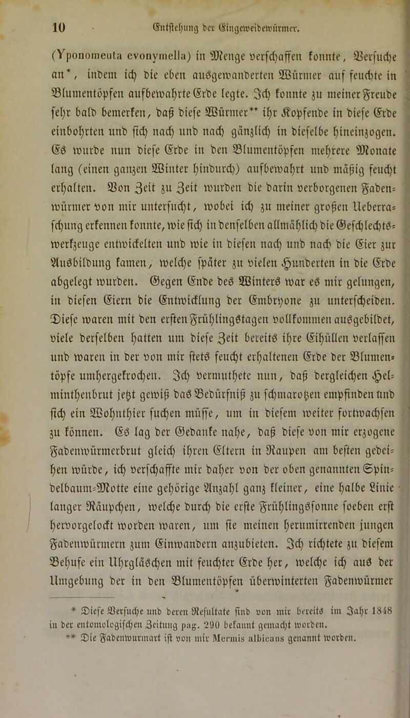 (Y'poiiomeiiia evoiiymella) in'Ü)?en9e ücr[c()affcn foniUe, 93erfud)e - an*, intern id) tic eben anögetnnnberten SBürnier nnf feud)tc in ' Sininentbpfcn aufbeinnl^rte ©rte (egte. 3d) fonnte jn meinergreute ^ fel)r batt bemerfen, to^ tiefe Stürmer** i^r Äopfente in tiefe @rte einbo()rten unt fid) nnd) nnt nnd) gnnj(id) in tiefelbe ^ineinjogen. mnrte nun tiefe @rte in ten S3(nmentb()fen mehrere SJionnte (nng (einen ganjen SBinter I)intnrd)) aufbema^rt unt mcifig fend)t , er()n(ten. 93on ju ßeit wurten tie tarin terborgenen ga^en= münner ton mir unterfnd)t, mobei id) ju meiner grofen Ueberras fd)ung erfennen fonnte, mie ftd) in tenfefben allmdf;(id) tie ©efcblecbtö* ttterfjeuge entmicfelten unt mie in tiefen nnd) nnt nacb tie (Sier jur SlnöbUtung tarnen, meld)e fpdter jn tiefen .^imterten in tie (Srte abgelegt mürben. (Segen (Snte ted SBinterd mar ed mir gelungen, in tiefen (Siern tie (Sntmidlnng ter (Smbn;one jn unterfc^eiten. !Diefe maren mit ten erften 5‘rii(;lingdtngen tollfommen audgebiltet, tiele terfelben f>atten um tiefe 3eit bereitd if)re (Si(;ül(en terlaffen unt maren in ter ton mir ftetd feuO^t erljaltenen @rte ter 33fumen» tö^tfe um()ergefrod)en. 3d) termutfiete nun, tap tergleidjen ^eU mintl}enbrut je^t gemip tad 33etürfnip jii fd)maro!5en empfinten unt j ftd) ein 333ol^nt^ier fud)en muffe, um in tiefem meiter fortmad)fen ' jit fönnen. (Sd log ter ©etanfe nal)e, taf tiefe ton mir eräogene ' gatenmürmerbrut gleid) iljren ©Itern in Staupen am beften getei= l)en mürbe, id) terfc^affte mit tal)er ton ter oben genannten<5pin= telbaum=9)totte eine gel)örige 2lnjal)( gnnj Heiner, eine fialbe Sinie • langer 9tdupd)en, me(d)e turd) tie elfte grü^lingdfonne foeben erft l)ertorge(odt morten maren, um fie meiuen l)erumirrenten fuugen gateumiinnern jum (Sinmantern aujubieten. 3d) richtete ju tiefem 33e()ufe ein U^rglädd)en mit fend)ter (Srte l^er, meld)e id) nud ter Umgebung ter in ten ^Blumentöpfen überminterten gatenmürmer * JDiefe 35etfud;c unb bereu SRcfiittate finb »on mir bereitä im 3ub>-' in ber entomoIcgifd;eu 3eituiig pag. 290 bcfnimt gemad)t morben. ** ®ie SabeiiWurmart ijl »on mir Mermis albicans gcitamit Worben.