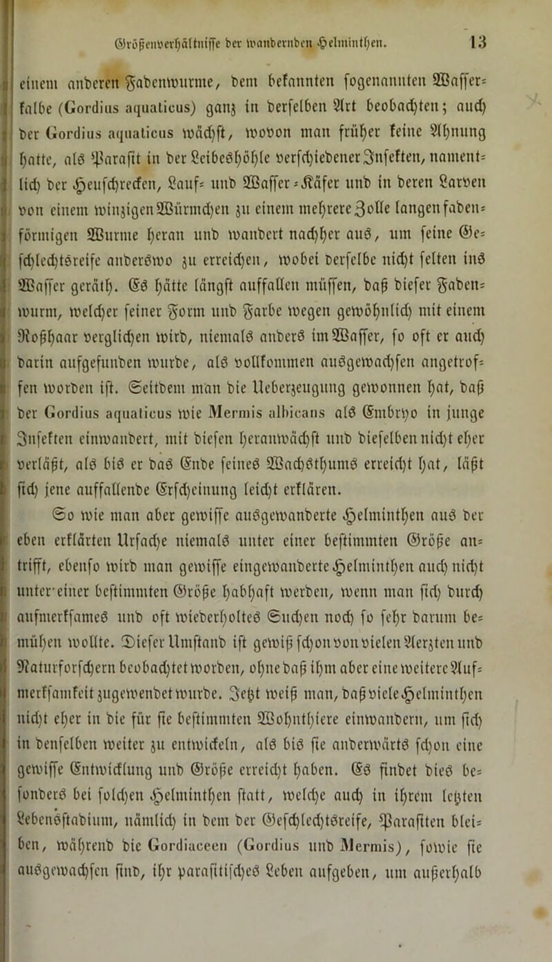 ! I fiuem anderen gabemvurme, bem befnnnten [ogcnauntcu 2ßa[fer= r falbe (Gordius aquaiicus) ganj in berfelben 2lrt beobadjten; aud) i' bcr Gordius aqualicus n)dd)ft, looöon man frül^er feine S(i)nung II f)atte, alö ‘^^arafti in ber Seibcö^bf)(e »erfd}iebener3nfeften, nament= 1 lid) bcr .^cufdjredcn, 2auf= nnb 2Baffcr = Reifer unb in beren 2ar»en t! von einem minjigcnSBnnnd)en ju einem mehrere3oÖe iangenfaben» j förmigen 2Bnrme f)eran unb manbert nad)^er auö, um feine ©e^ If fd)led)t0teifc anberömo ju crreid}en, wobei oerfeibe nid)t feiten inö >1 Sßaffer gerntf). ®0 l^dtte Idngft auffatlcn müffen, bap biefer gaben= i wurm, weldjer feiner §orm unb §arbc wegen gewö^n(id) mit einem || 9iofl)aar oerg(id}en wirb, niemalö anberö imSßaffer, fo oft er aud) i barin aufgefunben würbe, alö oollfommen auögcwad)fen angetrof= I fen worben ift. ©eitbem man bie Ueberjeuguug gewonnen l)at, ba(j i ber Gordius aqualicus wie Mermis albicans alö (Smbrl)0 in junge I Snfeften einwanbert, mit biefen l)ernnwnc^ft unb biefelbennid}t el)er ' oerlfift, alö biö er baö @nbe feineö 2öad)ötl)umö erreid)t I;at, Idpt I fid) jene auffatlenbe (Srfd)cinung leid)t erfldren. ©0 wie man aber gewiffe auögewanberte ^elmintf)en auö ber ' eben erfldrteu Urfad)c niemalö unter einer beftimmten ©rö^e an= trifft, cbenfo wirb man gewiffe eingewanberte.^elmintf)en aud) nid)t I untcr’einer beftimmten ©rö^e l)abl)aft werben, wenn man ftd) burd) j aufmerffnmeö unb oft wieberl)olteö ©ud)en nod) fo fef)r barum be^ b mül)en wollte. Sieferllinftanb ift gewif fd)onoonoielen9lerjtenunb 9faturforfc^ernbeobad)tetworben, ol)nebafil)iu aber eine weitere 9luf= merffamfeit jugewenbetwurbe. 3e^t weif mau, baf»iele.^elmintl)en uid)t el)er in bie für fie beftimmten 203ofutl)iere einwanbern, um ftd) in benfelben weiter ju entwideln, alö biö fie auberwartö fd)on eine gewiffe ßntwidlung unb ©röfe erreid)t l)aben. ©ö finbet bieö be= fonberö bei fold)en .^elmintfen ftatt, weld)e auc^ in il)rem leisten Sebenöftabium, uäiulid) in bem ber ©efd)led)töreife, fparaftten blei= ben, wäl)renb bie Gordiacecu (Gordius unb Alermis), foWic fie auögewad)fcn fint», il;r f)arafttifd)eö ?eben aufgeben, um auferl)alb