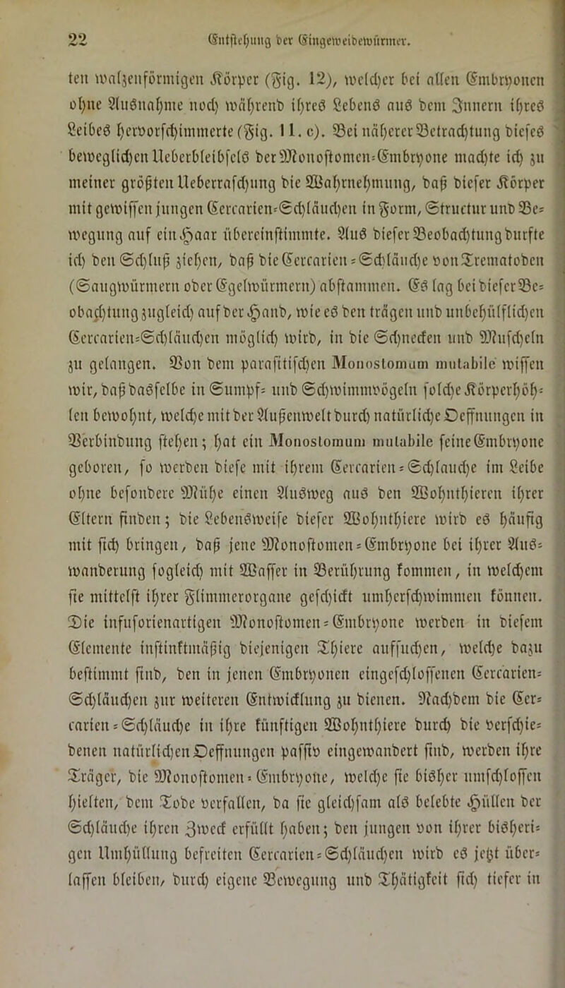 teil U'ntjciiförmigen jlövpcr (gig. 12), iuc(d)cr ['ct aUen @mbri)oucn oI)ue §(iiöiial)me nod) wdl)reut) üjrcd Sebcnö nii6 bcm 3nneru i[)rc0 Scibed I)ev»or[d)inimerte(5ig. 11. c). 33ei nd[)crcr33cfrad)tung biefcd beibcglid)cnUd)crb(eibfc(ö bcrÜDiouoftomei^lSmbri^oue mad)te id) ju meiner größten neberrnfdjmtg bic 2iJal)rneI)mung, ba^ bicfer .Rörber mit gcmiffcu iungcn (5crcaricn'<Sd)iniid)en in §orm, (Strnctur unb SBe* ivcgung nuf ciiivi^anr nbcrcinftimmte. Sind bie[erS5eobad)tnngbnrfte id) bcn6d)inp äici)cn, ba^ bic(S'crcarien = @d)lciud)e »on!Xremntobcn (0niigU)ürmernober@gc(mürmcrn)nbftammen. (Sd (ng beibiefcrS3c= obn;i)tung jugleid) nuf ber .ginnb, wie cd ben trägen iinb unbcl^n(f[id)cn (Scrfnrien=©d)(nud)cn möglid) mirb, in bic 0d)nccfen nnb 9)?nfd)c(n jn geinngen. SSon bcm parnftti[d)cn Monosiomum imiiabilc miffen mir, bnpbndfclbc in©umbf= nnb ©d)mimmt'ögc(n fürd)ci?örperl)öf)i (cn bcmoi)nt, mcid)c mit ber Slupcmveit burd) natnrlid)c Dcffnungcn in 33crbinbung fteben; l)nt ein Monosiomum muiabile feine(Smbrponc geboren, fo merben biefc mit ibrem @ercnrien = ©d)fnnd)e im Seibe 01) iie bcfonbcre 9)iüt)e einen Siudmcg nud ben 2ßol)nti)iereu ii)rer (Sitern finbcn; bie Sebcndmcife biefcr iffioI)ntI)iere mirb cd mit fid) bringen, bnp jene 9Jionoftomen = @mbn)one bei ü)rcr S(nd= mnnberung fog(eid) mit SBnffer in 23eriU)rung fommen, in meld)cm fte mittcift if)rer gfi'nwciorgnnc gcfd)idt nmf)crfd)mimmen fönncn. 2) ie infnforiennrtigen 9J?onoftomcn = (Smbrpone merbcn in biefem ©icmente inftinftmn^ig biejcnigcn 2d)ierc ouffud)en, mcld)e bnju beftimmt ftnb, ben in jenen (Smbrponcu eingefd)Ioffencn 6ercnrien= ©d)iäud)cn jur meitcrcn (Sntmidiung ju bienen. 9?nd)bcm bie Ser* cnrien = ©d)innd)e in ii)re fünftigen 2öobnt[)iere burd) bic bcrfd)ies benen natüriid)enDeffnungcn pafft» cingernnnbert ftnb, werben il)re Sirngcr, bic SJionoftomen» (Smbrpone, meld)e fte bidber umfd)foffen bieiten, bcm ?Xobe »erfntfen, bn fte gieid)fam nid belebte .füllen bcr ©d)(äud)e ihren 3'»cd erfüllt bnben; ben jungen »on ihrer bidberi= gen llmbünung befreiten Serearien=©d)(änd}cn wirb cd jej^t über» Inffcn bieibeit/ bnrd) eigene Semegnng nnb