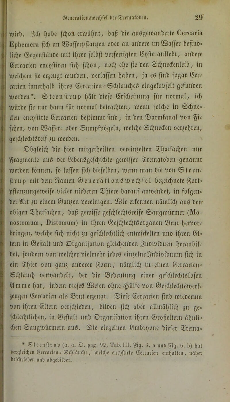 ®ciicvatioiKMv'crf)fcI bcr iüvcnuitobcn. 2‘J wirb. 3d) ^abc fd)on crwcifjnt, bap bie aiiögcwauberte Cercarla Ephcmera ftd) nn SBaffcrpflanjcu ober nn anberc imSßaffer befinb* (id)e ©egenflänbe mit if)rcr [elbft »erfertigten (Si)fte nnfiebt, aubere Scrraricit cncvftircu fti't} [d)on, nod) cf)e fie ben ®d)uedcnieib, in weld)cm fie erzeugt würben, üerlnffeu traben, ja eö pub fogar Ser= rarien ianerl^alb U)reö Serenrien» 6d)(nud}ed eingefapfelt gefimbeii worben*, ©teenftrnp I;ä(t biefe @r[d)einnng für normal, id) würbe fte mir bann für normal betrad)ten, wenn fold)e in <Sd)tie= den enepftirte ßercarien beftimmt fmb, in ben !Darmfannl »on gi= fd)en, »on 2Baf[er= ober (Snmpfoögeln, wcld)e 6d}neden »erjel;ren, gefd)led}tdreif jn Werben. Dbgleid) bie ^ier mitgetl;eilten »ereinjelten 2d)atfad)en mir Fragmente nnö ber 2ebendgefd)id)te gewiffer “Irematoben genannt werben fönnen, fo laffen fid) biefelben, wenn man bie oon ©teen- ftrnp mit bem 9?amen @enerationewed)fel bejeid)nete gort= pftanjnngöweife oieler nieberen IJdjiere baranf anwenbet, in folgen* berSlrt jn einem ©anjen »ereinigen. Sir erfennen nämlid) and ben- obigen 2l)atfad)en, bap gewiffe gefd)led)töreife ©angwürmer (Mo- nosiomuni, Dislomum) in iljren ©efd)led)tdorganen 33rnt Ijeröor* bringen, weld)e ftd) nid)t jn gefd)led)tlid) entwidelten nnb if)ren ©l* tern in ©eftalt nnb Organifntion gleid)enben Snbioibnen Ijeranbil* bet, fonbern oon weld)et »ielmel)r febed einjelneSnbioibnnm fid) in ein 2:i)ier oon ganj anberer gönn, ndmlid) in einen ©ercarien* ©d)land) »erwanbelt, ber bie Sebentnng einer gefd)led)tdfofen Slmnie l)nt, inbem biefed Sefen ol)ne .^ülfe »on ©efd)led)tdwerf= jengen ©crcarien ald S3rnt erjengt. 2)iefe ©erenrien fmb wiebernm »on il)ren ©Itern »erfd)ieben, bilben ftd) aber allmdl)lid) jn ge* fd)led)tlid)en, in ©eftalt nnb Organifation il)ren ©ropeltern äl)iili* d)en ©nngwürmern and. 3)ie einjelnen ©mbrpone biefer ürema* • «Steenürup (a. a. D. png. <J2, Tab. III. gig. 6. a imb gig. ti. b) fjat bcrg!cirf)cn (ietcncicn: (sctjIäudK, loelcbc cueppirte ®eicaricn cntf;alttm, iiä(;et bcfrfjriebeu unb abgebilbet.