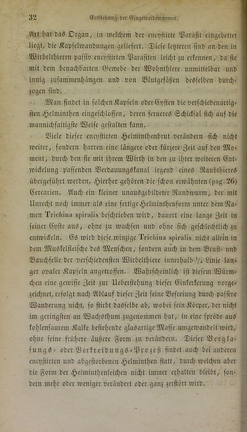 V(rt l;at baö Drgaii, iit iüe(d)cm ber i’iui)ftitte ^-t^arafu eingebettet liegt, bie dtapfehvaiibimgen geliefert. 3)iefe (elfteren fmb an beit in 3Birbe(tI)ieren pafft» enepftirten ^avaftten (eid)t jii erfennen, ba fte mit bein benad)barten ©emebe ber 2ßol)titf)iere nninittelbar unb innig }iifatninent;ängen unb »on 23(utgefäpen bedfelben bitrd)= jogen ftnb. 93ian finbet in fü(d)en JTapfein ob,er©pften bie »erfd)iebenartig= ften .§e(inintl)en eingefd)toffen, bereit fernered ®d)idfa( ftd) auf bie tnannid)fa(tigfte SBeife geftaiten fanti. 33ie(e biefer enepftirten .^e(inint{)enbrut »eränbern fic^ nid)t meiter, fonbern l}arren eine längere ober fürjere 3eit auf ben ÜJ?o= ment, biird) ben fte mit itjrem Sßirtf) in ben ju il)rer meiteren (Snt= midehing pfaffenben 93erbauungdfana( irgenb eined 9tanbtf)iered nbergefiU)rt merben. .^ieri^er gel;ören bie fc^on emmljiiten ([):ig.26) ©ercarien. Sind) ein Keiner unaudgebilbeter 9Kinbiimrni, bet mit Unred)t nod) immer ald eine fertige.gielmintljenform unter bem9la= men Trichiua spiralis befd)riebeit mirb, bauert eine lange 3«t in feiner (Spftc and, of)ne ju mad)fen unb o!fine ftd) gefd)led)t(id) jn enttvideln. @d mirb biefe minjige Tricliina spiralis nid)t allein in bem 9)hidlelfleifd)e bed 9J?enfd)en, fonbern and) in bem 33rnfK nnb 33aud)felle ber »erfd)iebenften 2Birbeltl)iere innerl)alb '/+ Sinie lan= ger obaler ^lapfetn angetroffen. 9Bal)rfd)einlid) ift biefem 9Bnrm= d)en eine gemiffe 3e’it jitr lleberftel)ung biefer ©inferfernttg »orge* jeid)iiet, erfolgt tiad) Slblüuf biefer 3Kt feine SSefreiiing burd) paffioe SBanbernng nid)t, fo ftirbt badfelbe ab, mobei fein ilörper, ber nid)t im geringften an 2Bad)dtl)um jiigenommen l)ut, in eine fpröbe and for)lenfanrem dlalfc beftelpenbe gladartige 9Jfaffe iimgemanbelt mirb, ol)iie feine früt)ere änpere gönn 311 »eränbern. 3)iefer 93ergla= fungd= ober 93erfreibnngd»5)]rojep finbet and) bei anberen enrpftirten nnb abgeftorbenen .i^elniintlpen ftatt, bnrd) t»eld)en aber bie gönn ber ^elmintl)enleid)en nid)t immer erl)alten bleibt, fon= bern mel)r ober meniger »eränbert ober gaiij jerftört tvirb. l bj] S 'i l ( f