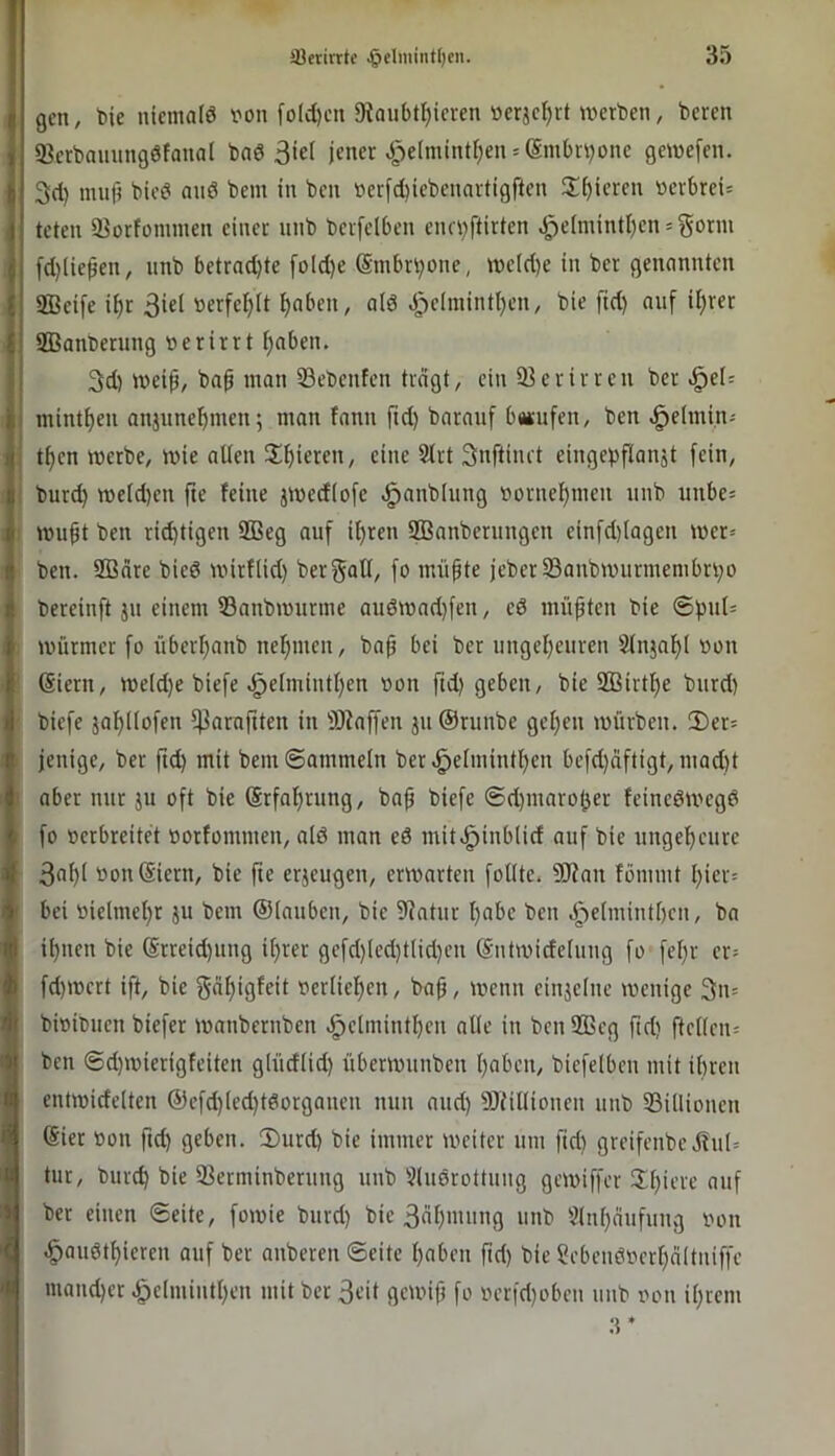 gen, bic nicmalö von (o(d)cu Dtaubt^icven »erjct)rt werben, beren ffierbanungöfanal bnö jener .5^e(mintf)en = (Sinbri)one gewefen. 3d) muf} bied nuö bem in ben verjd)iebenartigften S^^icren verbreit teten 33orfommen einer iinb berfelben enri)ftirten ^eImintl)en = gorm fd)(ie$en, nnb betrad)te foId)e @mbrr;one, weld)e in ber genannten SBeife i^r 3i«l verfef;(t ^nben, a(6 ^j)elininti)en, bie fid) auf ii)rer SBanberung verirrt ^aben. 3d) wei^, bap man Sebenfen tragt, ein 93 er irren ber ^el= minti)en anjnne^men; man fann ftd) barauf batufen, ben «^elmin^ tf)cn werbe, wie alten 2^f)ieren, eine 9lrt Snftinrt eingepftanjt fein, burc^ weld)en fte feine jwecfiofe ^anblung vornehmen nnb unbes wupt ben rid)tigen 2ßeg auf i^ren SBanberungen einfd)(agen wer= ben. 2Bare bied wirtlid) bergatl, fo müpte jeber93aubwurmembri;o bereinft jn einem 53anbwurme auöwad)fen, ed müpten bie @f)ul= Würmer fo überpanb neljmen, bap bei ber ungeljeuren 9tnjal)l von Siern, weld)e biefe .^e(mintl)en von ftd) geben, bie 2Birtl)e burd) biefe jaipüofen l|3araftten in 9Jtaffen ju@runbe geljeu würben. 2)er= jenige, ber ftd) mit bem ©ammein ber.^elniintl)en befd)aftigt, mad)t aber nur jtt oft bie Srfalprung, bap biefe ©d)maro^er feinedwegd fo verbreitet vorfontmen, ald man ed mit.^inb(id auf bie ungelpcurc 3a^( vonSiern, bie fte erjeugen, erwarten follte. 9}?nu fömmt l)ief! bei vielmet)r ju bem ©lattben, bie 9Jatnr ()abe ben .5j)e(mint[)cn, ba i^nen bie @rreid)ung if)rer gefd)(ed)tlid)cn Sntwideluug fo fel)r er- fd)wcrt ift, bie ?5«l)igfeit verlief)en, bap, wenn einjelne wenige 3n= bivibtien biefer wanbernben .§clntintl)en alle in ben 955cg pd) ftcl(en= ben ©d)wierigfeiten glüd(id) überwunben pabcii, biefelbcn mit ibren entwidelten @efd)(ed)tdorgnneu nun and) SOtiUionen nnb 93i(lioncn (Sier Von ftd) geben. 3)urd) bie immer weiter nm fid) greifenbe jlul= tur, bnrtb bie 93erminberting itnb 9(udrottnng gewiffer !Il)iere atif ber einen ©eite, fowie burd) bie 3al)ntnug unb 9(nf)attfung von .§oudtf)ieren auf ber anberen ©eite l)aben pd) bie ?ebeudvcrt)nltniffe maneber .^e(mitttl)en mit ber 3eit gewip fo vcr|d)oben unb von il)rem :r