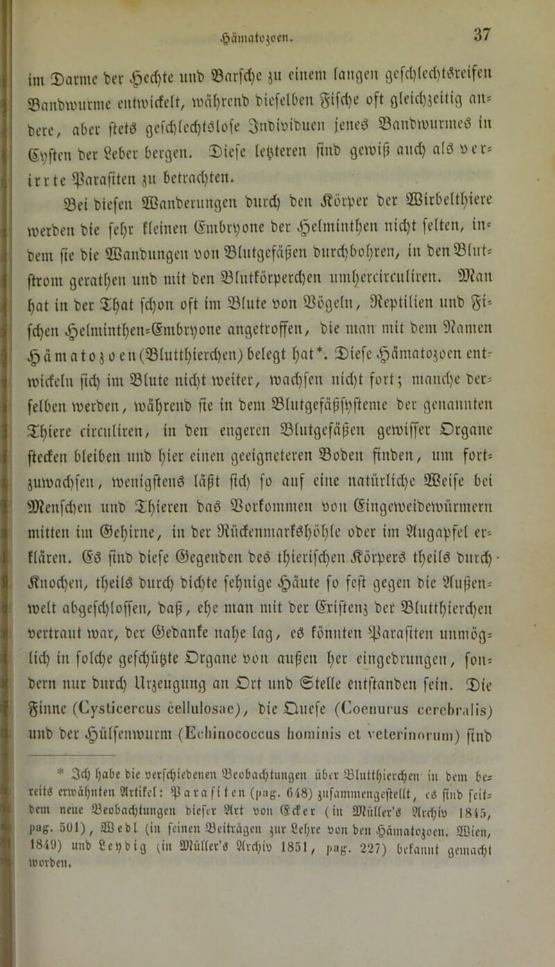 -giämrttüjccii. im S)ai-mc bcr ^cd)tc uub S3arfd}c ju einem (anflen i3efd)led)tdreifen ©aubwurme eutmideit, wnftrcnb biefelDen gifd)e oft Qleid)jeiticj nn= bere, aber ftetö gefd)[ed)tö(ofe 3nbioibuen jened ©aubmurmed in 6i;ften ber ?eber bergen. Diefe (elfteren finb gemi(3 and) a(d oer= irrte ^araftten jn bctrad)ten. ©ei biefen Sßanbernngen burd) ben j?örper ber 2Birbeltt)iere merben bic fef)r tieinen (Sinbn)one ber 3j)c[mintf)cn nid)t [eiten, in» bem fie bie SBanbnngen «on ©intgefdpen bnrd)boi)ren, in bcn©(nt» ftrom gerattjen nnb mit ben ©intförperd)en nm()creircnliren. ©ian ^at in bcr 2:i)at [d)on oft im ©inte »on ©ögein, 9iepti(ien nnb gi-- fd)en .^c(mint^en=@mbn)one angetroffen, bie man mit bem 9?amen dm a 10 j 0 cn (©iutt^ierd)en) beiegt i)at 2)iefc .gdmatojoen ent^ widein ftd) im ©inte nid)t weiter, wad)fen nid)t fort; niand)c ber= feiben werben, wd^renb fie in bem ©intgefdpfbfteme ber genannten ili)iere rircniiren, in ben engeren ©iiitgefd(jeu gewiffer Organe fteden bieiben nnb f)ier einen geeigneteren ©oben finben, um fort; äuwad)fen, wenigftend idpt ftd) fo auf eine natüriid)c ffieife bei ©?enfd)en nnb Spieren bad ©orfommen oon (Singeweibewürmern mitten im ©el)irne, in ber fRndeninarfdi)öI)ie ober im Singapfei er= fidren. @d finb biefe ©egenben bed t^ierifd)en jlörperd tl)ciid bnrd) • Änod)en, tf)eiid burd) bid)te fei)nige .^dute fo feft gegen bic 5iufjen= weit abgefd)ioffen, bap, ei)e man mit ber ©riftenj bet ©iutti)icrd)en »ertraut war, ber ©ebanfe nal)e iag, ed fbnnteu ^^laraftten unmög= iid) in foid)c gefd)üpte Organe »Olt anpen per cingcbrtingcn, foit= bern nur burd) Uräeugting an Ort nnb ©teile entftanben fein. 2)ie ginne (Cysticercus cellulosae), bie Ouefe (Coeiiurus cercbralis) nnb ber .^üifenwuent (Echinococcus lioininis et veterinoniin) pnb * 3dl f)a6c t>ie »etidpebenen ®ec6ad)tmigcn iibtv !öIiittf)iiTd;cn iii bem reit« ctTOäf)itten Slrtifet: ^avafifen (|iag. 648) jiifammeiigePeKt, e« piib feit- bem neue töeobadjtungcn biefer 9lvt »ou (Seter (in SHtütter’« 9(rd)i» ISi.'i, pag. 501), aßebl (in feinen Söeitvägeii ;nr Cef;re »on ben ^»nmntojoen. SDien, 184Ü) unb eelibig un tßtülter’« 9(vd)iv 1851, pag. 227) Defannt gemad)t lüorbcn.