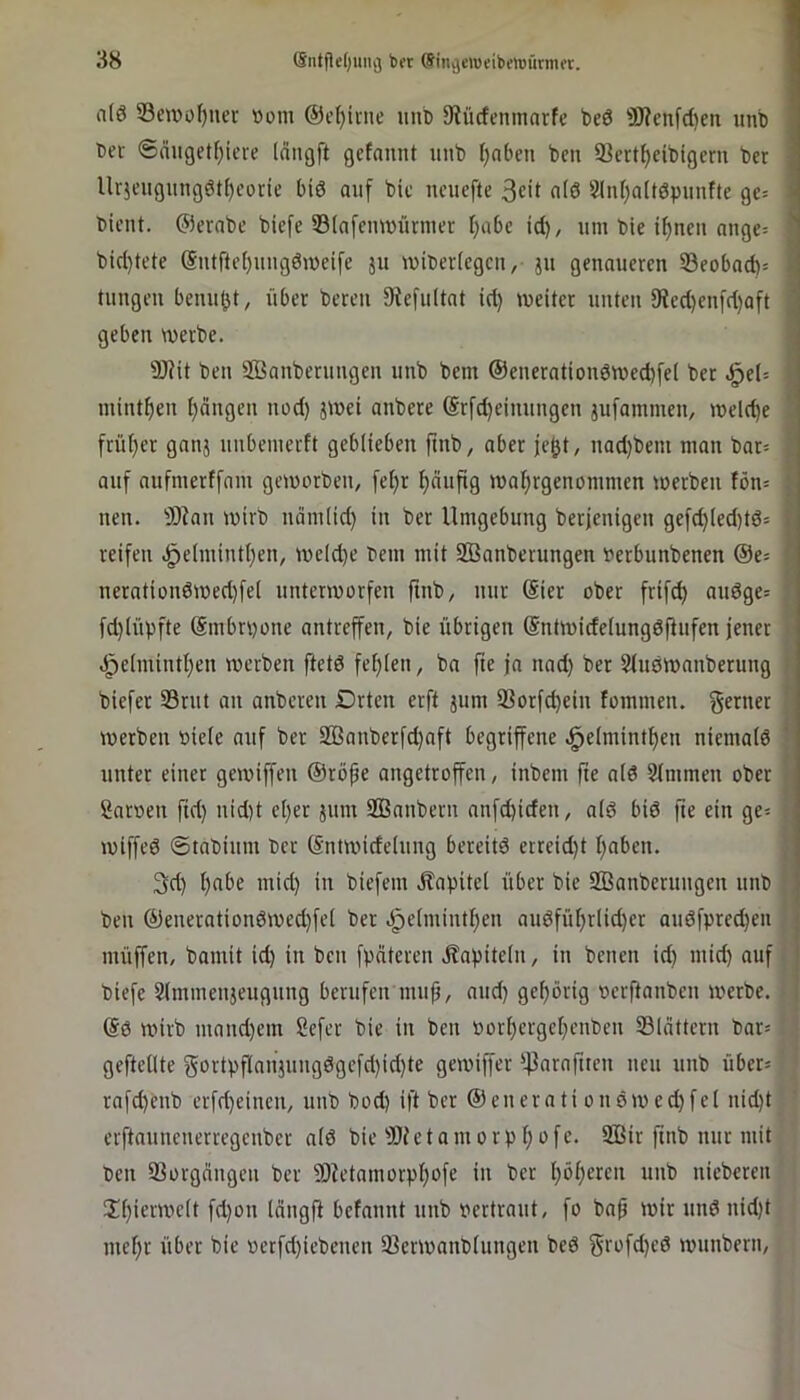 n(0 53ctt»üf)iier »om @cf)inie unb 9iücfenmnrfe be6 9J?enfd)en unb t>er @duget[)iere Idngft gefannt unb l)nbeti bm Scrt^cibigcrn ber llr}eugung6t()corie big auf bic neucfte 3cit a(6 5lnl)a(töpuufte gc= bient, ©erabe biefe ©(afemuünuer f)abe td), um bie i^ncu nnge= btd)tcte (Sutftef)uugdn)eife ju miberiegeu, ju genaueren 33eoba(b= tungen benu(jt, über bereu 9^efuItat id) meiter unten 9ied)en[d)aft geben werbe. 9)?it ben ffianberungen unb bem @enerationdwed)[e( ber Jq(U mint^en ijeingen nod) jwei anbere @rfd)eiuungen jufammen, weld)e früf)er ganj uubeiuerft geblieben ftnb, aber jejjt, nad)bem man bar= auf aufmerffam geworben, fel)r f)aujtg waf>rgenommen werben fön= nen. 93ian wirb ndmlid) in ber Umgebung berjenigen gefc^(ed)td= reifen .^elmintljen, we(d)e bem mit SBanberungen oerbunbenen ©e^ nerntion6wed)fe( unterworfen finb, nur (Sier ober frif^ audge= fd)(übfte ©mbnwiie antreffen, bie übrigen (Sntwidelungdfiufen jener ^ .i^elmint^en werben ftetd fet)(eu, ba fte ja nad) ber Sluöwanberung > biefer 33rut an anberen Drten erft jum 23orfd)ein fommen. werben oiele auf ber 2ßanberfd)aft begriffene .§elmintf)en niemald *’ unter einer gewiffen ©röfe augetroffen, inbem fte nid Kimmen ober ! Sarnen ftd) nid)t el)er jum Sßanbern anfebiden, ald bid fte ein ge= i wiffed ©tabium ber (Sntwidelung bereitd erreid)t t;aben. 3d) l)abe mid) in biefem Äabitel über bie SBanberuugen unb ; ben ©enerationdwed)fel ber dpelmintben audfüf)rlid)er audfprecben müffen, bamit id) in ben fpdteren Jlapiteln, in benen id) mid) auf biefe Slmmenjeuguug berufen mujj, aud) gehörig nerftanben werbe. (Sd wirb mand)em Sefer bie in ben »orl)ci'gcl)cnben Sldttern bar= geftellte gortpflanjuugdgefd)id)te gewiffer '43arnftrcn neu unb über* rafd)enb erfd)eineu, unb bod) ift ber ©enerati oudwed)fel nid)t erftaunenerregeuber ald bie S)Jctamorpl)ofe. 2Bir ftnb nur mit Den 93orgdugeii ber SDU’tnmorp^ofe iit ber t)öl)ercn unb nieberen !Xl)ierwclt fd)on Idngft befannt unb pertraut, fo ba^ wir unduid)t inef)r über bie perfd)iebenen 23erwanbluugen bed §rofd)ed wunbern.