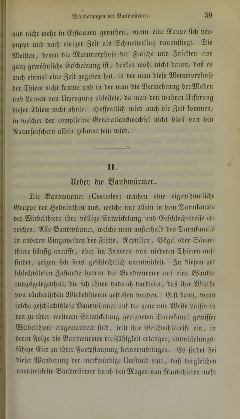 aPaimcrungcn bor 'öanba'iivmcv. S9 unb nid)t mc^r in (Srftauneu gerat{)eu, ^Dcim eine ^^nuve fid) »ei= puppt unb nad) einiger Seit nid (Sd)inetterling bnwonfliegt. !Die 'SJeiften, benen bie ^Oietomorpt)ofe bec gcofd)e unb 3nfeften eine ganj getüö^nlid)e (Scfd)eiuung ift, benfen rnoljl nid)t bnrnn, ba§ eö and) einmat eine 3eit gegeben l;at, in ber man biefe 9J?etnmürpi)ofc ber üijiere nid)t fannte unb in ber man bie iöerme^rnng berSJiaben nnb ?arven »on Urjcngung abieitete, ba man beii maleren Urfprnng biefer 5If)iere nid}t ai)iite. Jpoffentlid) mirb and) bie 3eit fomnien, in UH’ld)er ber complieirte @eneratiündmed)fel nid)t biofj Pon ben 9?atnrforfd)ern ailein gefnnnt fein wirb. II. llcDei bie 3Banbiüünnei\ Die Saubmürmer (Ceslodes) mad)en eine eigenti)iim(id)e ©nippe ber .^e(mintf)en and, meld)e nur allein in bem Darmtanale ber 2BirbeItl)iere il)re Pöllige (SntmideUing unb @cfd)(ed)tdreife cr= reid)en. 9ll(e S3anbmürmer, mc(d)e man au(ierl)alb bed Dnrmtanald in anberen (Singemcibcn ber gifd)C/ ^Reptilien, iBögel ober ©äuge» t()iere häufig antrifft/ ober im inneren oon niebcren Dl)ieren auf= finbet, jeigen ftd) ftctd gefd)led)t(id) unenüuidelt. 3n biefem ge= fd)led)tdlofen 3.uftnnbe ()arren bie S3anbmürmer auf eine 9Baube= rungdge(egenl)eit, bie fid) il)ncn bnburd) barbietet, bap if)re S33irtl)c pon ränberifd)en 9Birbe(tf)ieren gcfreffen merben. (Srft bann, menn folc^e gefd)(ed)tdlofe IBaubmürmer auf bie genannte Sßcife paffip in ben jn il)rer meitereu Sntmideiung geeigneten Darmfanal gemiffer 2Birbeltl)iere eiugemaubert fmb, tritt il)re ®efd)(ed)tdreife ein, in bereu bie 53aubmürmer biegä^igfeit erlangen, entiuide(ungd= fäl)ige (Sier 511 il)rer §>^vtpflaujuug perporjubriugen. (Sd fiubct bei biefer SBaiiberung ber mertmürbige Umftaub ftatt, bap berg(eid)eii uneutividelte Sanbunirmer burd) ben DJlagen oon !iRaubtl)iercn luepr