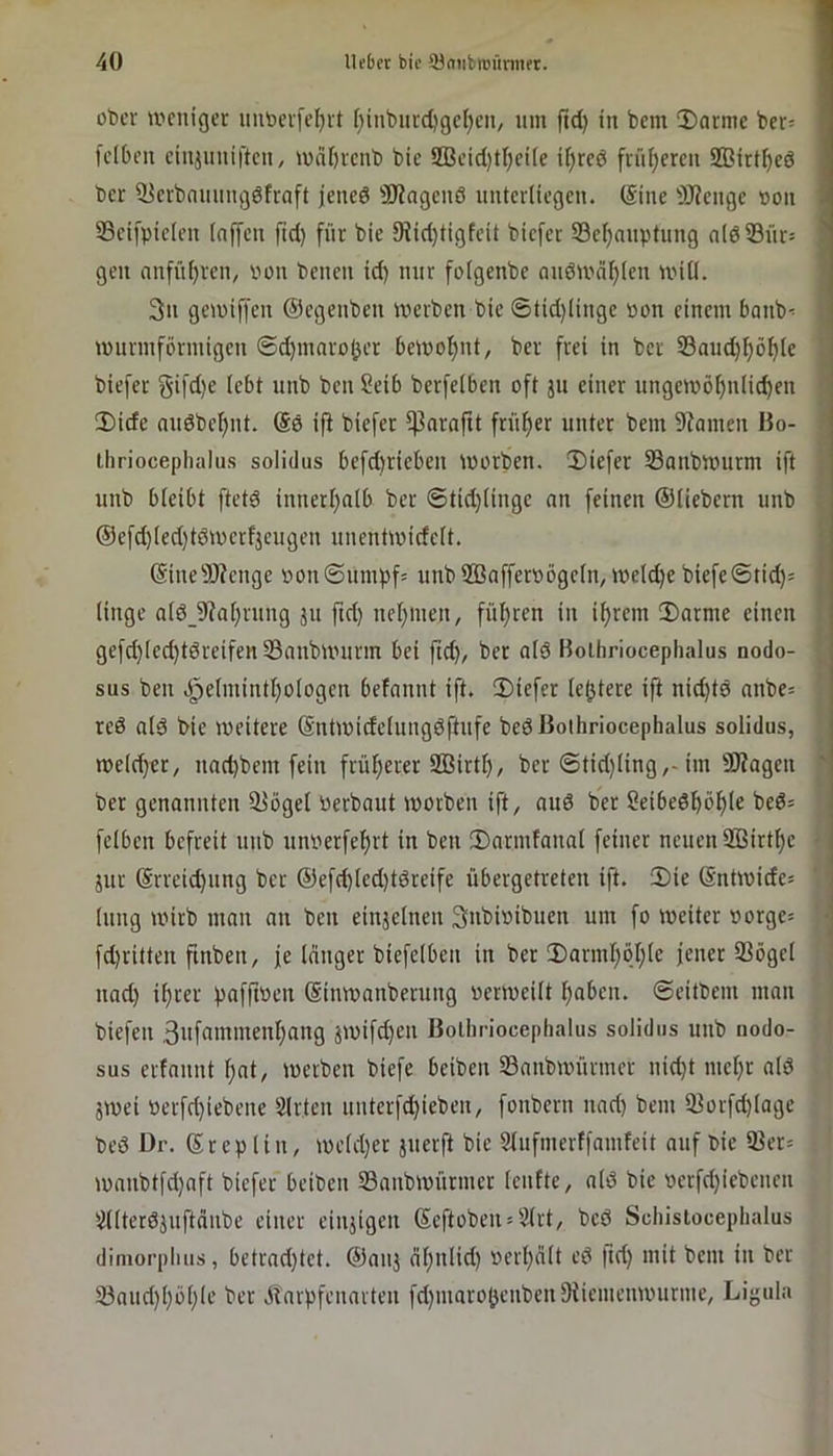 über »i'^cnigcr iiutievj'eljit f}inbiucl)gcl;en/ um ftd) in bem 3)armc ber= fdben ciiiiiiuiftcn, wä[)rcnb bic SBcid)tf)ci[e ii)rcd frül^ercu ffiirt^eö ber ^crbnmmgdfraft jened 3J?agcuö unterliegen. (Sine SRcugc »oii 35ci[picleu (nffeu ftd) für bie 9?id)tigfcit biefer S3c^auptung n(dSür= ? gen anfnl)rcn, von beneu id) nur folgcnbe nndmci^len nnll. ' 3ii gemiffeu ©egenben werben bic ©tid)Iinge »on einem banb< wnrmförmigcn ®d)inarol3er bewohnt, ber frei in ber 33aud)f)ö^le biefer Sif<i)f utib ben Seib berfelben oft jn einer ungewöf)nli(^en Dide nndbc()nt. Sö ip biefer ^nraftt frnf)cr unter bem 9^amen Bo- tliriocephalus soIidus bcfd)rieben worben. 2)iefer 23anbwnrm ift unb bleibt ftetd innerl)alb ber ©tid)lingc nn feinen ©liebem nnb ©efd)led)töwcrfjcugen nnentwicfclt. ©ine9J?cnge bonSnmpf« unb 2ßaffcroögeln, welche biefe®tid)= • linge alö_9?al)rung ju ftd) nel)men, füljrcn in il)rcm 3)orme einen gefc^led)tdreifen 33nnbwurm bei fid), ber old Boihriocephalus nodo- sus ben .)^elmintI)ologen befannt ift. 2)iefer le^tere ift nid)td nnbe= red ald bie weitere (Sntwidelungdftufe bed Boihriocephalus solidus, welcher, nnd)bem fein frü[)erer SBirtl), ber 6tid)ling,-im SÄagen ' ber genannten ^ögel berbout worben ift, and ber 2eibedböf)le bed^ fclbcn befreit unb unoerfc^rt in ben JDarmfanal feiner neuen SBirt^c • jur @rreid)iing ber ©efd)led)tdreife übergetreten ift. 2)ie ©ntwidc= lung wirb man an ben einjclnen 3nbioibuen um fo weiter borgen ■ fd)ritten finben, je langer biefelben in ber 5)arml)öl)le jener ffiögcl ■ nad) il)cer pafftbcn (Sinwanberung berwcilt ^aben. ©eitbem man biefen ,3nfnniinenl)ang jwifd)cn Boihriocephalus solidus unb nodo- sus erfannt f)at, werben biefe beiben Sanbwürmer nid)t mct)r ald jwei bcrfd)iebene Slrtcn uuterfd)icben, fonbern nad) bem ißorfd)lagc bed Dr. ©rep lin, weld)er juerft bic 2lufmerffamfeit auf bic 93er= wanbtfd)aft biefer beiben SSanbwürmer Icnfte, ald bie bcrfd)iebeuen ^llterdjuftdnbe einer einjigen ©eftoben = 2lrt, bed Schistocephalus dimorpiuis, betrad)tct. ©auj ril)nlid) bcrl)dlt cd fid) mit bem in ber 33aud)l)ol)lc ber .^rarpfenarten fd)niaroOenbcn9iicmenwurmc, Ligula