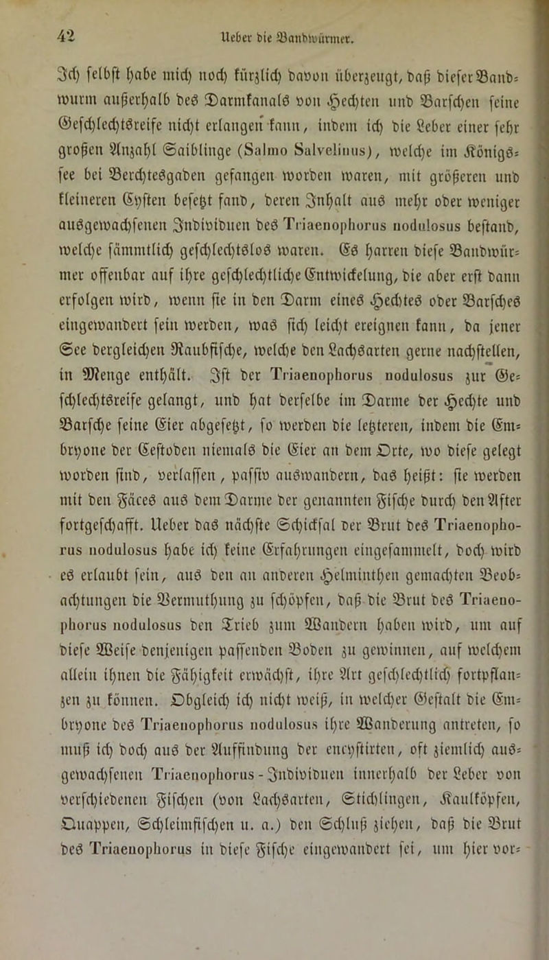 3d) [clbft ()abe inid) iiod) fürjlid) ba»üii übcrjeiigt, bafj bie[ct®anb= wunn auper^alb bed 3)armfana(ö »ou .^ed)tcu iinb 23at[d)cu feine @efd)(ed)t6reife uid)t erlongeu fmm, inbem id) bie Seber einer febr grofen 2lnjn^( ©oiblinge (Salmo Salvelinus), weld)e im Äönigö= fee bei 33evd)tedgnben gefangen worben waren, mit größeren unb fieineren Stiften befet^t fanb, beren 3nf)alt and mel;r ober weniger au6gewad)fenen Snbioibnen bed Tn'aenopliünis nodiilosus beftanb, we(d)e fdmmtUd) gefd)fed)tdIod waren, ©d ffarren biefc 33anbwiir= mer offenbar anf ifjre gefd)ted)tlid)e©ntwide(nng, bie aber erft bann erfolgen wirb, wenn fie in ben Darm eined .:^ed)ted ober Sarfd)ed eingewanbert fein werben, wad ftd) (eid}t ereignen fann, bn jener fl @ce bergleidjen 9tanbfifd)e, we(d)e ben Sne^darten gerne nad)ftelicn, H in SJienge entf)dlt. 3ft ber Triaenophoms nodulosus jnr ©e^ I fd)led)tdreife gelangt, nnb f)at berfeibe im Darme ber .^ed)te unb f 23atfd)e feine ©ier abgefe^t, fo werben bie (elfteren, inbem bie ©m= } worben ftnb, Oeriaffen, paffto andwanbern, bad fjeift: fte werben mit ben gäced and bem Darme ber genannten gifdje burd) benSlftcr t fortgefd)afft. lieber bad ndd)fte @d}idfal der 33rnt bed Triaenopho- |: rus nodulosus f)abe id) feine ©rfa^rnngen eingefammett, bod) wirb ed erlaubt fein, and ben an anderen .^e(mintf)en gemad)ten S3eob= i nd)tungen bie 5Bermutf)nng ju fd)öpfen, bn^ bie 33rut bed Triaeuo- i phorus nodulosus ben Drieb jnni SBanbern f)aben wirb, um auf biefe SBcife benjenigen paffenben 33oben 511 gewinnen, anf weld)em allein U)nen bie 5dl)igfeit erwäd)ft, ü)re 3lrt gefd)led)tlid) fortpflan= | jen 511 fönnen. Dbgleid) id) nid)t weip, in we(d)er ©eftatt bie ©m= 1 brpone bed Triaenophoms nodulosus il)re SBnnbernng nntreten, fo mnp id) bod) and ber Slnffinbnng ber enrpftirten, oft jiemlid) aud= ' gewad)fenen Triaenophorus - Siibioibnen innerf)a(b ber Seber »on werfd)iebenen gtfdjcn (oon Sad)darten, @tid)(ingen, itaulföpfen, Onappen, 6d)(eimfifd)en n. n.) ben @d)lnp jiel)en, bap bie 33rnt bed Triaeiiopliorus in biefe gifd)c eingewanbert fei, nni l)ier vor;