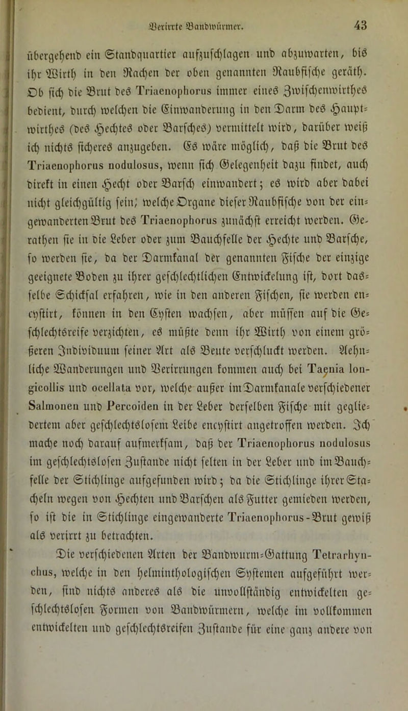 übcrge^cnb ein ©tanbqunrtier aiif}ufc(}((igcn unb abjuivartcn, 6iö if)t ffiirtl) in beu 9ind}en ber oben genannten 9taubftfd)e gcrätl). Db ftc^ bie 33vnt beö Triaenophorus immer eineö bebient, burd) we(d)en bie (Simnanbening in ben !Dann bed mirt()eö (beö ^ed)tcd ober 33nrfd)ed) »ermittelt tnirb, barüber wei(j id) niebtö ftc^ered anjiigeben. @d mnre mbglid), ba^ bie SBrut bed Triaenophorus uodulosus, Wenn ft(^ ©elegcn^cit baju finbet, and) bireft in einen ^ed)t ober 33ar[d) eimnanbert; ed wirb aber babei nid)t g(eid)gültig fein; weld)c Organe bieferStanbfifc^e »on ber ciiu gewanbcrten33rut bed Triaenophorus jundd)ft erreicht werben. @e- rat^en fte in Die Seber ober jnm S3aud)felle ber JQii)k unb 33ar[d)e, fo werben fie, ba ber 3)armfana( ber genannten Sifd)e ber cinjige geeignete ©oben ju if)rer ge[d)(ed)t(id)en Sntwidelnng ift, bort bad= felbe £d)idfa( erfaljren, wie in ben anberen ft« werben en= ci^ftirt, fönnen in ben Stiften wad)fen, aber nuiffen auf bie ©e^ fd)(ed)tdreife »erjid)ten, ed mü^te beim i()r SBirtl) von einem grb= §eren 3nbi»ibumn feiner 5?lrt ald ©ente »erfd)ludt werben. 8lel)n= lid)e 3Banberungen unb ©erirrungen fommen and) bei Tajnia loii- gicollis unb ocellaia »or, weld)e auper im2)armfanale»erfd)iebener Salinonen unb Percoiden in ber Seber berfelben §ifd)e mit geglie= »ertem aber gefd)led)td(ofem Seibe enc^ftirt angetroffen werben. 3d) mad)e nod) barauf aufmerffam, ba^ ber Triaenophorus uodulosus im gefd)led)tdIofen 3nftanbe nid)t feiten in ber Seber unb im ©aud)= feile ber @tid)linge aufgefunben wirb; ba bie ©tid)linge il)rer0tq= d)eln wegen »on .^ed)ten unb©arfd)en aldf^utter gemieben Werben, fo ift bie in ©tid)liuge eingewanberte Triaenophorus-©rut gewip ald »erirrt ju betrad)ten. !Die »erfd)iebenen Slrten ber ©anbwuriu5®attung Teirarhyn- chus, weld)e in ben t)elmintl)ologifd)eu @V)ftemen aufgefül)rt wer= ben, ftnb nid)td anbered ald bie uiwollftdnbig eutwidelten ge= fd)led)tdlofeu gönnen »on ©anbwürmern, weld)e im »olltommen eutwidelten unb gefd)led)tdreifen 3tifi(>iibe für eine gauj aubere »on