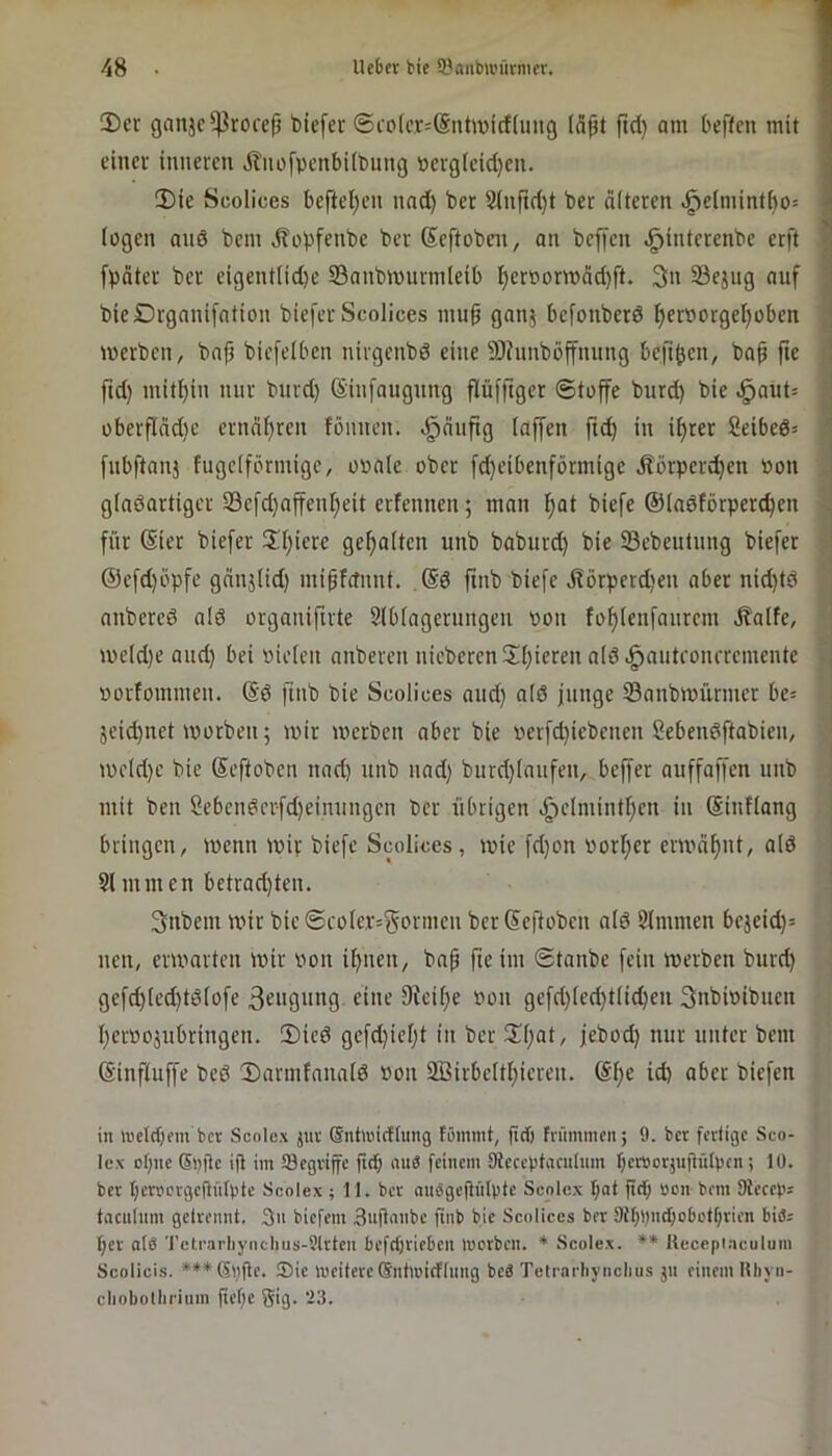 !Der ganjc^roce|j bicfer ®co[c.t=@nhüicf(uug läpt fid) am beffcn mit I eincv inneren jlnofpcnbübung »erglcid)en. 5)ie Scolices befteljen nad) ber 3lnftd)t ber alteren ^elmintl)o= lügen and bem Äobfenbe ber Seftobeir, an beffen ^intcrenbe erft [poter ber eigentlid)e iBanbmurmleib ^erpormäd)ft. 3n Sejng auf bieDrganifation biefer Scolices mu^ ganj befonberd f)erPorgeI)üben , merben, bafi biefelben nirgenbd eine 9)hmböffnung befi^cn, bap fte ; fid) mithin nur bnrd) (Sinfaugiing flüfftger Stoffe burd) bie ^aüt= j oberflädie ernaf)ren fönnen. <i^äufig laffen ftd) in i^rer 2eibed= ‘ fnbftanj fugciförmigc, o»ale ober fd)eibenförmige itörper^en »on .. glndartiger 33efd)affenl^eit erfennen; man l^at biefe ©ladtörperc^en für (Sier biefer HI)iere gehalten unb baburd) bie SSebeutnng biefer @efd)öpfe gcinjlid) mipfctimt. ,@d ftnb biefe j?örperd)en aber nid)td i anbered ald organifirte 3lblagerungen Pon fo^lenfanrcm Jfalfe, | me(d)e and) bei Pielen anberen niebercn2I)ieren ald .^autronrremente j ( porfommen. @d finb bie Scolices and) ald junge Sanbroürmer be= . 5eid)net tporben; mir merben aber bie perfd)icbenen Sebendftabien, ' mcld)c bie Seftoben nad) unb nad) burd)taufen, beffer auffaffen unb mit ben Sebcndcrfd)einungcn ber übrigen .^•)clmintl)en in (Sinflang ; bringen, menn mir biefe Scolices, mie fd)on PorI)er ermäl)nt, ald * I Sl mmen betrad)ten. 3nbem mir bie ®coler=gpi'mcn ber Seftoben ald SImmen bejeid)= nen, ermarten mir Pon il)nen, bap fieim Stanbe fein merben burd) gefd)led)tdlofe 3eiigHng eine 9ieil)e Pon gefd)lc(^tlid)en 3nbiPibnen t)erP05ubringen. S)ied gefd)iel)t in ber 3^l)at, jebod) nur unter bem (Sinftuffe bed Darmfanald Pon 2Birbeltl)icren. @l)e id) aber biefen in inetcfjm ber Scolex juv (Sntluirflung tC'inmt, ftet) fniimncn; 9. bet feditge Sco- Icx ofjne©nte ift im begriffe ftd; niiS feinem Sicccptacnlnm r;cr»otjujtü(pcn; lü. bet bertcrgejinlpte Scolex ; 11. ber nnSgejinlpte Scolex bat fid; üon bem SReceps taculnm gelrennt. 3n biefem 3ufla>'t’C Scolices ber 9tI;i;ncbo6ct(;rien biöj t;er at6 Tetrarliynclius-9(rten befd;rieben merben. * Scolex. ** Uccepi.aculum Scolicis. ***Sl)|le. Sie meitere ©ntmidinng beä Telrarbynclius jn einem Rhyn- cliobolliriiim fiefc giß- ‘-3.