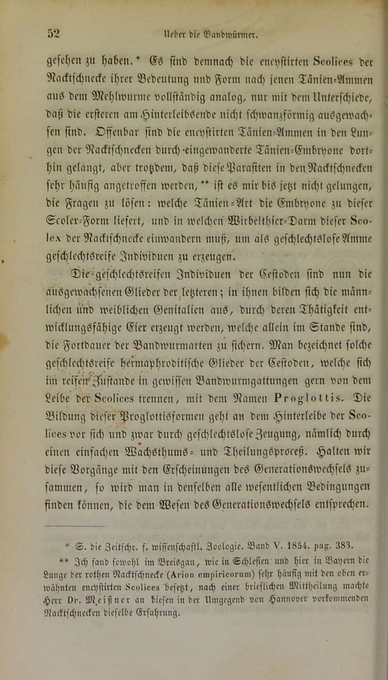 gc[c[)cn ju ()abcn. ftnb bcmnad) bie cnn^ftirtcn Scoliccs bet 9]n(ftfd)nccfe i(}vcr 23cbeutung uub gönn und) jenen üdnien=9lnimen and bem 9Jief)(nMinnc üoKftdnbig analog, nur mit bem llnterfd)iebe, bap bie erfteren am Jpintetieibdenbe nid)t fd)manjförmig andgenrnd)- [en ftnb. Dffcnbar ftnb bie enevftirten 2!änien=9(mmen in ben ?nn= gen ber 9?adtfd)neden bnrd)-eingcmanberte 5Innien=®mbn)one bort- I)in gelangt, aber tro^bem, bnb bic[el)3nraftten in ben9?adtfd)iieden fe^v I)änfig angetvoffen merben, ** ift ed mir bid jejjt nid)t gelungen, bie fragen jn löfen: weld)e 3;dnien*9lrt bie @mbn)one jn biefer (Sfoler-gorm liefert, nnb in UH’ld)cn 9ßivbeltt)ier=T)arm biefer Sco- Ic.A ber 9iadtfd)iu’cfe cinwanbern mn^, um ald gefd)led)tdlofe9lmmc gefd)lcd)tdrcifc 3nbi»ibncn ju erjengen. !Die''gefd)led)tdreifcn Snbiinbnen ber Seftoben ftnb nnn bie dndgeu'ad)fenen ©lieber ber^le()teren; in il)iien bilben jt^ bie mdnn= lid)cn nnb meiblid)en ©enitalicn and, bnrd) bereu !ü)atigfeit ent< tuicflnngdfäl)ige @ier erzeugt merben, mcld)e allein im ©tanbe ftnb, bie gortbancr ber 93anbunirmarten jn ftd)ern. 9J?an bejeid)net fold)e gcfd)led)tdvcifc bfnndpl;robitifd)e ©lieber ber ©eftoben, tveld)e ftd) im reifeir*’3iiftanbe in gemiffen ^önnbnntrmgattttngen gern von bem Seibc bev Scolices trennen, mit bem 9?amen Proglollis. 2)ic Silbnng biefer ^roglottidformen gel)t an bem .^interleibe ber Sco- lices vor fid) nnb jtvar bnrd) gefd)led)tdlofeBeugung, ndmlid) bnrd) einen einfad)en 2Bad)dtl)umd = nnb !Xt)eilnngdf)röref. .galten mir biefe S^orgnnge mit ben @rfd)einttngen bed ©enerationd)ved)feld ju= fammen, fo tvirb man in benfelben alle mefentlid)en 33ebingnngen finben fönnen, bie bem Iffiefen bed ©enerationdwed)feld entfpred)en. * ®. bie Scitfrfjr. f. tuijTcnftt)(iftI. Suctcgic, Söanb V. 1854. pag. 383, ** 3(1) fflub fcti'cf)l im äörciägau, mic in @ct)le|ien unb I)icc in ©at)crn bic Cnnge ber rotf)cn Stncftfdjnerfe (Arion empiricorum) fet)t ^nufg mit ben eben ers mät)nten enc!)ftirten Scolices bcfc^t, nact) einer brieflidien tDtittijeitnng mad)fc ,§err Dr. SOl.ei^ner mi tiefen in ber Umgegenb »cn .^minorer »erfemmenben 9!n(ftfd)nccfcn biefelbc @rfat)rnng.