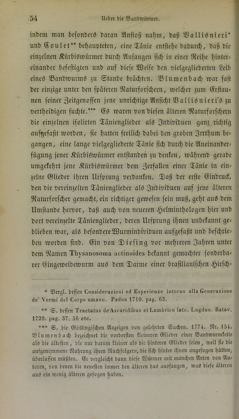 iubem man bcfonbcrö barnn Stnftop natjm, ba^ 33nniönieri* nubSonlet** behaupteten, eine 5!anie entfte^e baburd), bap bie einjelnen ^ürbiömürmer bnrd) Sinfangen ftd) in einer Steife hi«ift= einanber befeftigten unb auf biefe S33ei[e ben »ieigeglieberten Seib eineö 93anbnnirmö jn ©taube bväd)tcn. 23lninenbad} mar faft ber einjige unter ben fpäteren 9iaturforfd)ern, me(d)er jum ®rftau= neu feiner 3cii9Ciioffen jene unrid)tige 3lnfid)t SSaliidnieri’d jn »ertheibigen fud)te.*** (Sd waren non biefen älteren 5Ratnrforfd)ern bie einjelnen ifolirten Uänienglieber alö Snbinibuen ganj rid)tig anfgefapt worben, fte hatten freilid) babei ben groben 3rrthum be= gangen, eine lange »ielgeglieberte l£änie ftd) bnrd) bie 5lneinanber= fügnng jener Änrbidwnrmer entftanben jn benfen, währenb gerabe umgefehrt jene .Hürbiöwürmer bem einer üänie in ein* jelne ©lieber ihren llrfprung nerbanfen. 2)ap ber erfte (Sinbrud, ben bie »ereinjelten llänienglieber ald Snbinibnen auf jene älteren 9Jaturforf^er gemad)t, ein rid)tiger gewefen fein inup, geht and bem Umftanbe heroot/ bap and) non neueren ^elminthologen hier unb bort nereinjelte Sänienglieber, bereu Urfprung ihnen unbefannt ge= blieben war, ald befonbereSÖiirminbiniDuen aufgefapt unb befd)rie= ben worben ftnb. (Sin non 2)iefing nor mehreren 3al)ren unter bem 9?amen Thysanosoma aclinoides befannt gemad)ter fonberba^ rer (Singeweibewurm and bem 2)arme einer braftlianifd)en <^irfd)= * SSctQl. bejjcn Considerazioni ed Esperienze intorno alla Generazione de’ Vermi del Cotpo uinano. Padoa 1710. pag. 63. ** bePen Tractalus de’Ascaridibus etLuuibrico lato. Lugduti. Batav. 1729. pag. 37. 56 etc. *** bie (Süttmgifdjcii Sliijeigen uon geiferten ©ad)en. 1774. 9lv. 154. 23lumcn b adi) bcjeid)iiet bic »oeberPeu ficineven ©lieber einer 23anbtt)urmfdtc als bic ältepen, bie nur bnruni fleiucr alb bie pinteren ©lieber feien, lucil pe bie nnfgcnc|,mmcne Olaprung ipren EUndpfolgern, bic pci) piutcr ipnen angefogen pötten, überloPen müpten. ©t oergleic[)t bann biefe 2ßürmcr mit manepen 9(rten »cn Sin; toren, »on benen bie neuePen immer ben öltcren bad anefaugen, innö biefe älteren and ein menig alteren gefogen haben.