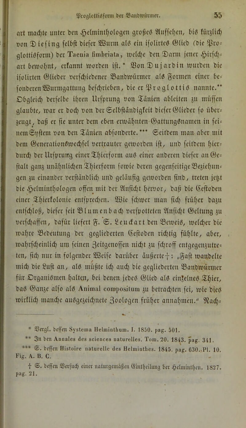 nrt mad)te unter ben ^etmiutl;o(ogen grofeö 9J(uffcl)en, 6iö füvjiid) üon Dicfing felbft biefcr SBurm ald ein ifoUrted ©Heb (Die ^ro^ glottidform) ber Tacuia fmibriaia, iuetd)e ben 2)nrm jener ^irfd)= art ben)ol)iit, erfonnt morben ift. * Sßon Dujnrbin mürben bie ifolirten ©lieber »erfd)iebener 33onbmnrmer a(d gönnen einer be= [onberenSBnrmgottnng 6efd)ricben, bie er j]3roglottid nannte.** Dbg(eid) berfelbe i^ren llrfprnng non ilänien abteiten jn imiffen glaubte, mar er bod) »on ber ©elbftänbigfeit biefer ©lieber [o über= jengt, baß er jie unter bem eben ermdijinten ©attnngdnainen in fei= nemSpftein non ben IJdnien abfonberte. *** ©eitbem man aber mit bem ©enerationömed)fel oertranter gemorben ift, nnb [eitbem Ijiers bnrd) ber Urfprutrg einer S£^ierform and einer anberen biefer an ©e= ftalt ganj undl)nlid)en l£l)ierform fomie bereu gegenfeitige58ejiel)nn= gen ju einanber »erftdnblid) nnb geläufig gemorben finb, treten jet^t bie .^clmintfiologen offen mit ber 2lnftd)t I)er»or, baß bie ©eßoben einer U^iertolonie entfpred)en. 2Öie fd)mer man fid) frül;er baju entfd)loß, biefer feit 33lnmenbad) »erfpotteten 5lnfid)t ©eltnng ju verfd)affen, bafiir liefert g. Seudart ben Semeiö, meld)er bie mal)re Sebentung ber geglieberten ©eftoben ridjtig fül)lte, aber, mal;rfd)einlic^ um feinen ßeitgenoffen nid)t ju fd)roff entgegenjntre' ten, ftd) nur in folgenber SOSeife barnber äußerte-]-: „gaft manbelte mid) bie Suft an, ald müßte id) auc^ bie geglieberten S3anbmnrmer für Drganidmen galten, bei benen jebed ©lieb ald einjelned i^ier, baö ©anje alfo alö Animal compositum jn betrad)ten fei, mie bieö mirtlid) manche aii6gejeid)nete 3oologen frütjer annaf)men. 9fad)= * 33crgl. bc|[eii Systeina Heliiiiiilbum. I. 1830. pag. 501. ** 3n ben Anoales des Sciences nalurelles. Tom. 20. 1843. pag. 341. *** (S. beßen Histoirc iialurellc des IlelmiDtbcs. 1845. pag. 630..PI. 10. Fig. A. B. C. i ©. beßen tßerfurf) einet naturgemnpen (äintf;ci(ung bet .§elminlbcn. 1827. pag. 21.