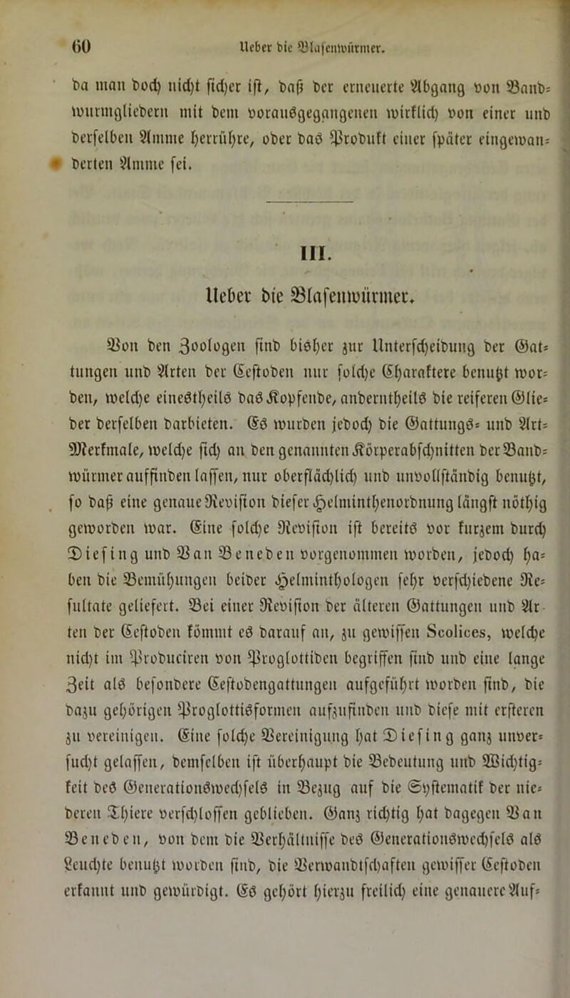 ()ü lieber bie ^lii|eim)ilrnier. ba man bod) uid)t ftd)cr ifi, bnfi ber erneuerte iMbgang »on 23anb= luurmglieberii mit beni boraudgegnngeueu U)irf(id) t»on einer nnb berfelben 9(nnne I)errn[;re, ober baö ^robiift einer fpäter eingeman= • berten 91mnie fei. III. Uekr bie SIafemi)üvmei% 5Jon ben ß^oiogen finb biel)er jur Unterfd)eibung ber @at= tnngen iinb 9lrten ber Seftoben nur [oid)e bennjjt mor= ben, meld)e einedti)eil0 baöÄopfenbe, anberntf)eUd bie reiferen @Iie= ber berfelben barbieten. (Sö mürben jebod) bie ©attungö* nnb 9(rt= 9J?erfmoIe, meld)e fid} an ben genannten Äörperabfdjnitten ber 93anb= mürmerauffinben laffen, nur oberfIdd)lid) nnb unbollftänbig bennjjt, fo bap eine genaue Otevifion biefer>g)e(niintl)enorbnung(dngft nötpig gemorben mar. ©ine foldje DUmifton ift bereitd bor furjem burd) 5)iefing unb 93nn 93eneben »orgenominen morben, jebod) f)a- ben bie SBenuiljnngen beiber bcrfdjiebene 9ie= fultate geliefert. 93ei einer fRebifion ber alteren ©attungen nnb 9lr teil ber ©eftoben fömint eö baranf an, jn gemiffen Scolices, meiere nid)t im 5|3rübuciren bon iproglüttibeu begriffen fmb unb eine lange 3eit ald befonbere ©eftobengattnugen aufgefnprt morben ftnb, bie baju gehörigen i)3roglotti0formen anfjufinben nnb biefe mit erfteren äu bereinigen, ©ine foldje 9Sereinignng l)at Siefing gnnj nimer» fud)t gelaffen, bemfelben ift überljaiipt 93ebeutung unb 2ßid)tig= feit bed ©enerationdmed)feld in 33ejng auf bie ©ijftematif ber nie« bereu !Il)iere berfdjloffen geblieben, ©anj ridjtig l;at bagegen 93an 93eneben, bon bem bie 93erl;nltniffe bed ©enerationdmedjfelö alö Seudjte benujjt morben ftnb, bie 93ermanbtfd)aften gemiffer ©eftoben erfannt unb gemürbigt. ©d gehört pierjn freilidj eine genauere9liif»