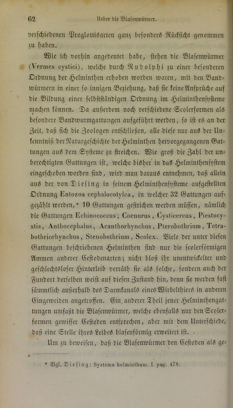 »evfd)iebcncu ^roglottiöartcn ganj bcfonbcrd 9Jücffid)t genommen 1 ju Ijaben. 1 2Bic id) worein nngebeutet I)nbc, ftet)en bie ©lafenmürrner (Vennes cyslici), me(d)e burd) 9iiibo(pl^i ju einer befonberen < Drbnung ber ^elmintljen crI;oben morben waren / mit ben S3anb= Würmern in einer [o innigen 23ejiel)ung, baf fte feine 2(nfprüd)e auf bie 33ilbung einer feibftftanbigen Drbnung im .§eimintf)enfi)ftemc mad)en fönnen. “Da auferbem nod) »erfd)iebcne ©rolerformen ald befonbere 33anbwurmgattungcn aufgefüf)rt werben, fo ift eö an ber • 3eit, ba^ ftd) bie 3oo(ogen entfd)Iiepen, atle biefe nur au6 ber Un^ 1 fenntnip ber9iaturgefd)i(^te ber^elmintf)en I)er»orgegangenen @at= ! tungen aud bem 6i)ftemc ^u ftreid)en. 933ie grofi bie ; bered)tigten ©attungeu ift, Weid)e bidl^et'in bad .^eimint()enfi)ftem • eingefd)oben worben ftnb, wirb man baraud entnel^men, bap allein and ber bonDiefing in [einem-§elmintl)cnfi;fteme aufgeftellten '■ Drbnung Enlozoa cephalocotylca, in Weld}er 32 ©attungen auf* gejäf)lt werben, ♦ 10 ©attungen geftrid)en werben muffen, nämlid) • bie ©attungen Echinococcus; Coenurus , Cysticercus, Piestocy- stis, Anlhocephalus, Acanthorhynchus , Plerobolhriuni, Telra- botliriorliynchus, Sleiiobolhriuin , Scolex. IBielc ber unter biefen ©attungen befd)riebcncu ,§elmintl)cn ftnb nur bie fcolerförmigen Slmmen anberer ©eftobeuarten; nid)t blop il)r unentwidclter uub gefd)led)tdIo[er ^^interleib berrätf) fic ald foId)c, fonbern aud) ber f^unbort berfelbcn weift auf biefen 3iifi<inb bin, benn fte werben faft fämmtlid) aufterbalb bedDarmfanald eined2BirbcltI)ierd in anberen ©ingeweiben angetroffen, ©in. anberer Jl^eit jener .!^elmintbengat= tungen umfaßt bie 33lafenwürntcr, we(d)e ebenfatld nur ben ©colers formen gewiffer ©eftoben entfpred)en, aber mit bem Unterfd)iebc, ba§ eine ©teile il)rcd ?cibcd blafeiiförmig erweitert ift. • Um JU beweifen, bafj bie 53lafenwürnter ben ©eftoben ald ge* * tßgl. ©icfiiig: Systema liuliniiitliuin. I. pap. 478.