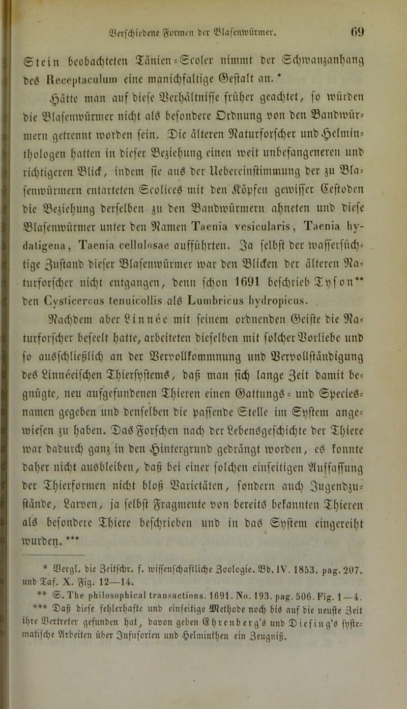 ©teilt bcobad)tcteu Slänicn = ©roter nimmt Oer ©etjmanjani^nng Oeö Receptaculum eine manid)faltige ©eftatt iin. * ^ntte man auf biefc 23erl)4(tnifye friitKr geaditet, fo mürOen Oie ©tafenmürmer nid)t atd befonbere Drbuung »on Oen ©anOmür= ment getrennt morOen fein, 2)ie älteren 9?aturforfd)er unb,^e(min= tt)ologen Ijatten in Oiefer SBejiefmng einen loeit unbefangeneren unO rid)tigeren S3lid, inOem fie and Oer Uebereinftimmnng Oer jn S3ta= fenmürmern entarteten ©rolired mit Oen ilöpfen gevoiffer SeftoOen Oie 5Bejiet)nng Oerfelben jn Oen SanOmürmern af)neten unO Oiefe S3Iafenmnrmer unter Oen Spanien Taenia vesicularis, Taenia liy- daligena, Taenia cellulosae auffnt)rten. 3a felbft Oer mafferfnd)- 'C'icffr ©lafemoürmer mar Oen Stiden Oer älteren ?Ra= tnrforfd)cr nid)t entgangen, Oenn fd)on 1691 befd)iieb !Ii)f on** Oen Cysiiccrcns lenuicollis atd Lumbricus liydropicns. 9?ad)0em aberSinnee mit feinem orOnenOen ©eifte Oie 9?a> turforfd)er befeelt ^atte, arbeiteten Oiefetben mit fotc^erVorliebe nnO fo andfd)ließ(id) an Oer SScrooIlfommnnng nnO 23eroonftän0igung Oed Sinneeifd}en 2l)ierft;ftemd, Oap man ft(^ (ange 3cil Oainit be= gnngte, neu aufgefunOenen St}ieren einen ©attungd= unO ©peried* namen gegeben nnO Oenfetben Oie paffenOe ©teile im ©pflem ange= miefen ju Ijaben. 3)ad 3orfd}en nad) Oer 2ebendgefd)id)te Oer !Xl)iere mar OaOurd) ganj in Oen ,§intergrunO geOrängt morOen, ed Tonnte Oa^er nid)t audbleiben, Oa§ bei einet fold)en einfeiligen ?luffaffung Oer ül^ierformen nidit blo^ 5?arictäten, fonOern and) 3ugenOju= ftänOe, ?aroen, ja felbfi Fragmente »on bereitd befannten 2!f)ieren atd befonOere Sbiere befdjriebcn unO in Oad ©pftem eingereit)t murOen. *** ♦ aSergl. bie 3eitfd)r. f. iDiffenfcbaftlicbe Soolcgie. S0b. IV. 1853. pag. 207. unb Xaf. X. gig. 12—14. ** (S. The pliilnsnpbicnl trnn.‘<actinns. 1691. No. 193. pag. 506. Fig. 1—4. ®a9 biefe fet)Ietbafte unb cinfeifige ä)lctt;obe noch bi« auf bic iicufle 3eit it)tc ißfttrefer gefunben bnt, bauen geben ®bvcnb ctg’« imb 5) iefiug’6 flj|le= matifd;e Slrbeiteu über 3nfnforien unb §elmintl)cn ein Seugnig.