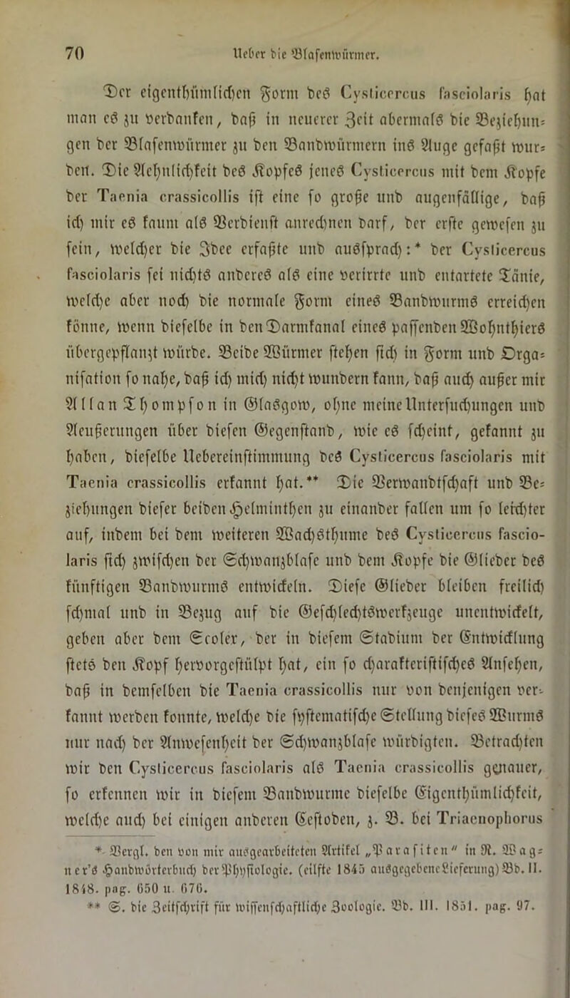 Der cigcntbümfirficn gorm beö Cysiicrrcus lasciolaris ^at man cö ju ücrbnnfcn, bnp in neufrer 3fit abcrmnfö bic 93e}icbnn= gen ber ©(afemminner jn ben Snnbmürnicrn ing Sliigc gefapt mur= bell. ®ic 9(ct}n(i(^feit beö jtopfeö jeneö Cysiicprcns mit bem il'opfc ber Taenia crassicollis ift eine [o grofe nnb augenfätlige, baf id) mir eö fnnm alö 33crbienft anredinen barf, ber erfte gemefen 311 [ein, ivc(d)er bie 3bce erfaßte iinb nnöf^rad):* ber Cysticercus fasciolaris [ei nid}tö anbered atd eine verirrte nnb entartete !Iänie, ive(d}e aber nod) bie normaic f^vrm eined S3anbmnrmd erreid)en fönne, wenn biefelbe in ben'Darmfanal eined paf[enben9ßo[)ntf)icrd übergepflan3t mürbe. S3eibe SBürmer ftefjen ftd) in gorm nnb Drga= nifation [0 nal)e, baß id) mid) nid)t mnnbern fann, baß aiic^ außer mir 9((lan Dl)ombfon in ©Indgom, oßne meineUnterfud)ungen unb 9(eußernngen über biefen ©egenftanb, mie ed fd)eint, gefannt 311 l)aben, biefelbe nebereinftimmung bed Cysticercus fasciolaris mit Taenia crassicollis erfannt l)at.** Die 33ern>anbtfc^aft unb Se^ 3iel)ungen biefer beiben.g)clmintl)en 311 einanber falten um fo lerd)ter auf, inbem bei bem meiteren 2ßad)dtt)ume bed Cysticercus fascio- laris ftd) 3U.Mfd)en ber @d)mau3blafe unb bem stopfe bie ©lieber bed fünftigen SSanbmurmd entmideln. Diefe ©lieber bleiben freilid) fd)mal unb in 33e3ug auf bie ©efd)led)tdmerf3euge uneutmidelt, geben aber bem Seoler, ber in biefem ©tnbium ber ©ntmidlnng ftetd ben jfopf ftervorgeftülpt I)at, ein fo d)arafteriftifd)ed Slnfe^en, baß in bemfelben bie Taenia crassicollis nur von benjenigen ver- fannt iverben fonnte, meld)e bie fpftematifd)e@tellungbiefed2ßnrmd nur nad) ber 3lmvefenl)eit ber @d)ivan3blafe ivürbigten. iBctrad)ten mir ben Cysticercus fasciolaris ald Taenia crassicollis genauer, fo erfennen mir in biefem Sanbmurme biefelbe ©igentl)ümlic^feit, meld)e and) bei einigen anberen ©eftoben, 3. 33. bei Triaenopliorus *■ 33erfil. ben »on nüv aubgeavBeiteten Slvtifcl „tpavafiten in Dl. SBag; net’3 .^anbujovterbncl) bev^fjbßologie. (eilfte 1845 au«gcgebencSicfening)93b. II. 1848. |)«g. 050 II. 070. ** bie 3citfd;vift für iinjfenfcbaftliibe 3ooIogie. 53b. III. I8.il. pag. 97.