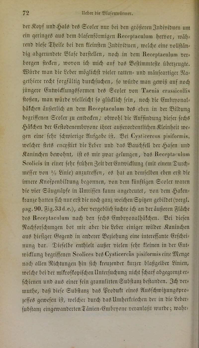bev iinb^nl^ bcö (£ro(or nur bei ben größeren 3nbivibiien um ein geringem onö bem binfenförmigen Reccpiaculnm ^errsor, mäl)^ venb biefe il()eiie bei ben fieinften Subbibnen, tt'e(d}e eine r>oÜftän= J big abgevnnbete 23(n[e bnrfteUen, nod) in bem Ilecepiaculum »er= borgen fteden, wovon id) mid) auf bnd 23eftimmtefte iiberjeugte. SBiirbe man bie Seber mög(id)ft vieler ratten= unb mdnfeartiger 9?a= getfjiere red)t [orgfdltig bnrd)fud)en, [o würbe man gewig auf nod) jüngere ©ntwiefiungdformen bed 0roler von Taenia crassicollis fto§en, man würbe vie(ieid)t [o g(üdlid) [ein, nod) bie @mbri)onnt= ^äfd)en dnjjer(id) an bem Receplaculum bed eben in ber Silbung begriffenen ©eofe.v ju entbeden; obwof)i bie ^(uffinbung biefer fed)d ^dfd)en ber (Sejlobenembrv)one i^rer aupcrorbent[id^en^ieinf)eit we= gen eine fet)r fd)wierige 9(nfgabe ift. 93ei Cysiicercus pisiformis, we(d)er ftetd enci)j^irt bie Seber unb bad ©aud)fen ber ^afen unb Äanind)en bewof)nt, ift ed mir jwar gelungen, bad Recepiaculmn Scolicis in einer fel)r früi)en3i’itber@ntwicf(ung (mit einem Durchs meffer von Vn Sinie) anjutreffen, ed I)at an bemfeiben eben erft bie innere ,K'nofpenbi(bung begonnen, von bem fünftigen Seoler waren bie vier ©augndpfe in llmriffen fonni angebeutet, von bem ^afeu= franje 'Ratten fid) nur erft bie nod) ganj weid)en ©piijen gebübet (vergt. pag. 90, }5ig*33(l.c.), aber vergebiid) fud)te id) an berduperen gidite bed Receplaculum nad) ben fed)d @mbn)ona(r)dfd)en. S3ei biefeu 9(ad)forfd)ungeu bot mir aber bie 2eber einiger wüber dtaniud)en and f)ieftger ©egenb in anberer 23ejiel)ung eine intereffante @rfd)ei= nung bar. T)iefe(be entlpieit aufer vielen fefir fieinen in ber @nt= widiung begriffenen Scolices bed Cysiicercus pisiformis eine iBiengc nad) allen 9iid)tnngeu f)in ftd) treujenber furjer blapgelber Linien, weld)e bei ber mifroffopifd)en Unterfud)ung uid)t fd)arf abgegrenjt er* fd)ienen unb and einer fein granulirten©ubftanj beftanben. 3d) ver« mutf)e, bap biefe ©ubftanj bad ^robuft eined 9tudfcfMvi()ungdpro= jeffed gewefen ift, we(d)er burd) bad nnü)erfried)en ber in bie ?eber= fubftanj eingewanbertenTdnien:(?mbn)one veranlapt würbe; waprs