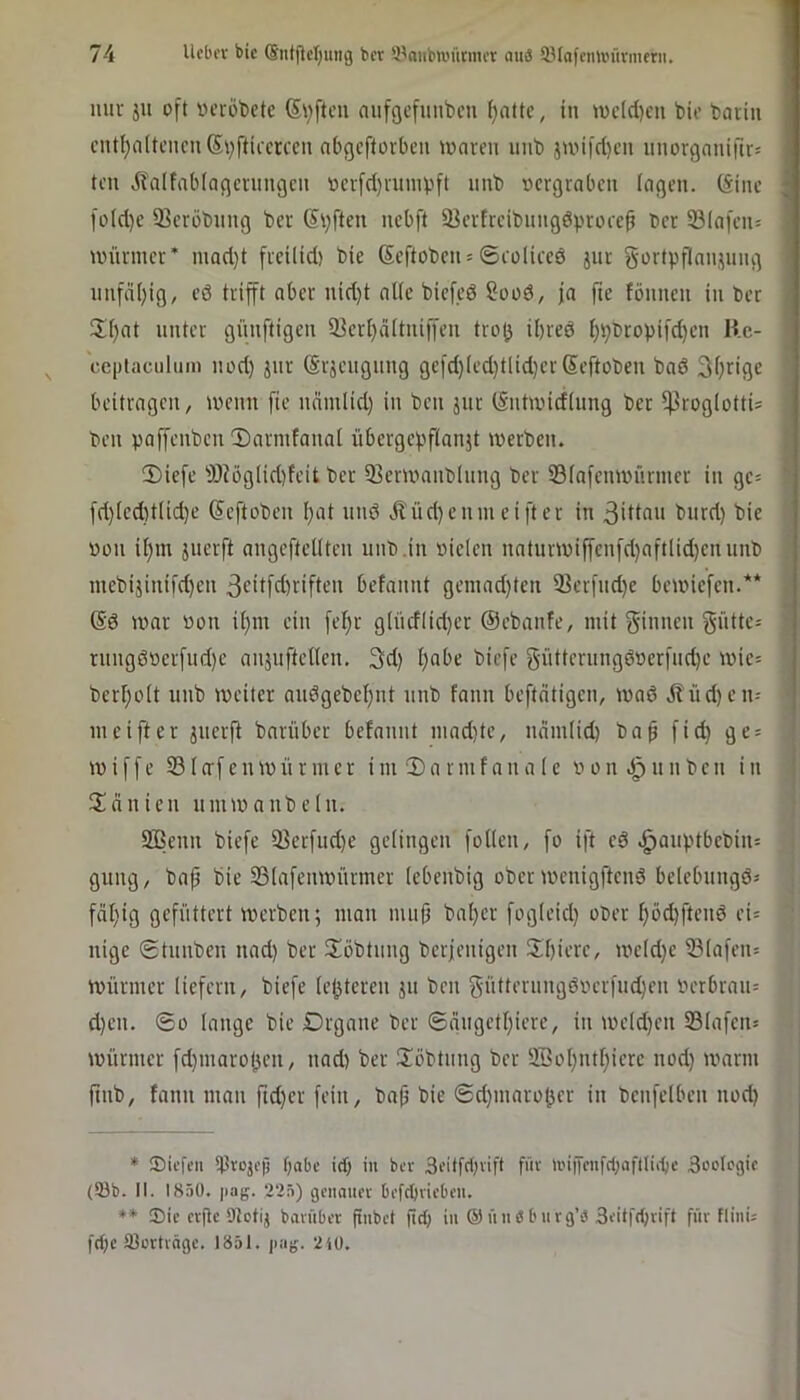 iiiii- ju oft iH’röt)ctc Säften aufgcfmibcu f)nttc, in n)c((i)cu bie bariii cntl)n(tcncn(5vftia'rccn abgeftorben waren nnb jwifd)cn nnorgnnifir^ teil dbalfablagcrnngcn »evfdjvuinpft nnb »ergraben lagen. (Sine fo(d)e iBeröbnng bcr (Stiften nebft 23erfreibiingdprore0 ber 93Iafen= unirmer’ mad)t freilid) bie (Scftobeiis ©coliccd jur gortpflaimmg unfd(;ig, eö trifft aber nid)t alle biefcö Sood, ja [ie fönnen in ber S()at unter günftigen 33erf)d(tniffen tro(j ibred bb^topifeben Kc- ccptaciiluni iiüd) jiir (Srjcugnng gefd)Icd)tlid)cr(Seftoben bad 3brige beitragen, wenn fie ndmiid) in ben jnr (Sntwidiung bcr ^roglotti^ ben paffenben ®armfanal übergepfianjt werben. 2)iefe SDJog(id)feit bcr 93crwanbhing ber Siafenwiirmer in gc= fd)(cd)t(id)e (Seftoben f)at und Jl'üd)cnmciftcr in ßidon bitrd) bie üon i^m juerft angeftedten nnb.in »icien natnrwiffcnfd}aftlid)cnunb ntebijinifd)en 3odfd)riften befannt geniad)ten 3]erfnd)e bewiefen.** (Sd war »on ü)m ein fel)r g[ndlid}cr (Sebanfe, mit f^iiwen f^dtte; rnngd»crfnd)e aiijiiftetlen. 3d) l)abe biefe gütternngdr)crfnd)e wic= berboit nnb weiter andgebebnt nnb fann befteitigen, wad dfüd)en- meifter jnerj^ barüber befannt niad}te, ndmiid) ba^ fid) gc = wiffe 23(o'fenWiirmer im 2)armfana 1 e »on nnbcn in 3!dnien nmwanbeln. 2Benn biefe 23crfiid)c gelingen foKcn, fo ift cd .^auptbcbin= gung, bafj bie 23(afenwnrmer (ebenbig ober wenigftend bclebnngd= fdl)ig gefüttert werben; man mii|3 bal)er fog(eid) ot>er böd)ftcnd ei= nige ©tnnben nad) ber S^öbtnng berjenigen !Ibierc, wcld)e iB(afen= Würmer liefern, biefe (enteren jn ben §üderiingdocrfnd)en »crbraii= d)cn. ©0 lange bie Drgane ber ©dngetbierc, in weld)cn 23Iafciu Würmer fd)maro(3en, nad) ber 2!öbtnng ber 2Bobntbierc nod) warm ftnb, fann man ftd)er fein, bnft bie ©d)inaro(5er in bcnfclben nod) * ®icfi’it tProjop f)abc trf) in bev 3i’üfc1)vift füv n'i|Tcnfd;nflIii-^c Boolcgic (93b. II. 1850. pag. 225) gcnmiei' bi'fd)vicbt'u. ♦* 33ic cvflc DJotij bavubet finbct fid) in ©ünebuvg’ö Si'itfcbvift für FlinU fd)c 93crtvägc. 1851. jiag. 2iü.