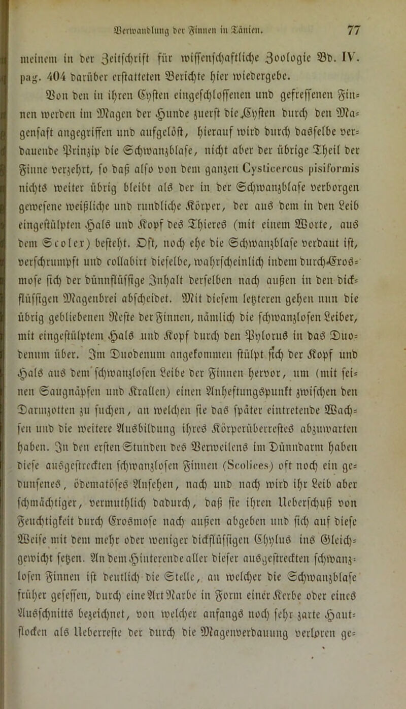 meinem in ber für miffenfcl)aft(i(l}e 53l>- pajj. 404 bavüber ermatteten 33crid}te I)ier miebergebe. 23on bell in if)ren Säften eingefd)(üffenen unb gefreffenen giii= nen merben im 9)?agen ber .^unbe juerft bie^Sl^fiftt t>urd) bcii 3)?a= genfaft ongegriffen unb aufgelöft, ^i*rd) badfefbc »ers bauenbe ^rinjip bic ©d)manjbiafe, nid)t ober ber übrige 2!^ei( ber ginne »er3ef)rt, fo bop a(fo »ou bem ganjen Cysticercus pisifonnis nid)td weiter übrig bieibt o(d ber in ber ®d)Wanjbiafe »erborgen gewefene weiplid)e unb ruub[id}e .J?örper, ber nud bem in ben 2eib eingeftüipten .giaid unb jlopf bed (mit einem SBorte, and bem $ roter) bemel)t. Dft, nod) et;e bie ©d)U)nujb[a[e »erbaut ift, »erfcbtumbft unb rottabirt biefetbe, i»at)rfd)ein(id) inbem burd).®rod= mofe ftd) ber bünnftüfftge 3uf)a(t berfetben nad) aupen in ben bid= flüfftgen 9J?agenbrei abfd}eibet. ?J(it biefem (elfteren get)en nun bie übrig gebliebenen 9Jefte ber ginnen, ndmlid) bie [d)i»anjlofen Seiber, mit eingeftülptem ^a(d unb J?opf burd) ben m^ptorud in bad 2)uo= benum über. 3m !Duobenum angefommen ftülpt ftd) ber itopf unb .J^atd aud bem'fd)i»anj(ofen Seibe ber ginnen t)er»or, um (mit fei* neu ©augndpfen unb dl'ratlen) einen Stumeftungdpuiift äi»ifd)en ben !Dariujotten ju fud)en, an i»eld)en fie bad fpdter eintretenbe 2Bacm= feil unb bie weitere Sludbübung i^red j?orperüberrefted abjuwarten fabelt. 3» ben erften®tuiiben bed ffierweileiid im Düiinbarni t)aben »iefe audgeftredten fd)Wnnj(ofeii ginnen (Scolices) oft nod) ein gc* buiifened, öbeniatöfed Stiifefien, nad) unb und) wirb if)r Seib aber fd)nidd)tiger, »ermut^Iid) baburd), bap fte ipren lleberfd)up »on geud)tigfeit burd) (Srodniofe und) aupen abgeben uiib fid) auf biefc SBcife mit bem mef)r ober weniger bidflüffigcn (S()i)Iud iiid (Sleid)* gewid)t fejjen. 2tnbeni.§iiitereubeatler biefer audvjeftrecfteii fd)Wauj= lofen ginnen ift beutlid) bie «Stelie, an weld)er bie 6d)Waujb(afe früher gefeffen, burd) eine2lrt9Jarbe in gornt einer J?erbe ober cined 2ludfd)iiittd bcjeid)uet, »on Weld)er anfangd nod) fel)r jarte J^aut* floden ntd Ueberrefte ber burd) bie Wageiwerbauung »erlpren gc=