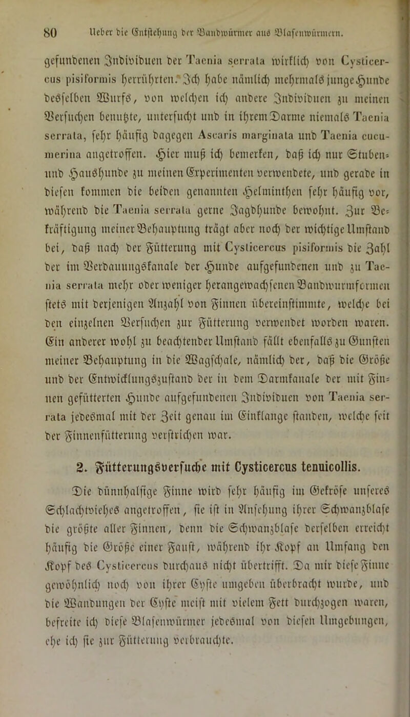 gefunbcueu SnbiDibucn ber Taenia serrala ttjivflid) »on Cysticer- cus pisiformis f;emif)rtcn.'Sd) l)abc nämlid) mc^rmol6iungc.;^nnbe bedfefbeu SBurfd, öon wcld)cn id) anbere 3;nbi»ibum jii meinen > 33eifud)en benu^te, unterfud)t unb in if)remll)arme niemnld Taenia serrala, fel)r ijciiifig bngegen Ascaris marginata unb Taenia cucu- inerina angetioffen. ^ier mu^ id) benierten, bof ic^ nur ©tuben» unb §nudl)unbe ju meinen (Srperimenteu uermenbete, unb gerabe in biefen fommen bie beiben genannten .;^e[mintf)en [el)r I)äufig uor, U)nf)reub bie Taenia serrala gerne 3ngb()unbe ben?oI)nt. 3ur 33e= fräftiguug meiner Ü3el)auptung trägt ober noc^ ber micbtigeUmftnnb bei, ba^ nnd) ber Sütterung mit Cysticercus pisiformis bie 3nt)t ber im iBerbauungdfnnale ber .^unbe aufgefunbenen unb ju Tae- nia serrala mef)r ober weniger I)erangen>ad)feneni8anbu'urmfcrmen ftetd mit berjenigeu 2(njaf)i »on ginnen übereinftimmte, meld)e bei beu einjetnen 93erfnd)en jur gütterung »enoenbet morben maren. @in anberer iool)l ju bead)tenber Umftanb fäüt ebenfaUöju®unften meiner 33el^auptung in bie 933agfd)ale, nämlid) ber, ba| bie ©röfie unb ber (Sntmidtuugdjuftanb ber in bem !DarmfanaIe ber mit gin= nen gefütterten ^unbe aufgefunbenen gnbioibuen »on Taenia ser- i'aia jebeßmai mit ber gt-’ü genau im ©infiange ftanben, meicbe feit ber giunenfütternng oerftrid)en war. 2. g^üttcningSüci-fud)^ mit Cysticercus tenuicollis. !Die bünni^alftge ginne wirb fef)r I)äufig im ©efröfe unfered 0d)lnd)toiel)ed angetroffeu, fie ift in 5in)e()ung if)rer @d)wanjblafe bie größte aller ginnen, beim bie ©d)Wnnjblafe berfelben erreid)t l)änfig bie ©röpe einer gauft, wäl)reub il;r Jlopf an Umfang ben Jtopf bed Cysticercus 'Durd)aud nid)t übertrifft. 2)a mir biefeginne gewöl)nlicl) nod) oon il)rer Si)fte umgeben überbrad)t würbe, unb bie UBanbungeu ber ©pfte meift mit oielem gett burd)3ogen waren, befreite id) biefe ©lafenwünner jebedmal iwn biefen Umgebungen, el)e id) fie jnr güttenmg oeibraud)te.