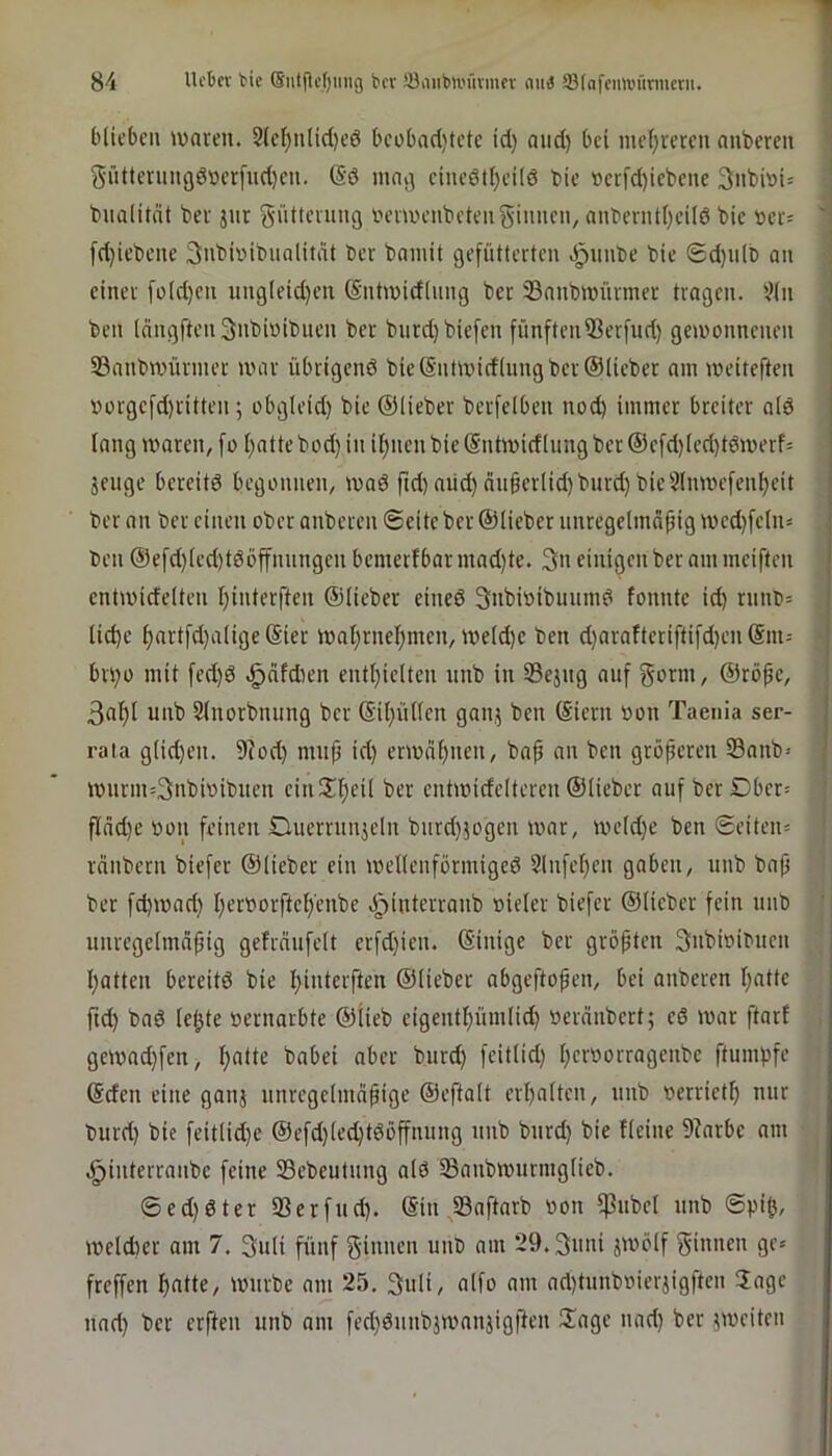 blieben iwnven. 2(ct)n(id)e6 beobad)tctc id) and) bei mel;reren anbereu gnttmingöt)cr[nd)cn. @ö inai] cinedtl)ei(6 bic iocrfd)iebcne 3nbi»t= ; bnalitnt bei jnr gnttening iH’iU'enbetenginncn/ anbernt()eil6 bic »er= '' fd)iebcne Snbiinbnalitdt ber bnmit gefütterten .^unbe bie 6d)u(b an ( einer [ü(d)cn ung(eid)en @ntu)id(nng bet 23anbn)ürmer tragen, ^^(n ben (nngften^nbiüibnen ber burdjbiefen fünftenißerfud) gewonnenen 33anbwürmer war übrigenö bie S'ntwidlnng ber ©lieber am weiteften »oigefd)ritten; obgleid) bic ©lieber bcrfelben nod) immer breiter ald lang waren, fo l)atte bod) in il;ncn bie (Sntwidlung bcr ©cfd)led)tdwerf= jeuge bereite begonnen, wa6 ftd) and) än9crlid)burd) bic5lnwefenl)eit ber an bcr einen ober anberen Seite bcr ©lieber nnregelmnfjig wcd)feln* ben ®efd)led)t6öffnungen bemerfbar mad)te. 3n einigen ber am meiften cntwidelten I)interften ©lieber eineö Snbioibuumd fonntc id) rnnb= . lidjc ^artfd)alige ®ier wat)rnel}men, weld)c ben d)araftcriftifd)cn ©m- • bri)o mit fed)d .^dfdien entl)ielten nnb in Sejng auf g<^nn, ©röpe, 3af)l unb Slnorbnung bcr ©il)üllcn ganj ben ©iern »on Taenia ser- rata glid)en. 9?od) mnp id) erwdl)nen, bap an ben größeren Sanb* wurm=3nbwibnen cin2d)eil ber cntwideltercn ©lieber auf berDbcr= fldd)c oon feinen Duerrunjeln burd)5ogen war, weld)e ben Seiteiu reinbern biefer ©lieber ein wellenförmige^ 2lnfcl)cn gaben, nnb bap i; ber fd)wad) l)eroorftel)'enbe ö^interranb oicler biefer ©lieber fein unb ; nnrcgelmnpig gefräufclt crfd)ien. ©inige ber gröpten Snbwibucn l)atten bereitö bie l)interften ©lieber abgeftopen, bei anberen I)atte ftd) bad lepte »ernarbte ©lieb cigentl)ümlid) »erdnbert; cd war ftarf , gcwad)fen, l)atte babei aber burd) feitlid) peroorragenbe ftumpfe ©den eine ganj nnrcgelmäpige ©efdalt erl)altcn, unb verriet^ nur burd) bie feitlid)e ©efd)led)tdöffnung nnb bnrd) bie fleine 9krbe am .^interranbe feine SBcbeutung ald Sanbwnrmglicb. ®ed)dter 33erfnd). ©in S3aftarb oon ^ubcl unb Spil), weld)er am 7. 3uli fünf f^innen unb am 29.3nni jwölf f^innen ge» freffen ^atte, würbe am 25. 3nli, alfo am ad)tnnb»ierjigftcn Tage nad) ber erften unb am fed)dnnbjwanjigften Tage nad) ber ?wciten