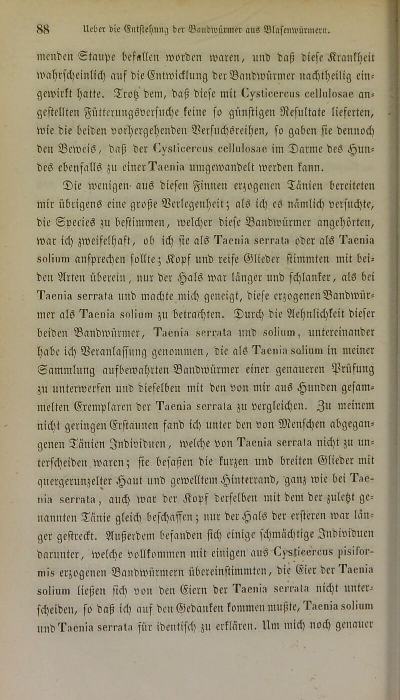 H8 Ucbcv bic bcr 3.\iiibli'ürinor mi« 93(afcmi'iirmcvn, iiicnt>cii (Staupe bcf«((cu worben waren, nnb baf) bicfe i?ranf()eit wat}rfd)ein(icl) auf bie (Sntwicfliing berSanbwürwer nad)tl)eiltg ein= gewirft I)atte. 2!rol3 beni, bap bicfc mit Cysticercus cellulosae an= geftellten gnttcrnng6berfnd)e feine fo giinftigen SJfefultate lieferten, wie bie beiben oorT)crgeI)enben iBerfnd)örcil)en, [o gaben fie bennod) ben 23ewei6, bap ber Cysticercus cellulosae im Darme bed .^nn; bed ebenfalld jn einer Taenia iimgewanbelt werben fann. Die wenigen- and biefen f^itmen erjogenen Jeinien bereiteten mir nbrigend eine grope 33cr(cgent)cit; ald id) cd nnm(id) »erfnd)tc, bie Spccied jn beftimmen, weld)cr biefc Sanbwürmer angcl}örten, war id) jwcifc(f)aft, ob id) fte ald Taenia serrala ober ald Taenia soliuni anfpred)cn füllte; ,^opf unb reife ©lieber ftimmten mit bei= ben 51rten überein, nur bcr §ald war langer nnb fd)lanfer, ald bei Taenia serrafa nnb mad)te mid) geneigt, bicfc cr;ogcnen33anbwnr= mer ald Taenia solium 511 bctrad)ten. Dnrd) bic 21el)nlid)fcit biefer beiben 53anbwnrmcr, Taenia serrala nnb solium, nntercinanber l)abc id) 33cranlaffnng genommen, bic ald Taenia solium in meiner Sammlung anfbewal)rten Sanbwitrmcr einer genaueren ^^rüfnng ;n unterwerfen nnb biefelben mit ben »on mir and ^nnben gefnrn» melten ©vcmplarcn bcr Taenia serrala jn »crglcid)cn. 3'* nicincm nid)t geringen ©rftannen fanb id) unter ben von 3Kenfd)cn abgegan* genen Dcinien Snbwibncn, weld)C »on Taenia serrala nid)t jn nn* tcrfd)eibcn wwren; fte befapen bie fnrjcn nnb breiten ©lieber mit gnergernnjeltcr ^ant nnb gewelltem J^interranb, ganj wie bei Tae- nia serrala, and) War bcr j?opf berfelbcn mit bem ber julc^t gc= nannten Ddnie glcidi befd)affen; nur ber^ald ber crftcrcn war län= gcr geftrerft. Slnperbcm befanben ftd) einige fd)mnd)tigc 3nbioibnen barnntcr, Wcld)c Volltommcn mit einigen and Cj'sticercus pisilor- mis erjogenen SBanbwürmern nbcrcinftimmtcn, bic @icr bcr Taenia solium liepen ftd) oon ben ©iern ber Taenia serrala nid)t nntcr- fd)eiben, fo bap id) auf ben ©ebanfen fommenmnpte, Taenia solium nnb Taenia serrala für ibentifd) jn erflarcn. lim mid) nod) genauer