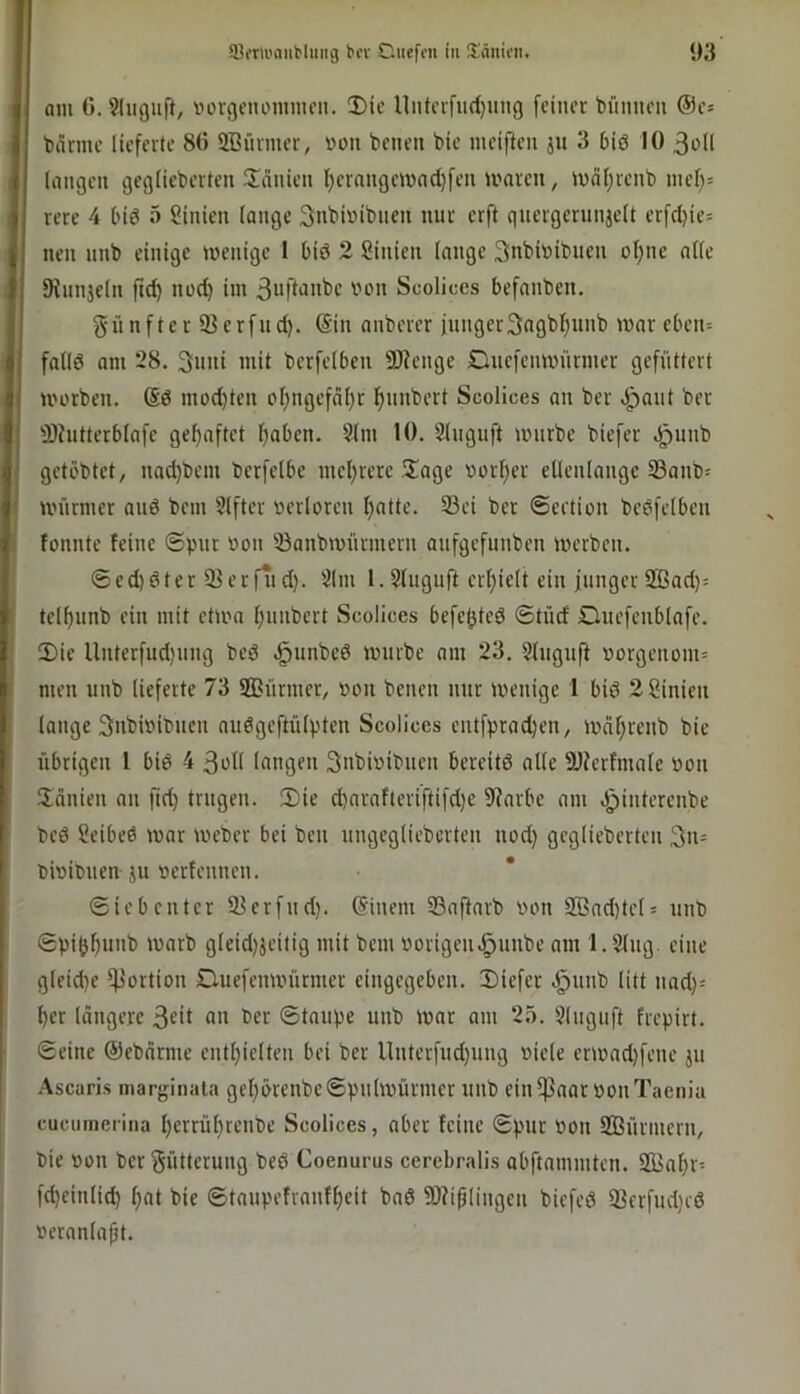 am G. Sliiguft, vorgenomnu’ii. !Dic niitcifud)ung [einer bimneu ©e* barme lieferte 80 SBürmer, von beneu bie meiften ju 3 biö 10 3oll langen geglieberten üänien l)erangemad)fen maren, mdljrenb mel)= rere 4 biö o Linien lange 3nbi»ibnen nur erft gnergernnjelt erfd)ie= nen unb einige menige I bid 2 ßinien lange 3nbi»ibuen oI)ne alle SHnnjcln ftd) noc^ im Scolices befanben. fünfter ißerfud). @in anberer jungerSagbf^unb mar eben= falld am 28. 3nni mit berfelben 9}Jenge £lne[enmnrmer gefüttert U'orben. (Sd mod}ten ol)ngef(il)r l^unbert Scolices an ber .i^ant ber älhitterblafe gehaftet I)aben. 2lm 10. Sluguft unirbe biefer .g)unb getöbtet, nad)bem berfelbe mel)rere 5!age vorI)er ellenlonge 33anb= rnnnner and bem Elfter »erloren I^atte. 23ei ber ©eetion bedfelben fonnte feine ©pnr »on iöanbmürmern anfgefnnben merben. ©ed)dter Serfiid). 5lm l.Slngnft erl)ielt ein fiinger 2ßad)= tel^unb ein mit etma fninbert Scolices befe^ted ©tüd Ouefenblafe. 3)ie nnterfud)ung bed .^unbed mürbe am 23. Slngnft uorgenom= men unb lieferte 73 Sßünner, »on benen nur menige 1 bid 2Sinien lange Snbmibucn audgeftülpten Scolices entfprad)en, mnf;renb bie übrigen 1 bid 4 3oll langen 3nbiuibnen bereitd alle 9JJerfmale »on Hanien an fid) trugen. Ü)ie d)arnfteriftifd)e fRarbe am .g)interenbe bed Seibed mar meber bei ben ungegliebcrten nod) geglieberten 3n= t)mit>nen JU »erfennen. ©iebenter 93erfnd). @inem 33aftnrb von S®nd)teh unb ©pijjf)unb marb gleid)jeitig mit bem vorigen.öunbe am 1.51ug. eine gleidje Portion Duefenmürmer eingegeben. Diefer .^unb litt und}« ^er längere 3f>l ber ©taupe unb mar am 25. 51uguft frepirt. ©eine ©ebnrme entl;ielten bei ber llnterfnd)ung viele ermad)fene ju Ascaris niarginala gel;örcnbe©pnlmürmer unb einfPaar von Taenia cucunierina ljerrüf)renbe Scolices, aber feine ©pur von SBürinern, bie von ber gütterung bed Coenurus cerebralis abftmnmten. SSia^r- fdjeinlid) ^at bie ©taupefranff)eit bad SOfiplingen biefed 33erfud)ed veranlagt.