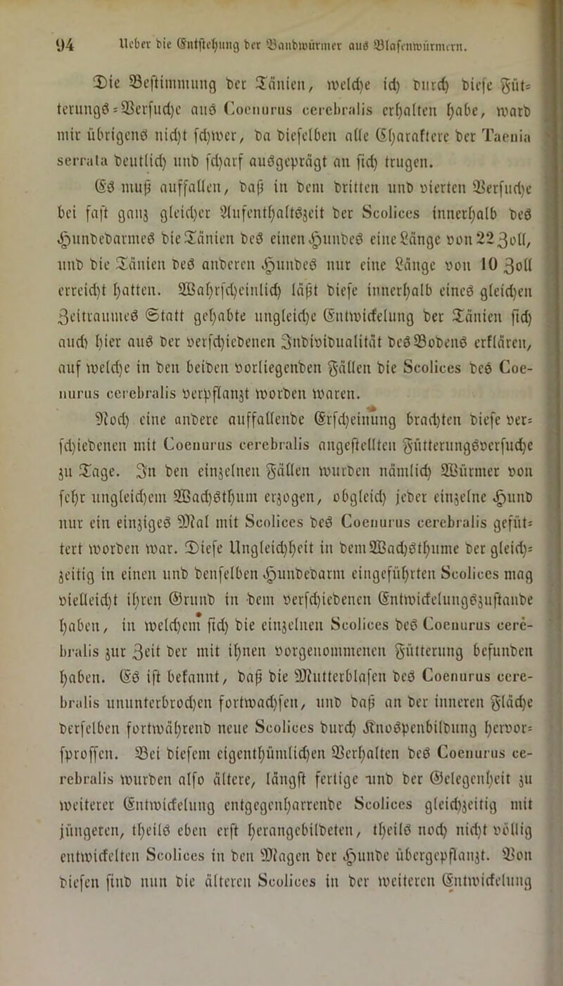 Die SBcftimmung t)cc Dduicii, ivcld}e id) t>iird) biefe güt= I tcninQÖ5 93evfud)c niid Coemmis cerel»r;ilis erhalten I;abc, warb fl mir übrigenö nid)t [d)Wcr, ba bicfelben aiic (SIjnraftcre ber Taenia serrala beutlid) iiiib [d)arf audgepreigt an fid) trugen. (Sd mujj nuffallen, ba|i in bcni briüen unb nierten iBerfiid)e bei faft ganj gleidjer 3infent[)a(tdjeit ber Scolices innerl;alb bed J^nnbebarmed bieDcinien bed einen .i^nubed eine Sänge »oii223oi(, i nnb bie Dänien bed anberen .^imbed nur eine Sänge von 10 3oti J erreid}t [)atten. SBaf)r[d)einlid) läpt biefe inneri;alb cined g(eid)en . 3eittaumcd 6tatt gel)abte nng(eid)e (Sntwicfelung ber Dänicn jid) i and) hier and ber verfd}icbenen 3nbivibualität bedSobend erfiären, • auf we(d)e in ben beiben vorliegcnben gätlen bie Scolices bed Coe- nurus cerebralis verpfianät Worben waren. 9Jod) eine anbere auffattenbe @r[d}eiuung brad)ten biefe »er= * fd)iebcnen mit Coenurus cerebralis angeftcKten gütternngdverfudje ^ }ii Dage. 3n ben einzelnen gäOen würben näm(id) SBürmer von ; fef)r nngteid)cm 9Bac^dtr)nm erjogen, obg(eid) jeber einjetne .^unb < nur ein einjiged 93?nl mit Scolices bed Coenurus cerebralis gcfüt= tert worben war. Diefe UngIeid)I)cit in bemSBadjdt^nme bergleid}^ jeitig in einen unb benfclben .^unbebarm eingcfüijrten Scolices mag »ieüeid}t il;ren @runb in bem vcrfd)iebencn (Sntwideiungdjuftanbe l)aben, in we(d)cm fid) bie einjelnen Scolices bed Coenurus cere- bralis jnr 3e’it ber mit i^nen »orgenommenen gütterung befunben 1 I)aben. (Sd ift befannt, bap bie 9Jiutterblafen bed Coenurus cere- bralis ununtcrbrod)en fortwad)fen, unb bap an ber inneren g(äd)e berfelben fortwäljrenb neue Scolices burd) Änodpenbilbung l)crvor= fproffeu. S3ei biefem cigcntl)üni(id)cn iBerfjaltcn bed Coenurus ce- rebralis würben alfo ältere, längft fertige iinb ber @elegcul)eit ju weiterer Sntwidelnng entgcgcn{)arrenbe Scolices gleidijeitig mit jüngeren, tf)eild eben erft I)erangcbilbeten, tl)eild nod) nid)t völlig entwidelten Scolices in ben ÜOiagen ber .^unbe übergeppaujt. 93on biefen finb nun bie älteren Scolices in ber weiteren (Sntwideluiig