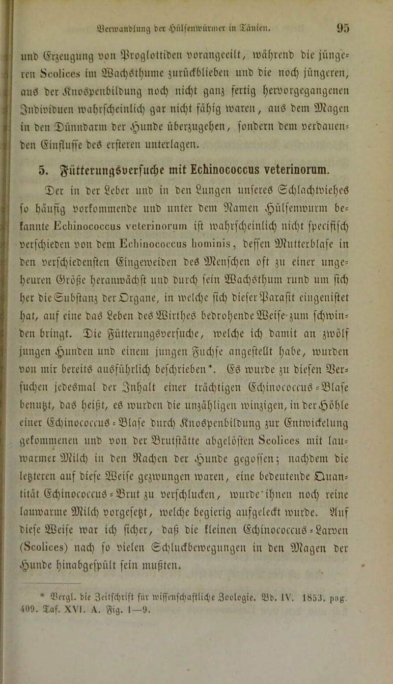 unt) (Srjcugung von ^^vogloltibcn voraugcciü, iünljveub bic junges vcii Scolices im 2Önd)ötl;iime jurücfblicbcii uub bie nod) jüngeren, and ber Jlnodpenbilbung nod) nid)t gmij fertig f)erPorgegangenen Snbbibuen maf)rfd)eiulid) gar nid)t fdf)ig maren, nnö bem ÜJJngeu in ben 2)ünubnrm ber ^iinbe überiugeljen, fonbern bem »erbaueus bell (Sinfliiffe bed erfteren unterlagen. 5. gütferungöucrfu^c mit Echinococcus veterinorum. Xier in ber Seber unb in ben Sungen unfered Sd)(ad)tPief)ed fü häufig porfommenbe unb unter bem 9Zamen .^ülfenmurm be= fannte Echinococcus vclcriiioruin ift ipal)rfd)cin(id) nid)t fpecififd) »etfd)iepen r>on bem Echinococcus hominis, beffen jÖiutterblafe in ben Perfdjiebenften ßingeipeiben bed j9?eufd)cn oft ju einer unge= heuren ®röjie hfram»nd)ft unb burd) fein 2ßad)dthum runb um fid) her bie6iibftanj berDrgane, in uu’ld)c fid) biefer^arafit eingeniftet hat, auf eine bad Seben bediffiirthed bebrohenbeSBeife-jum fd)ipin= ben bringt. 2)ie gütterungdoerfud)e, me(d)e id) bamit an äwölf jungen .^unben unb einem jungen Sud)fe angefteüt habe, unirben pon mir bereitd audfiihrlid) befd)rieben*. @d ipurbe ju biefen 93ers fud)en jebedmal bet Inhalt einer träd)tigen @d)inorüicud »Slafe benuht, bad h^ibt/ cd ipurbcn bie uiijähligen minjigen, inber.ööh(e einet lSd)inocoeaidsS9lafe burd) jfnodpenbilbung jur ©ntmidelung getommenen unb pon ber 33rutftätte abgclöften Scolices mit (aus iparmec 3)iild) iu ben fJindjen bet dpunbe gegoffen; nad}bem bic (enteren auf biefe SBcife gcjipungcn iparen, eine bebeuteube Ouans tität (Sd)inocorruds35rut JU Perfd)luden, ipurbe’ihueu nod) reine (auiparme 9Jti(d) Porgcfcht, ipeld)e begierig aufgclcdt iputbc. ?(iif biefe SBcife ipar id) ftd)cr, bap bic {(einen (£‘d)inocomid»garpen (Scolices) nad) fo Pielen ®d)(udbcivegungen in ben 9)tagen ber J^unbe hinabgefpült fein mußten. * 93etgl. bie 3dtfrfjnft f«v ii'ifffiifdiflftlid’e Scdegic. 93b. IV. 1853. png. 409. Saf. XVI. A. Sig. 1—9.