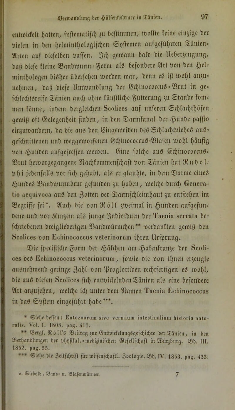 cuh»icfc(t r^attcii, fvftcmatifd) ju bcftinimcn, twotttc feine einjige ber vielen in ben r)clmint^o(o9ifrt)cn auf9efüf)rten Sänietu Slrtcn auf biefelben paffen. 3d) gewann balb bie Ueberjeugung, ba^ biefc fleinc Sanbwimn = gönn ald befonbere 2(rt von beu .§et» inintf;ologen bisher überfeinen worben war, benn cd i)t wol^l anju« neinmen, bap biefe Umwanblung ber (Sdninocomid = 93rut in ge= fdnled)tdreife Spanien audn olnne fünftlidne Fütterung ju (Stanbe fom= men tönne, inbem bergleidnen .Scolices auf unferen 0dnladntl)öfen gewip oft ©elegenlneit finben, in ben IDarmtanal ber .Ipunbc paffiv einjuwanbern, bo bie auö ben (Singeweiben bed0dn(adntoiel)ed aud^ gefdnnittenen uub weggeworfenen @dninococeud=®(afen wol^l finufig von .^unben aufgefrejfen werben. @inc fotdne aud @dninoroceud= S3rut ^ervorgegangene 9Tadnfommcnfc^aft von ünnien Innt 9hibol= plni jebenfalld vor ftdn gelnabt, ald er glaubte, in bem2)arme eined .^unbed SBanbwurmbrut gefunben ju Inabcn, weldnc burdn Genera- lio aequivoca aud ben 3otten ber !Darmfc^teim!^aut ju entftefien im begriffe fei*. Sind) bie von 9löl( zweimal in .^unben aufgefun= bene unb vor Jlurjem ald junge 3nbivibuen ber Taenia serrala be- fdnriebeuen breiglieberigen Sanbwürmdnen** verbanften gewip ben Scolices von Echinococcus velerinoruin ilnren llrfprung. 3)ie fpecififdne gönn ber .^afdnen am .^afenfranje ber Scoli- ces bed Echinococcus veterinoruni, fowie bie Von ilnnen erjeugte audne^menb geringe 3nf)l Oou ^]3roglottibcn redntfertigen cd wol)l, bie and biefen Scolices ftdn entwidelnben Ünnien ald eine befonbere 2lrt anjufe^cn, wel^e idn unter bem 9iamen Taenia Echinococcus in bad 0pftem eingcfül)rt Ijabe***. * ©icfjc belfen: Enlozoorum sive vcriniuni intuslinolium liislorin nalu- ralis. Vol. I. 1808. pag. 411. ** SSergl. 91 öir« Söeikag jnr ®nhüicfclimg«9cfcl)id^te berXätiicn, in ben SSettjanblmtgen bet vbbftal.smebijmifcbcn (Scfellfdiaft in 9Bürj6uvg. 93b. III. 1852. pag. 55. ♦*» 3eiif((jnft für tnijfcnfdinftl. Soologie. 93b. IV. 185.1. pag. 423. ». ©icbott), fflatib= u. ®(oftnW)ünntt. 7