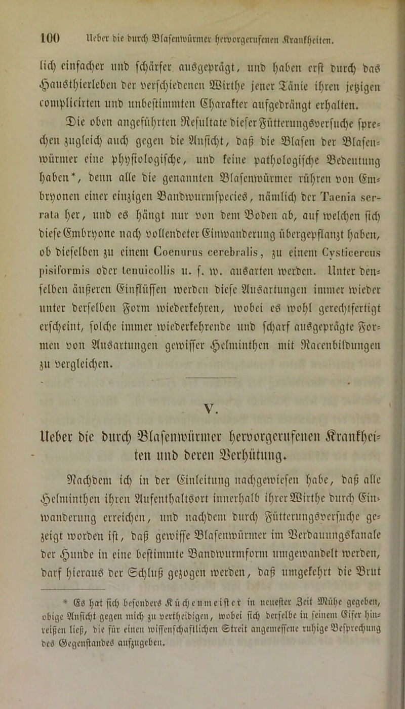 lÜO Ui'Dor bie burd) SfafciUi'fivnicv Ofrborgfnifciicit .Rraiiff)citcn. lid) cinfad)cr imb fd)nrfei; aiiöijcprdgt, imb I)nbcn crfl burd) bnd ^au6tf)icrlct)cu bcr r'crfd)icbcucn 2Birt()e jener !lnuie if)rcn je^igeu compUrirten unb unbeftininitcn (5f)nrafter aufgebrnngt crl)n(ten. 2)ie oben ongefüI)rteu 9Jefu(tatcbiefergütterungd»erfud)e fpre= d)en jugleid) aud) gegen bic ?hiftd)t, baf bie 33(n[en ber S3(nfeu= Würmer eine pl)pftüIogi[d)c, unb feine pat()üIogifd)c Söebeutung I)abcu*, beim oKc bic genannten S3(nfcnwürmcr rüfjrcn non brponen einer ciujigen S3aubwurinfpeeied, ndm(id) bcr Taenia scr- rata I)er, unb cd f)nugt nur non bem 33oben ab, auf ineldjcn fid) bie[e(Smbri)onc uad) not(enbcter(Simnauberuug übergepftaujt f)abcn, ob bicfcibcn JU einem Coenurus cerebralis, ju einem Cysticercus pisiformis ober lemiicollis u. f. w. audartcii werben- Unter ben= [eiben nufjeren ©inflüffen werben biefe Sindartnngen immer wicber unter berfelben gönn wicberfef)ren, wobei cd wof)i gcrcd)tfertigt erfd)eint, foId)e immer wiebcrfef)renbe unb [d)arf audgcprdgtc gor= men non Sfudartungen gewiffer .^cimiuti)cn mit DJaeeubiibungeii JU nergieidjen. | V. Ucbei' bie burd) SBlnfcimniuncr I)erbov(icvufcnen ^?ranfl)ei^ ten unb bereu 5ßerf)ütuug, 9?ad)bem id) in ber (Sinicituug nadjgewicfeu I)nbe, baü ni(c 4V(mintI)en ii)rcn 9fufcutl)a(tdort iuucrl)a[b if)rcr2Birtl)e burd) @in> wanberung erreid)eu, unb uad)bcm burd) güttcrungdnerfud)e gc^ jeigt worben ift, bap gewiffe Siafeuwürmer im 93crbauungdfauaie bcr .^uube in eine beftimmte Sannwurmform umgcwaubclt werben, barf i)icraiid bcr ©d)(up gejogen werben, bap umgefcf)rt bic 33nit * I;at fteb bcfciibcvö jtücbcnmciüct in neueflcv Seit tWübc gegeben, obige 9tnfid)t gegen inid) jii »crtt;eibigcn, inobei jld) berfelbe in feinem (Sifer bin; veipen liep, bie für einen miffenfcbaftlicben ©treit angemeffene ruf)ige 93efbre(bim9 beö ©egenpanbe« anfjngeben.