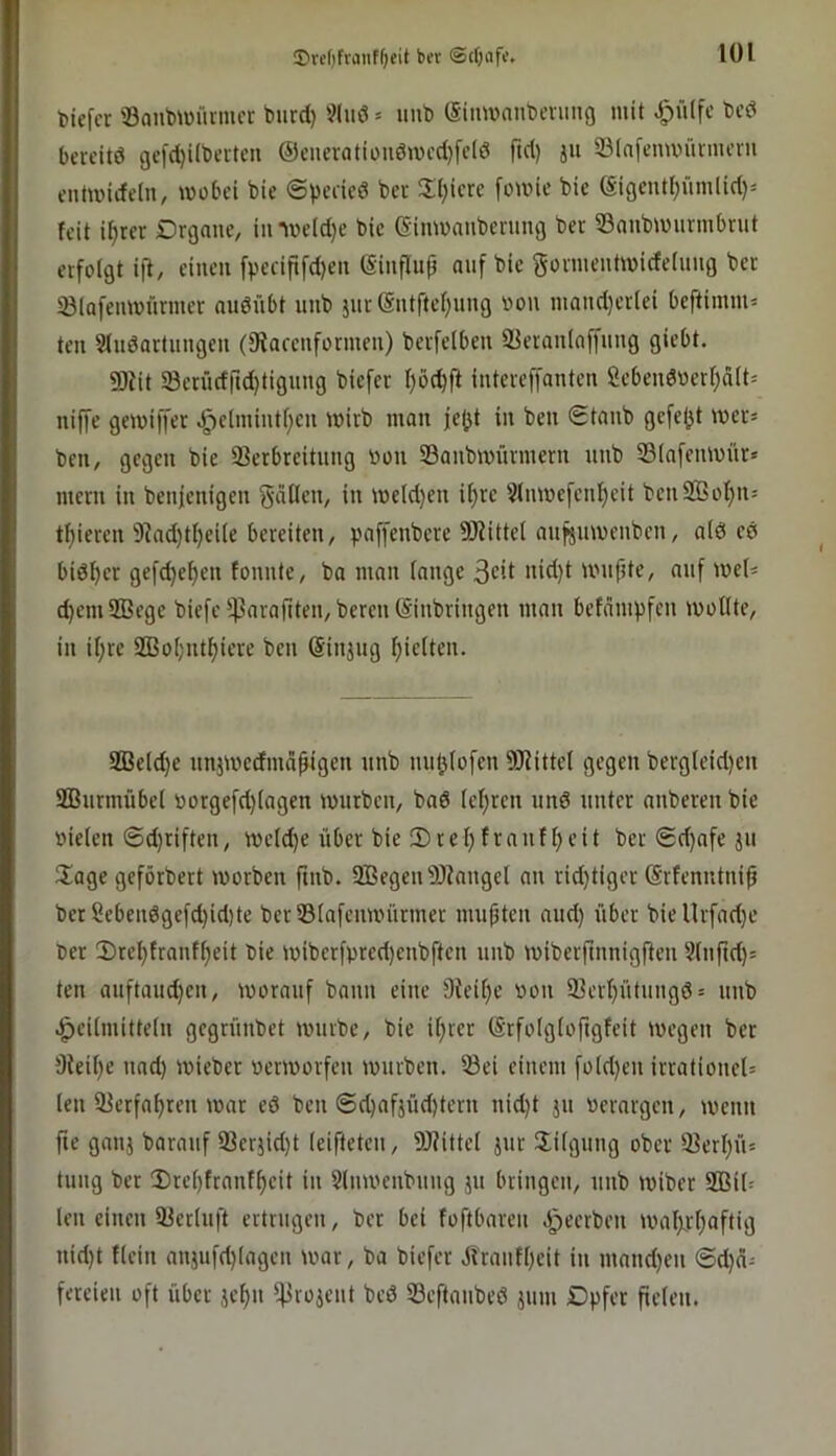 ®re()fviiiiff;eit bcr ©(fjnf«. biefcr ©anb^Dürnu’i: biird) ?luö = uub (Simvant)cviing mit ^ü(fc t>cö bereite gefdjübetten @ciieratiüiiömcd)fc(ö ftd) ju 33(n[enuninueru cntmidelu, wübei bie ©pedeö bcr 5Ii)icre founc bie ®igeuti;ümlid)j feit if)rer Drgnuc, imr)eld)c bie eimvaubcning bet 53aubu)urmbnit erfolgt ift, einen fpecipfd)en (Sinflup auf bie gorinentmideinng ber 23lQfenmürmcr audnbt unb }iir(Sntftef;nng oon niand}er(ei beflimm= teil Sfuöartnngen (fRacenformen) berfclben aieranlaffung giebt. 5Ddt Scrüdrtd)tignng biefer intcreffanten Scbendocrf^ält^ niffe geiviffer Jpe(inint[;cn inirb man je(jt in ben 0tanb gcfe(jt wer» ben, gegen bie iBerbreitung öon 33anbmnrmcrn nnb 331nfenmüre mern in benjenigen gäilcn, in meld)en if)rc Slnmefcn{)eit bcnSBofjn: tf)ieren 9^ad)tf)ei(e bereiten, paffenbere SRittel anfsmuenben, a(d cd biö^cr gefd)ef)cn tonnte, ba man fange •iid)t unipte, auf ioef= d)em2ßege biefc^45arajtten,bercn(Sinbringen man befämpfen ivoffte, in if;rc Sßofjnt^iere ben (Sinjng Rieften. fffield)e nnjmedmd^igen nnb nuljfofen SfRittel gegen berg(eid)cn SBnrmübel worgefd)(agcn mürben, bad (ef;rcn und unter anberen bie oiefen Sd)riften, mefd)e über bie !l)rel)frantf)eit bcr 0d)afe ju Slage geförbert morben ftnb. SBegen 9)tanget an rid)tiger Srfenntni^ bet Sebendgefd)id)te bet®(afcimnirmet mußten aud) über biellrfad)e ber 2)rel)tranf^eit bie miberfpred)cnbften unb mibcrftnnigllcn 2(nftd)= ten anftauc^cn, morauf bann eine 9ieif)c bon 93crf)ütungd= unb .^cifmittefn gegrünbet mürbe, bie if)rcr (Srfofgfoftgfeit megen bcr 9ieil)e nad) micber »ermorfen mürben. 53ci einem fofd)en irrationel= len 33erfa^ren mar cd ben ©d)afjüd)tcrn nid)t jn berargen, mcnit fte ganj baraiif 93cr5id)t (eifteten, SRittef jut Jifgung ober 93erl)iu tung bcr 3)rcf)frant^cit in Slnmenbnng ju bringen, nnb miber 2ßi(= len einen 93er(nft ertrugen, ber bei foftbaren .ipeerben malxrf)aftig nid)t tfein anjufd)lagen mar, ba biefer Jfranff)eit in mand)cn @d)ä- fereien oft über jcf)n ^rojent bed 33cftanbed jnm Dpfer ftefeu.