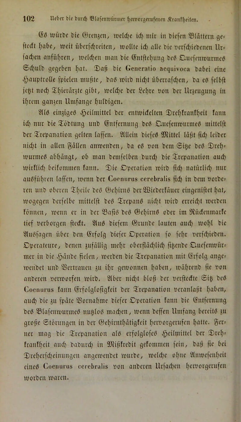 @ö ivürt)e tiie ©mijen, n)eld)e iri) mit: in biefen 53(dttcni ge= ftceft I)abe, lucit übcrfrf)reiten, ivoHte id) ntle bic bcrfdiiebcnen Ur= fad)en mifii()reu, UH>Id)en iiinu bie bed Ducfemtnimc^ ©d)iilb gegeben I)nt. Dap bie Gcncraiio acquivoca babei eine ^^nuptroUe [pielen nni^te, bnd inirb nid)t iiberrafd)en, ba eö [eibft je(jt nod) 3^[)ievnrjte gibt, ive(d)e ber Sel)re bon ber Urjcugiing in ifivem ganjen Umfange ^ulbigen. 2i(d einjiged d^eümittel ber entiwidelten 2)ref;franf^eit fnnn id) nur bie übbtung iinb ©ntfernnng bed Dnefemtnirined mittelft ber ^Trepanation gelten laffen. SUIein biefed ?!JJittel Idpt fid) (ciber nid)t in allen fallen anivenben, ba ed »on bem 0i^e bed 2)rel)= murmed abbängt, ob man bemfelben burd) bie 3Trepanation aud) mirflid) beifommen fann. iDie Dperation mirb ftcb natnrlid) mir audfnbren laffen, wenn ber Copnurus cerebralis ftcb i« bem »orbes reu unb oberen !Il)eile bed @el)irnd berSßieberfäuer eingeniftet l)at, mogegen berfelbe mittelft bed TXrepand nid)t mirb erreid)t merben fönnen, menn er in ber Saftd bed ©ebirnd ober im fRüdenmarfe tief bcrborgen ftedt. Sind biefem ©runbe lauten and) ivobl bie ?ludfagen über ben ©rfolg biefer Dperation fo fel)r berfd)iebcn. Dperateure, benen jufällig mehr oberfläd)lid) fibenbe Dnefemvnr= mer in bie J^änbe fielen, merben bie ^Trepanation mit @rfolg ange= ivenbet unb 33ertraucn ju il)r gemonnen hoben, mäbrenb fte bon anberen »enoorfen mirb. Slber nid)t blop ber oerftedte 6ib bed Coenurus fann ©rfolgloftgfcit ber Trepanation »eranla^t hoben, aud) bie ju fpäte iBornabme biefer Dperation fann bie ©ntfernung bed SSlafcmvurmed nublod mad)en, menn beffen Umfang bereitd jn grope ©törungen in ber ©ebirntbätigfeit beroorgerufen f)Otte. ner mag bie Trepanation ald erfolglofed äpeilmittel ber 2)rcb= franfbeit and) baburd) in SRipfrebit gefommen fein, baf fie bei T)rebcrfd)einungcn angemenbet mürbe, meld)e ohne Slmoefenbcit eined Coenurus ccrcbralis von anberen Urfad)en b'-'f'.'orgernfcn morben maren.