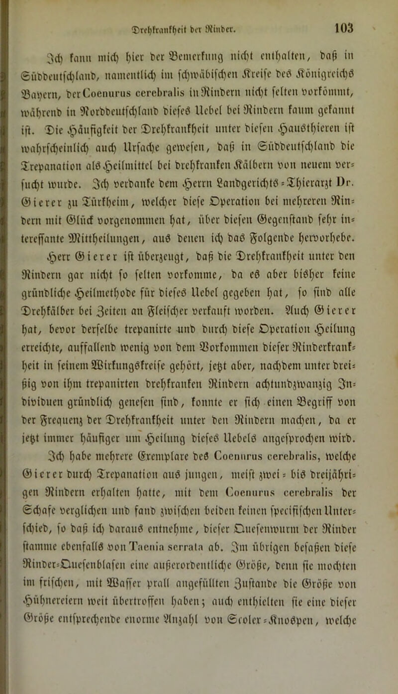 3d) fault niid) l)icv ber ©ciucrfimg nid)t cutl)altni, bnfi in ®üt)l)ciitfd)laul), nanu’utlid) im fd}unil)ifd)eu J?reife bed jlöuigrcid)^ Saliern, berCoenurus cerebralis iuSRiubern nid)t feiten »orföinint, u>äl)renb in 9?ürbbeutfd)lanb biefed Hebel bei 9iinbern faum gefannt ijl. ‘Die dpönfigfeit ber Drel)frnnfl)eit unter biefen Jpanötl)ieren ift ma^rfd)einlid) and) Urfad)e gewefen, bajt in ©übbentfd)lnnb bie Trepanation ald.^eilnuttel bei brei^franfen Ädlbern bon neuem Per- fließt tpurbe. 3d) pcrbanfe bem ^errn Sanbgerid)t6 = Tl)iernrjt Dr. ©ierer ju Türfl)eini, ivcld)er biefe Dperatiou bei mel^reren 9tin= bern mit ©lücf porgenommen l)at, über biefen ©egenftanb fef)r iiu tereffantc Ü)?ittf)eilnngen, and beueu id) bad f^dlgcnbe l)erPorl)ebe. ^err ©ierer ift überjengt, ba^ bie Drcl}franfl)eit unter ben SHnbern gar nid)t fo feiten porfommc/ ba cd aber bid^er feine grünblid)e J^eilmetljobe für biefed Hebel gegeben f)at, fo ftnb alle Drel^fälber bei 3citcu «n Sfcifrf)cc Perfanft iporben. Sind) ©ierer ^at, bepor berfelbe trepanirte -unb bnrd) biefe Dperatiou Reifung erreichte, auffallenb ipenig pon bem 33orfommen biefer flHnberfranfs l)eit in feinem 2ßirfungdfreife gehört, je^t aber, nad)bem unter brei= ^ig Pon ihm trepanirten brehfranfen 0fiinbern ad)tunbjtpanjig 3n= bipibuen grünblid) genefen ftnb, fonnte er fid) einen begriff Pon ber gvegnenj ber Drehfranfheit unter ben SHnberu mad}en, ba er je^t immer häufiflcr «m -Teilung biefed Hebeid angefprodien ipirb. 3cl) mehrere ©remplare bed Cocniirus cerebralis, tpeldje ©ierer burd) Trepanation aud jungen, meift jipei» bid breijahri» gen fRinbern erhalten h^tte, mit bem (',oemirns cerebralis ber Schafe perglid)en unb fanb jipifd)en beiben feinen fpecififd)en Hnter« fd)ieb, fo bah td) baraud entnehme, biefer Duefempurm ber fRinber ftamme ebenfalld Pon Taenia scrraia ab. 3ni übrigen befahen biefe 9Hnber=Duefenblafen eine au(jerorbentlid)e ©rohe, beim fte inod)ten int frifd)en, mit SBaffer prall angefüllten 3»ftaiibe bie ©rohe Pon Hühnereiern ipeit übertroffen h«ben; and) enthielten fte eine biefer ©rohe entfprechenbe enorme illnjahl Pon ®ioler = ölnodpen, tpeldje