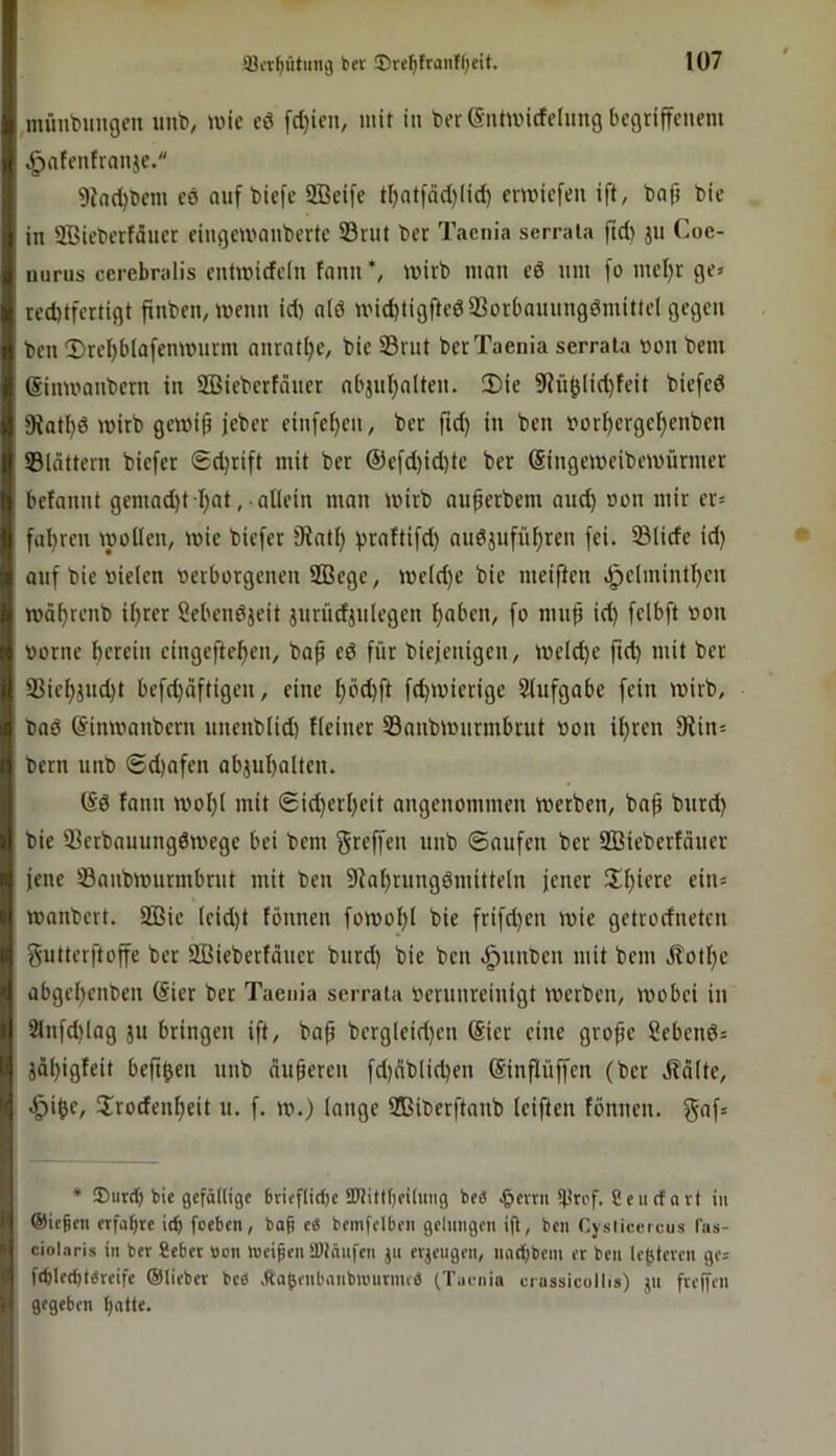 ,münbHU9eu imt), tuic eö fd}icu, mit in ber (Sntmicfeinng begriffenem ,g)afentranje. 9?nd)l)cm eö auf tiefe 9Beifc tl)ntfäd)lid) cniMcfen ift, bap bic in SBieberfäucr eingemnnberte 23rnt ber Taenia serraia fid) ju Coc- t I iiurus cerebralis entmidein fann’, mirb man cd um fo mcl)r ge» rechtfertigt finben, menn id) alö mid)tigftcd33orbammgömittel gegen ben 2)rel)bla[cnmurm anrntijc, bic S3rut ber Taenia serraia non bem ßinmanbern in Sßieberfäuer nbjul^nltcn. 2)ie 5Rü^lid)feit biefcd fRatI)d mirb gewi^ jeber ein[c{)cn, ber ftd) in ben borhergel^enben ©lättern biefer Sdjrift mit ber ®cfd)id)tc ber (Singemeibemürmer befannt gemad)t l)at, allein man mirb auferbem and) »on mir er» fahren wollen, wie biefer fRath hraftifd) nndjufnhren fei. ©lide id) aufbiebielen berborgenen SBege, weld)e bie meiften .§elmintf)en währenb ihrer Sebendjeit jnrüdjnlegen hoben, fo mu^ id) felbft »on borne herein eingeftehen, bap ed für biejenigen, welche ftd) mit ber ©iehjud)t befd)dftigen, eine I)behfi fd)Wicrige Slufgabe fein wirb, bnd (Sinwanbern nnenblid) Heiner ©anbwnrmbrut bon ihren 9tin» bern unb ©d)afen abjuholten. @d fann wohl mit ®id)erl)eit angenommen werben, bah bie ©erbauungdwege bei bem greffen unb ©aufen ber SBieberfduer jene ©anbwnrmbrut mit ben 9fial)rungdmitteln jener Schiere ein» wanbert. SBie lcid)t fönnen fowo_hl bie frifd)en wie getrodneten gutterftoffe ber Sßieberfdner burd) bie ben .gjnnben mit bem .Hothe abgehenben (Sier ber Taenia serraia berunreinigt werben, wobei in 2lnfd)lag ju bringen ift, baf bergleid)en (Sier eine große Sehend» jäh'9^eit befthen nnb äußeren fd)nblichen ©nflüffen (ber Ädlte, .^ihe, Jrodenheit u. f. w.) lange Sßiberftanb (elften fönnen. gaf» ' * ®iird) bie gefällige brieflidje 3Jtittf)ei(uiig be« .^evrii ifirrf. Seiicfnvt in li Oiegen erfahre i(b feeben, bag e« bemfelben gelungen ijl, ben Cysiieercus l'us- » ciolaris in ber gebet »on »«eigen SDinnfen jn erjeiigen, mid)beni et ben lehteren ge= h fchlethtercife ©lieber bee Äofenbanbiunrnu« (Taenia crassieollis) jn freifen jf gegeben hatte.