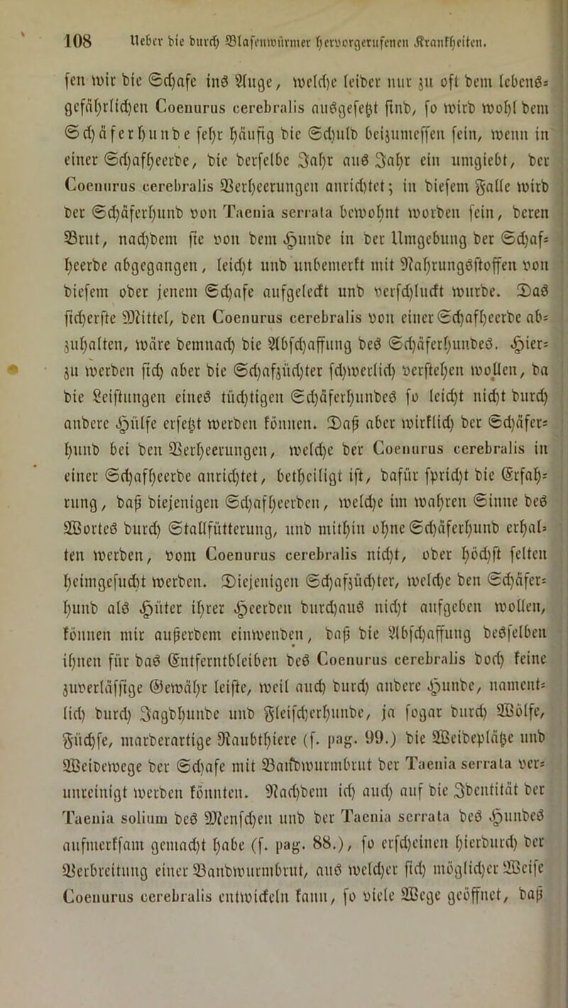 feu iüir bic 6rf)afe inö Sfuge, wcld)c (cibcr miv ju oft bcm (ebenes ' geföl)r(id)eu Coeuurus cerebralis nußgefejjt ftnb, fo wirb wol)( bem i @d)äferf)unbe fetjr ^uftg bic ©d}ulb bcijumcffeii fein, wenn in ' einer ©d}aff;cerbe/ bie berfclbc 3nf)r nnd 3nl)c ein umgiebt, ber Coeuurus cerebralis 33ert)ccrungcn anrid)tet; in biefem tvirb j ber 6d)dferf)unb »on Taenia serrata bewohnt worben fein, beren ^ 33rnt, nad)bcm fie iwn bem ^iinbe in ber Umgebung ber ©d)af« , I)ccrbe nbgcgnngen, Ieid)t unb unbemerft mit 9?af)rung6ftoffcu von ' biefem ober jenem ©d)afe aufgelcdt unb vcrfd)Iudt würbe. iDaö ftd)crfte 93UtteI, ben Coeuurus cerebralis oon einer ©d}afhcerbc ab* jul)n(ten, Ware bemnad) bic Stbfd)nffung bed ©d)dfcrfjuube6. «^icr^ ju werben ftd) aber bie @d)afjüd)ter fd)wer(id) ocrfteI}cn woücn, ba bie Sciftiingen cined tüd)tigcn ©d)äfcrl)unbcd fo (cid)t uid)t burd) anbere .fpülfe erfel^t werben tonnen. 2)nf aber wirf(id) ber ©djdfcrs . f)unb bei ben 93erl;eerungcn, wcld)e ber Coeuurus cerebralis in einer ©d)aff)ecrbe anrid)tet, bettjeUigt ift, bafür fprid)t bie (Srfat); rung, bap biejenigen ©d}aft;ccrbcn, weld)e im wat}ren ©inne bed SBorted burd) ©taüfütteruug, uub mitt)iu ot)ue©d)dfcrI)uub er^al= ten werben, oom Coeuurus cerebralis nid)t, ober f)öd)ft feiten bcimgefud)t werben, diejenigen ©d)afjiid)tcr, weld)e ben ©d)dfcr= t)uub ald .^ütcr if)rer .^cetben burd)aud nid)t aufgeben wollen, tonnen mir nuferbem eiuwenben, bap bic 9lbfd)affung bedfelbcn il)nen für bad @ntfcrntb(ciben bed Coeuurus cerebralis bod) teiue jiwerlüfftge @ewät)r Icifte, weil and) burd) anbere J^unbe, namcnt= (id) burd) 3agbl)unbe unb 5‘leifd)ert)unbc, ja fogar burd) 9BöIfe, güd)fe, marberartige 9taubtf)iere (f. pag. 99.) bie 2Bcibcp(n|)c uub SBeioewege ber ©d)afe mit Saifowiirmbrut ber Taenia serrata ver» uureinigt werben tonnten. 9jnd)bem id) aud) auf bic 3bentitdt ber Taeuia soliuni bed 9Jteufd)en unb ber Taenia serrata bed d^unbed aufmertfam gcmad)t l)abe (f. pag. 88.), fo crfd)eincn l)icrburd) ber üferbreitung einer Sanbwurmbrut, and wcld)er prf) mög(id)er SBcifc Coeuurus cerebralis entwideln tann, fo oiele äßege geöffnet, bap