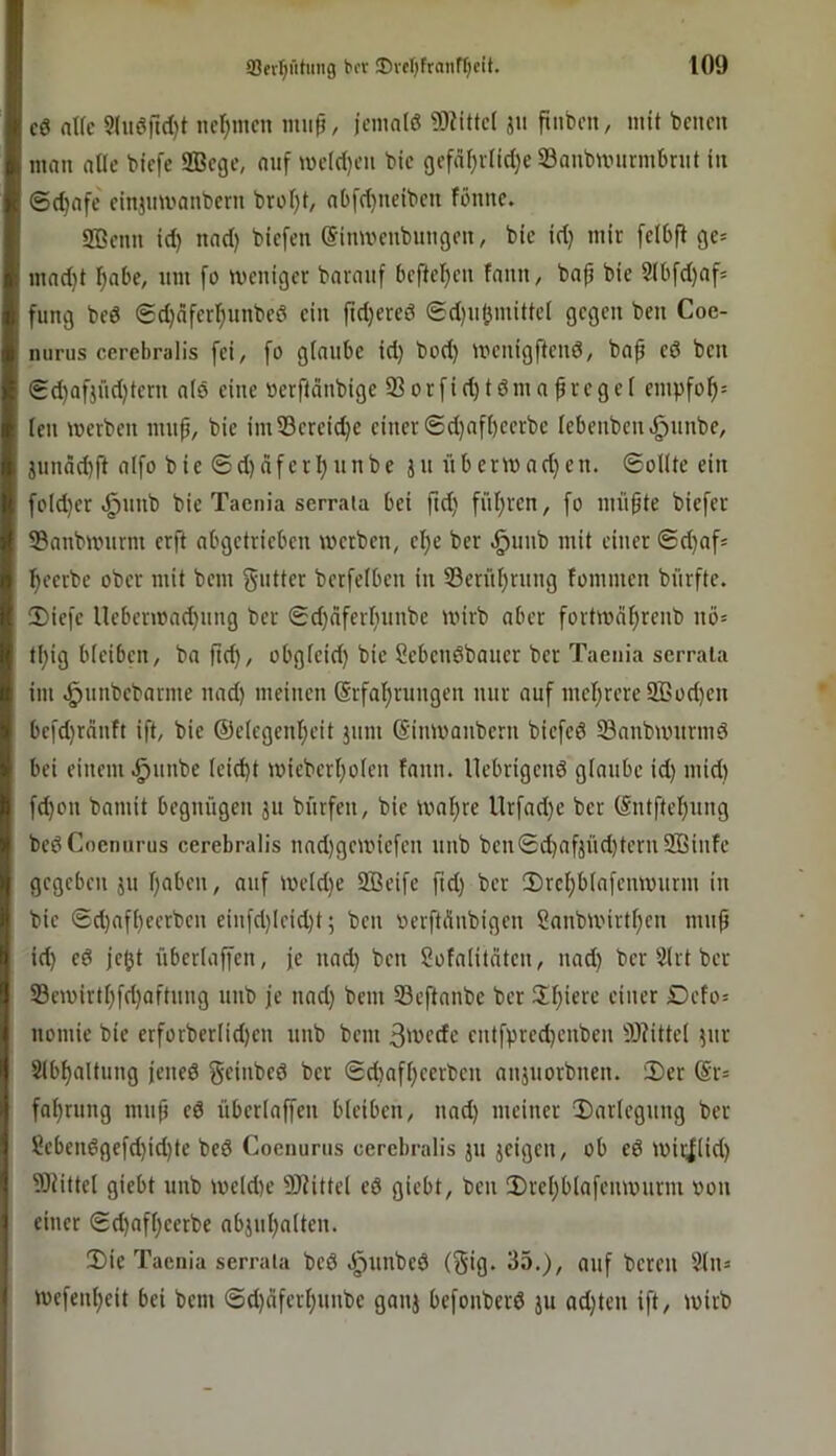 i c6 alfe 5(ueirtd)t nct;mcn mup, jcniate 93iitte( jii ftiibcn, mit bcnm k mau alte bicfe 9Bcge, auf mc((l)eu bic 9cfäl)vlicl}e SBaubnnirmbnit in : ©djafc ciujmvaubcru brol)t, abfd)ueibcn föune. 2ßcun id) nad) bicfeu ©imvcubungeu, bic id; mir fclbft ge= I mad}t l^abe, um [o mcuigcr baraiif bcftcljcn faiiu, baf bie S(bfd)af= : fung bed ©djäfcr^uubcd ciu fidjered ed)u(imitte( gegen ben Coe- mirus cerebralis fei, fo glaube id) bod) menigftend, bap ed ben Sd)afjüd)teni ald eine »erfläubige 93orfid)tdmapvegel empfo^= Icu merbeu unip, bie imS3ereid)c einer @d)afl)eerbe lebeubeii.^uube, junäd)fi aifo bie ©d)dferl)unbe ju übermad)en. ©ollte ein fotd)er .^unb bie Taenia sermia bei ftd) fül)rcn, fo müpte biefer 55nnbmurm erft abgetrieben werben, el)e ber ^unb mit einer ©d)afs l^eerbe ober mit bem giitter berfelben in 53erül)rnng lommen bürftc. !Diefe lleberwad)iing ber ©d)dferl)uube wirb aber fortwcitjrenb nö= tl)ig bleiben, ba ftc^, obgleid) bie Sebendbaner ber Taenia serrala im ^nnbebarme nad) meinen @rfal)rungen nur auf mel)rere2Bod)en befd)rduft ift, bie ®etegenl)eit jum ©iiiWaiibern biefed 33aubwurmd bei einem ^uube (eid)t wieberl)olen fann. llebrigend glaube id) mid) fd)on bamit begnügen ju bürfen, bie wat)re llrfad)e ber (Sntftel)ung bedCoennrus cerebralis uad)gewiefen unb ben©d)afjüd)tern2ßinfc gegeben ju l)aben, auf weld)e SBeife fid) ber 3)rcl)blafenwunu in bie ©d)afl)eerben eiufd)Ieid)t; ben oerftdnbigen ?anbwirtl)en mup id) ed je^t überlaffen, je nad) ben Sofalitdten, nad) ber 5lrt ber S3ewirtf)fd)aftung unb je nad) bem Seftanbe ber 3;f)ierc einer £)efo= nomie bie crforberIid)en unb bem 3wfde entfpred)enbcn 9)?ittel jur Slbl)altung jeiied geinbed ber ©d)afl)eerben anäuorbnen. iX)er (Sr= fa^rung mup ed überlaffen bleiben, nad) meiner T)arlegung ber ?ebendgefd)id)te bed Coenurns cerebralis ju jeigen, ob ed wir|(id) TOiittel giebt unb we(d)e ÜHittel ed giebt, ben 2)rel)blafenwurm von einer ©d)afl)eerbe abjul)alten. 2)ie Taenia serrala bed dpunbed (^ig* 35.), auf bereu 9lu= wefenl)eit bei bem ©d)ciferl)unbe gauj befonberd ju ad)ten ift, wirb