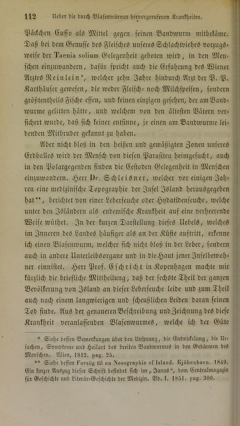 $dcfd)on Suffo a(ö 5D?ittcl gegen [einen S3anbmurin mitbefdine. ' ü)(ip bei bcin @enn[[c beö j5(ci[d)cö nnfered ©d)(ad)töiei)cö »oringd* ivcifc bei Taenia solium ©elegenijeit geboten ivirb, in ben SRen- [d)cn einjmvanbcnt, bnfüt fprid)t and) bie @rfal)i-ung bed SÖBienet SUjtcd Stcinlcin*, ioeld)er jel)n 3at)i-c I)inburd) 2(tjt ber j i?avtf)nn[ef gewefen, bie loeber 3HUd)[peifen, [onbeni i I grö^tent()eUd5‘ifd)e effen, nnb feinen einjigen gefel)en, bev ainSanb^ | iwimne gelitten l)dttc, nnb n)cfd)em oon ben diteften 23dtern oer= ' fid)ert tnnibc, baf ftd) feiner entftnne, je einen am Sanbmunnc lei^ { benben -!D?itbruber gefannt jn I)aben. I 2(bcr nid)t b(o9 in ben Ijeipen nnb gcmdfiigten 3<>nen nnfered | (Srbbalicd wirb ber 9)fcnfd) von biefen ^^arafiten I)eiingefnd)t, and) j in ben t]3o(argegenben [inben bic Seftoben ©eiegenbeit in Ü)fenfd)en j cinjnmanbern. ^evr ür, ©d)lcidner, me(d)er vor einigen 3af)= j ren eine niebijinifd)c ilopograpbie ber Siifel Sdfanb f)eifiudgegebcn f)at**, berid)tet von einer Scber[eiid)e ober d^i)batiben[eud)e, iveld)c unter ben 3d(dnbern a(d enbcmifd)e j?ranff)eit auf eine vcrl)ecrcnbe SBeife ivntl)et. 3n ber fnrjcn 3)arftcnnng biefed Uebeld, ive(d)ed ' im inneren bed Sanbed fjdnfiger afd on ber J?üfte auftritt, erfenne ' id) einen S31afcinvnrm/ ive(d)er ftd) nid)t biofj in ber Seber, fonbern and) in onbere Untcricibdorgane nnb in bieJ^aut jener 3n[e(betvoI)= ' ner cinniftet. ^err ^rof. (S[d)rid)t in Äopcnf)agen mad)te mir ; fürjlid) bic brief(id)c 9JiittbciInng, bap ber fed)dte 3:f)ei( ber ganjen Sevölfernng von Sdlanb an biefer ?eberfcud)c feibe nnb äum üf)cil and) nad) einem (angivierigcn nnb [d)euj3(id)cn Reiben baran [einen üob pnbe. 2lud ber genaneren23e[d)rcibnng nnb3eid)mmg bed bic[e Äranff)cit veranla[[cnben 23ia[emvnrmed, iveld)e id) ber ©üte * <Sict)e beffen 93cmetfuiigeu über ben llrfbrung, bie Sntoidclung, bie Ur= färben, ©bmbteme unb ^eilart bcö breiten 5)anb)ünrine<S in ben ®ebärmen bc^ 2)Jenfdf;en. aSien, 1812, pag. 25. ** @iel)e beffen Forsög til en Nosographie of Island. Kjöbenhavn. 1849. (Sin fnrjer Stndjug biefer ©cfirift befinbet fid) iin„3ann8, bem (Sentralinagajin für ®cfd)id)te nnb Siterär=@efd)id;te ber 3)tcbijin, 33b. 1. 1851. pag. 300.