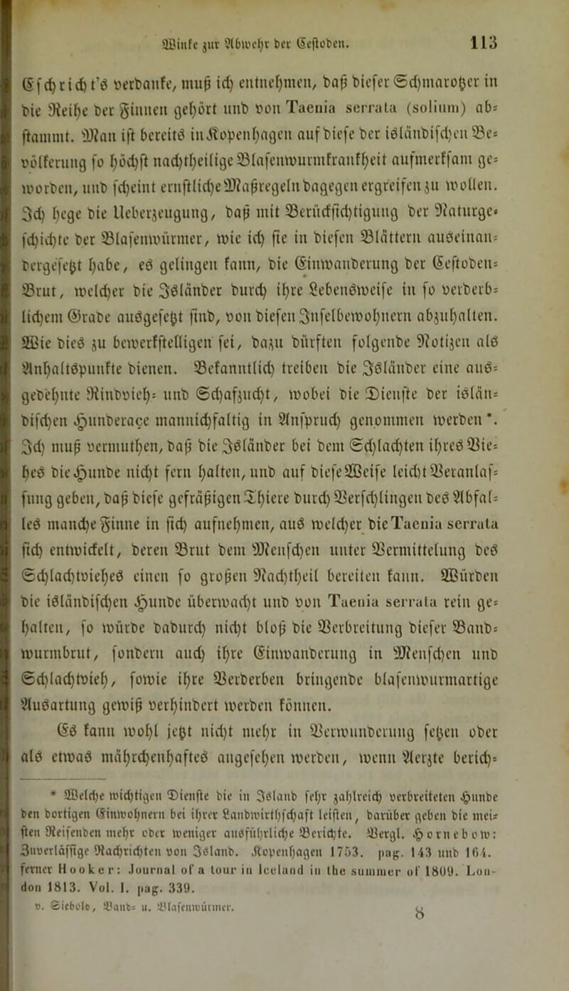 f (Sfc^tid) t’ö »erbanfc, mu^ id) cntiudjmcu/ ba^ tiefer 6d)maro|jev in I bie 9teif)c Der ginnen gei)ört uub von Taenia serrala (solimn) ob= ftaniint. Ü)?an ift beteitd inÄopeni^ngen auf biefe ber iöldnbifdjen 23e= I pöltevnng [o f)öd)ft nad)tl)ei(igc231nfcmüunnfranff)eit aufmerffam ge= i Würben, nnb [d)eint ernft(id)e3)?apregelnbngegen ergreifen ju woüen. tl 3d) I)ege bie Ueberjengung, bap mit 33criidrtd)tignng ber 9Jatnrgc« I fd)id)te ber SBlafenunirmer, wie id) fte in biefen 33(nttern nuöeinnn= ^ bergefeOt I)abe, eö gelingen fnnn, bie (Sinwanberung ber (5eftüben= I 33rnt, weld)er bie Sölnnber burd) it)re Sebenöweifc in fü üerbcrb= i lid)em ©rabe anögefe^t fmb, üon biefen 3nfelbewol)nern abjnl)nlten. ISßie bied ju bcwerfftelligen fei, basu bürften folgenbe 9?ütijen ald 2lnf)alt6pnnfte bienen. Sefanntlid) treiben bie Sdlänber eine anö= gebcl)iite Olinbüiet)! nnb ®d)afjnd)t, wobei bie 3)ienfte ber idläii: I bifd)en ^nnbera^e mannic^faltig in Slnfprnd) genommen werben*. }3d) mup oermutl^en, ba^ bie Sdlänber bei bem ®d)Iad)ten it)red23ie5 l)ed bie.^nnbe nid)t fern l)alten, unb anf biefeSGBcife leid)t23eranlaf= || fnng geben, baß biefe gefräßigen!Xl)ierc bnrd) 93erfd)Ungen bed 2(bfn(= ^ led mand)e ginne in ßd) anfneßmen, and weld)er bicTaenia serrala U ftd) entwidelt, bereu 33rnt bem ^J)knfd)en unter 33ermitte(ung bed 8 6d)Iad)toie^ed einen fo großen 9^nd)tl)eil bereiten fann. SBürben bie idlänbifd)en .^nnbe überwad)t unb oon Taenia serrala rein ge= Ü galten, fo würbe babnrd) nid)t bloß bie Verbreitung biefer Vanb= iwurmbrut, fonbern and) ißre (Sinwanbernng in 9)?enfd)eu unb ©d)lad)d)iel), fowie ißre Verberben bringenbe blafenwnrmartige '^udartung gewiß oer^inbert werben fönnen. (Sd tann wol)l je^t nid)t mel)r in Verwnnberung fe^en ober ald etwad mäl)r(^enl)afted angefel)eu werben, wenn'2leijte berid)= 1 * 2Be(d)e rcid)tigcn ©teufte bie in Sdlaiib fet)r jaßlveit^ oerbteiteteu .gmnbc ii ben bortigen ®imt)i)I)nerii bei ißrer CanbiinrtOfdjaft leijten, bnrüber geben bie meU ' (teil Meifenben meßt ebet weniger anbfnl)rlid)e iöevidjte. tßergl. .^»ovncbcw: I 3u»erläfftge !Had)tid)ten »on 30lanb. Jiovenf)agen 1753. pag. 143 unb 10 4. ferner Hook er: .lournal ol’a lour in iculuiid in Ibe suiniiiur ol' 1809. l.on- don 1813. Vol. I. pag. 339. V. Sicbolo, !üaub= u. 'Ulafeuirütmcr. 8